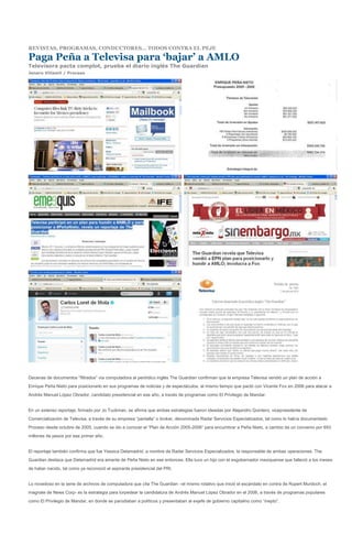 REVISTAS, PROGRAMAS, CONDUCTORES… TODOS CONTRA EL PEJE

Paga Peña a Televisa para ‘bajar’ a AMLO
Televisora pacta complot, prueba el diario inglés The Guardian
Jenaro Villamil / Proceso




Decenas de documentos “filtrados” vía computadora al periódico inglés The Guardian confirman que la empresa Televisa vendió un plan de acción a
Enrique Peña Nieto para posicionarlo en sus programas de noticias y de espectáculos, al mismo tiempo que pactó con Vicente Fox en 2006 para atacar a
Andrés Manuel López Obrador, candidato presidencial en ese año, a través de programas como El Privilegio de Mandar.


En un extenso reportaje, firmado por Jo Tuckman, se afirma que ambas estrategias fueron ideadas por Alejandro Quintero, vicepresidente de
Comercialización de Televisa, a través de su empresa “pantalla” o broker, denominada Radar Servicios Especializados, tal como lo había documentado
Proceso desde octubre de 2005, cuando se dio a conocer el “Plan de Acción 2005-2006” para encumbrar a Peña Nieto, a cambio de un convenio por 693
millones de pesos por ese primer año.


El reportaje también confirma que fue Yessica Delamadrid, a nombre de Radar Servicios Especializados, la responsable de ambas operaciones. The
Guardian destaca que Delamadrid era amante de Peña Nieto en ese entonces. Ella tuvo un hijo con el exgobernador mexiquense que falleció a los meses
de haber nacido, tal como ya reconoció el aspirante presidencial del PRI.


Lo novedoso en la serie de archivos de computadora que cita The Guardian –el mismo rotativo que inició el escándalo en contra de Rupert Murdoch, el
magnate de News Corp- es la estrategia para torpedear la candidatura de Andrés Manuel López Obrador en el 2006, a través de programas populares
como El Privilegio de Mandar, en donde se parodiaban a políticos y presentaban al exjefe de gobierno capitalino como “inepto”.
 