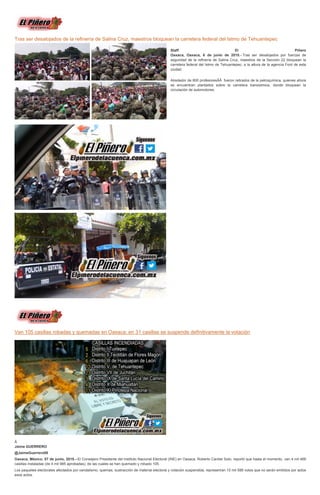 Tras ser desalojados de la refinería de Salina Cruz, maestros bloquean la carretera federal del Istmo de Tehuantepec
Staff El Piñero
Oaxaca, Oaxaca, 6 de junio de 2015.- Tras ser desalojados por fuerzas de
seguridad de la refinería de Salina Cruz, maestros de la Sección 22 bloquean la
carretera federal del Istmo de Tehuantepec, a la altura de la agencia Ford de esta
ciudad.
Alrededor de 800 profesoresÂÂ fueron retirados de la petroquímica, quienes ahora
se encuentran plantados sobre la carretera transistmica, donde bloquean la
circulación de automotores.
Van 105 casillas robadas y quemadas en Oaxaca; en 31 casillas se suspende definitivamente la votación
Â
Jaime GUERRERO
@JaimeGuerrero08
Oaxaca, México; 07 de junio, 2015.--El Consejero Presidente del Instituto Nacional Electoral (INE) en Oaxaca, Roberto Cardiel Soto, reportó que hasta el momento, van 4 mil 466
casillas instaladas (de 4 mil 985 aprobadas), de las cuales se han quemado y robado 105.
Los paquetes electorales afectados por vandalismo, quemas, sustracción de material electoral y votación suspendida, representan 10 mil 588 votos que no serán emitidos por actos
esos actos.
 