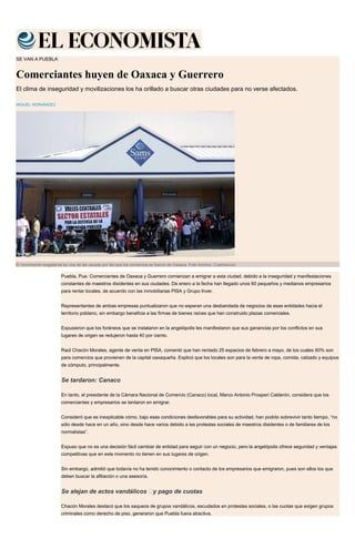 SE VAN A PUEBLA
Comerciantes huyen de Oaxaca y Guerrero
El clima de inseguridad y movilizaciones los ha orillado a buscar otras ciudades para no verse afectados.
MIGUEL HERNÁNDEZ
El movimiento magisterial es una de las causas por las que los comercios se fueron de Oaxaca. Foto Archivo: Cuartoscuro
Puebla, Pue. Comerciantes de Oaxaca y Guerrero comienzan a emigrar a esta ciudad, debido a la inseguridad y manifestaciones
constantes de maestros disidentes en sus ciudades. De enero a la fecha han llegado unos 60 pequeños y medianos empresarios
para rentar locales, de acuerdo con las inmobiliarias PISA y Grupo Inver.
Representantes de ambas empresas puntualizaron que no esperan una desbandada de negocios de esas entidades hacia el
territorio poblano, sin embargo beneficia a las firmas de bienes raíces que han construido plazas comerciales.
Expusieron que los foráneos que se instalaron en la angelópolis les manifestaron que sus ganancias por los conflictos en sus
lugares de origen se redujeron hasta 40 por ciento.
Raúl Chacón Morales, agente de venta en PISA, comentó que han rentado 25 espacios de febrero a mayo, de los cuales 60% son
para comercios que provienen de la capital oaxaqueña. Explicó que los locales son para la venta de ropa, comida, calzado y equipos
de cómputo, principalmente.
Se tardaron: Canaco
En tanto, el presidente de la Cámara Nacional de Comercio (Canaco) local, Marco Antonio Prosperi Calderón, considera que los
comerciantes y empresarios se tardaron en emigrar.
Consideró que es inexplicable cómo, bajo esas condiciones desfavorables para su actividad, han podido sobrevivir tanto tiempo, “no
sólo desde hace en un año, sino desde hace varios debido a las protestas sociales de maestros disidentes o de familiares de los
normalistas”.
Expuso que no es una decisión fácil cambiar de entidad para seguir con un negocio, pero la angelópolis ofrece seguridad y ventajas
competitivas que en este momento no tienen en sus lugares de origen.
Sin embargo, admitió que todavía no ha tenido conocimiento o contacto de los empresarios que emigraron, pues son ellos los que
deben buscar la afiliación o una asesoría.
Se alejan de actos vandálicos  y pago de cuotas
Chacón Morales destacó que los saqueos de grupos vandálicos, escudados en protestas sociales, o las cuotas que exigen grupos
criminales como derecho de piso, generaron que Puebla fuera atractiva.
 
