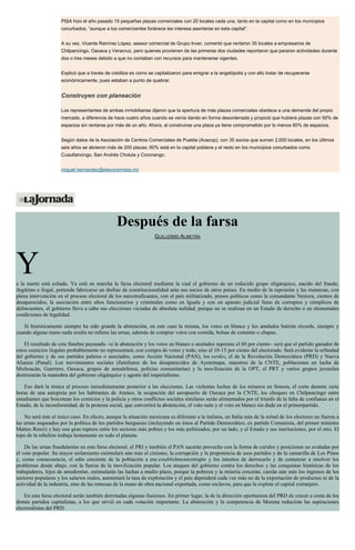 PISA hizo el año pasado 15 pequeñas plazas comerciales con 20 locales cada una, tanto en la capital como en los municipios
conurbados, “aunque a los comerciantes foráneos les interesa asentarse en esta capital”.
A su vez, Vicente Ramírez López, asesor comercial de Grupo Inver, comentó que rentaron 35 locales a empresarios de
Chilpancingo, Oaxaca y Veracruz, pero quienes provienen de las primeras dos ciudades reportaron que pararon actividades durante
dos o tres meses debido a que no contaban con recursos para mantenerse vigentes.
Explicó que a través de créditos es como se capitalizaron para emigrar a la angelópolis y con ello tratar de recuperarse
económicamente, pues estaban a punto de quebrar.
Construyen con planeación
Los representantes de ambas inmobiliarias dijeron que la apertura de más plazas comerciales obedece a una demanda del propio
mercado, a diferencia de hace cuatro años cuando se venía dando en forma desordenada y propició que hubiera plazas con 50% de
espacios sin rentarse por más de un año. Ahora, al construirse una plaza ya tiene comprometido por lo menos 60% de espacios.
Según datos de la Asociación de Centros Comerciales de Puebla (Acecop), con 35 socios que suman 2,000 locales, en los últimos
seis años se abrieron más de 200 plazas; 60% está en la capital poblana y el resto en los municipios conurbados como
Cuautlancingo, San Andrés Cholula y Coronango.
miguel.hernandez@eleconomista.mx
Después de la farsa
GUILLERMO ALMEYRA
Ya la suerte está echada. Ya está en marcha la farsa electoral mediante la cual el gobierno de un reducido grupo oligárquico, nacido del fraude,
ilegítimo e ilegal, pretende fabricarse un disfraz de constitucionalidad ante sus socios de otros países. En medio de la represión y las matanzas, con
plena intervención en el proceso electoral de los narcotraficantes, con el país militarizado, presos políticos como la comandante Nestora, cientos de
desaparecidos, la asociación entre altos funcionarios y criminales como en Iguala y con un aparato judicial lleno de corruptos y cómplices de
delincuentes, el gobierno lleva a cabo sus elecciones viciadas de absoluta nulidad, porque no se realizan en un Estado de derecho o en elementales
condiciones de legalidad.
Si históricamente siempre ha sido grande la abstención, en este caso la misma, los votos en blanco y los anulados batirán récords, siempre y
cuando alguna mano nada oculta no rellene las urnas, además de comprar votos con comida, bolsas de cemento o chapas.
El resultado de esta fúnebre payasada –si la abstención y los votos en blanco o anulados superase el 60 por ciento– será que el partido ganador de
estos comicios ilegales probablemente no representará, con compra de votos y todo, sino al 10-15 por ciento del electorado. Será evidente la orfandad
del gobierno y de sus partidos paleros o asociados, como Acción Nacional (PAN), los verdes, el de la Revolución Democrática (PRD) y Nueva
Alianza (Panal). Los movimientos sociales (familiares de los desaparecidos de Ayotzinapa, maestros de la CNTE, poblaciones en lucha de
Michoacán, Guerrero, Oaxaca, grupos de autodefensa, policías comunitarias) y la movilización de la OPT, el PRT y varios grupos juveniles
destrozarán la maniobra del gobierno oligárquico y agente del imperialismo.
Eso dará la tónica al proceso inmediatamente posterior a las elecciones. Las violentas luchas de los mineros en Sonora, el corte durante siete
horas de una autopista por los habitantes de Atenco, la ocupación del aeropuerto de Oaxaca por la CNTE, los choques en Chilpancingo entre
estudiantes que boicotean los comicios y la policía y otros conflictos sociales similares serán alimentados por el triunfo de la falta de confianza en el
Estado, de la inconformidad, de la protesta social, que convertirá la abstención, el voto nulo y el voto en blanco sin duda en el primerpartido.
No será éste el único caso. En efecto, aunque la situación mexicana es diferente a la italiana, en Italia más de la mitad de los electores no fueron a
las urnas asqueados por la política de los partidos burgueses (incluyendo en éstos al Partido Democrático, ex partido Comunista, del primer ministro
Matteo Renzi) y hay una gran ruptura entre los sectores más pobres y los más politizados, por un lado, y el Estado y sus instituciones, por el otro. El
topo de la rebelión trabaja lentamente en todo el planeta.
De las urnas fraudulentas en esta farsa electoral, el PRI y también el PAN sacarán provecho con la forma de curules y posiciones no avaladas por
el voto popular. Su mayor aislamiento estimulará aún más el cinismo, la corrupción y la prepotencia de esos partidos y de la camarilla de Los Pinos
y, como consecuencia, el odio creciente de la población a ese establishmentcorrupto y los intentos de derrocarlo y de comenzar a resolver los
problemas desde abajo, con la fuerza de la movilización popular. Los ataques del gobierno contra los derechos y las conquistas históricas de los
trabajadores, lejos de amedrentar, estimularán las luchas a medio plazo, porque la pobreza y la miseria crecerán, caerán aún más los ingresos de los
sectores populares y los salarios reales, aumentará la tasa de explotación y el país dependerá cada vez más no de la exportación de productos ni de la
actividad de la industria, sino de las remesas de la mano de obra nacional exportada, como esclavos, para que la explote el capital extranjero.
En esta farsa electoral serán también derrotadas algunas ilusiones. En primer lugar, la de la dirección oportunista del PRD de crecer a costa de los
demás partidos capitalistas, a los que sirvió en cada votación importante. La abstención y la competencia de Morena reducirán las aspiraciones
electoralistas del PRD.
 