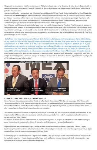 “En general, las proyecciones oficiales mostraron que el PRI había realizado mejor en las elecciones de mitad de período, poniéndolo en
camino de una escasa mayoría en la Cámara de Diputados de México del Congreso con aliados como el Partido Verde” publica por su
parte The Financial Times.
Al respecto, el Senador y representante ante el Instituto Nacional Electoral (INE) del Partido Acción Nacional, Javier Corral Jurado, dijo
en entrevista para SinEmbargo que el Presidente Enrique Peña Nieto no sólo resultó beneficiado de sus aliados, sino que llevó el Pacto
por México –mecanismo político bajo el cual fueron aprobadas las principales reformas estructurales propuestas por el gobierno– a la
Cámara de Diputados luego que sus principales artífices, el panista Gustavo Madero Muñoz, el ex dirigente del Sol Azteca, Jesús
Zambrano Grijalva y el priista César Camacho Quiroz resultaran electos por la vía plurinominal.
Para el Senador por Chihuahua, la oposición fue la que cargó a su espalda el desprestigio del Presidente Peña Nieto y por lo tanto con el
castigo en las urnas. “El PAN ha estado muy desdibujado frente al Gobierno de Peña Nieto y eso ha recibido una sanción también de sus
simpatizantes naturales, que no han acudido a votar en donde el PAN históricamente ha tenido fuerza. Yo creo que al PAN no le resultó
cooperar con el gobierno, no se le reconocieron sus aportaciones en las reformas, pero sí se le ha trasladado el desprestigio de Peña Nieto,
precisamente por es aval”, aseguró.
“Peña Nieto tiene mayoría incluso en el Senado de la República, hablar que existe una oposición frente al Presidente,
no hay oposición frente a Peña Nieto, [él] tiene mayoría, desde hace dos años tiene mayoría en las dos cámaras porque
conjunta votos en el PAN o se los da el PRD y eso va a repetirse en la Cámara de Diputados. El PRD, que es el gran
desfondado en esta elección, ni modo que vaya irse a apoyar López Obrador, va a tener que mantener su relación de
conveniencia con Peña Nieto y ahí encontrará el Presidente una holgada diferencia en la Cámara de Diputados, ya la
tiene el PRI se hizo de la mayoría en esta elección porque tiene al Verde y a Nueva Alianza”, dijo el Senador panista.
Corral Jurado dijo que Peña Nieto no tendrá problemas en la segunda mitad “porque no hay la decisión del PRD y el PAN, hasta ahora, de
cumplir el deber de equilibrio y oposición, creo que en mucho eso es lo que está en el resultado electoral, la gente no sabia si castigar más
al PRI o a los partidos que lo han avalado”.
LA DEBACLE DEL PRD Y LOS RESULTADOS DEL PAN
Carlos Navarrete Ruiz, dirigente nacional del Partido de la Revolución Democrática (PRD) dijo esta mañana que el Sol Azteca debe
“enfrentar su realidad en el DF” luego de perder ocho delegaciones en una jornada electoral “muy complicada y muy a la baja”. En tanto,
Gustavo Madero Muñoz, líder de Acción Nacional (PAN) minimizó el que el partido haya tenido su votación más baja en los últimos 12
años y aseguró que el albiazul tiene la mayor bancada como oposición.
“No habíamos medido electoralmente el impacto de la división de la izquierda, hay una división de la izquierda indudablemente, de alto
impacto, nadie, ni Morena ni los otros puede estar satisfecho diciendo que les fue bien a todos”, aseguró esta mañana Navarrete en
declaraciones para Radio Fórmula.
La irrupción de Morena provocó cambios también en la configuración política de la capital de la República, donde el PRD estaría por
perder el control que ha ejercido en los últimos 20 años sobre las 16 delegaciones y la Asamblea Legislativa.
El partido fundado por Andrés Manuel López Obrador encabeza las preferencias electorales en Azcapotzalco, Tláhuac, Tlalpan,
Xochimilco y Cuauhtémoc, además de haber arrebatado al Sol Azteca su lugar consolidado como tercer fuerza política del país, al dejarla
con sólo 10 por ciento de los votos y obtener para sí 8.61 por ciento.
Navarrete dijo que no considera renunciar a la presidencia del PRD y dijo que antes que nada le corresponde encabezar una revisión de
los resultados autocrítica y “una evaluación de qué fue lo que pasó, qué hicimos bien, que hicimos mal, dónde estamos parados y qué
sigue y eso no se decide con pronto ni decisiones atropelladas”.
 