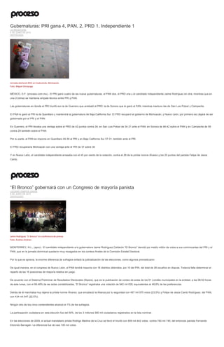 Gubernaturas: PRI gana 4, PAN, 2, PRD 1, Independiente 1
LA REDACCIÓN
8 DE JUNIO DE 2015
DESTACADO
Jornada electoral 2015 en Coalcomán, Michoacán.
Foto: Miguel Dimayuga
MÉXICO, D.F. (proceso.com.mx).- El PRI ganó cuatro de las nueve gubernaturas, el PAN dos, el PRD una y el candidato independiente Jaime Rodríguez en otra, mientras que en
una (Colima) se mantenía empate técnico entre PRI y PAN.
Las gubernaturas en donde el PRI triunfó son la de Guerrero que arrebató al PRD, la de Sonora que le ganó al PAN, mientras mantuvo las de San Luis Potosí y Campeche.
El PAN le ganó al PRI la de Querétaro y mantendrá la gubernatura de Baja California Sur. El PRD recuperó el gobierno de Michoacán, y Nuevo León, por primera vez dejará de ser
gobernada por el PRI y el PAN.
En Guerrero, el PRI llevaba una ventaja sobre el PRD de 42 puntos contra 34; en San Luis Potosí de 34-31 ante el PAN; en Sonora de 48-42 sobre el PAN y en Campeche de 59
contra 29 también sobre el PAN.
Por su parte, el PAN se imponía en Querétaro 49-39 al PRI y en Baja California Sur 57-31, también ante el PRI.
El PRD recuperaría Michoacán con una ventaja ante el PRI de 37 sobre 30.
Y en Nuevo León, el candidato independiente arrasaba con el 45 por ciento de la votación, contra el 28 de la priísta Ivonne Álvarez y los 20 puntos del panista Felipe de Jesús
Cantú.
“El Bronco” gobernará con un Congreso de mayoría panista
LUCIANO CAMPOS GARZA
8 DE JUNIO DE 2015
DESTACADO
Jaime Rodríguez "El Bronco" en conferencia de prensa.
Foto: Andrea Jiménez
MONTERREY, N.L., (apro).- El candidato independiente a la gubernatura Jaime Rodríguez Calderón “El Bronco” derrotó por medio millón de votos a sus contrincantes del PRI y el
PAN, que en la jornada dominical quedaron muy rezagados en los conteos finales de la Comisión Estatal Electoral.
Por lo que se aprecia, la enorme diferencia de sufragios evitará la judicialización de las elecciones, como algunos pronosticaron.
De igual manera, en el congreso de Nuevo León, el PAN tendrá mayoría con 16 distritos obtenidos, por 10 del PRI, del total de 26 escaños en disputa. Todavía falta determinar el
reparto de las 16 posiciones de mayoría relativa en juego.
De acuerdo con el Sistema Preliminar de Resultados Electorales (Sipere), que es la publicación de conteo de actas de los 51 comités municipales en la entidad, a las 06:52 horas
de este lunes, con el 99.48% de las actas contabilizadas, “El Bronco” registraba una votación de 942 mil 630, equivalentes al 48.8% de las preferencias.
Detrás de él marchaba muy lejana la priista Ivonne Álvarez, que encabezó la Alianza por tu seguridad con 457 mil 570 votos (23.5%) y Felipe de Jesús Cantú Rodríguez, del PAN,
con 434 mil 547 (22.5%).
Ningún otro de los cinco contendientes alcanzó el 1% de los sufragios.
La participación ciudadana en esta elección fue del 59%, de los 3 millones 560 mil ciudadanos registrados en la lista nominal.
En las elecciones de 2009, el actual mandatario priista Rodrigo Medina de la Cruz se llevó el triunfo con 859 mil 442 votos, contra 760 mil 745, del entonces panista Fernando
Elizondo Barragán. La diferencia fue de casi 100 mil votos.
 