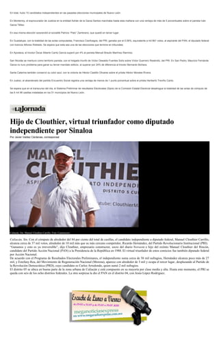 En total, hubo 10 candidatos independientes en las pasadas elecciones municipales de Nuevo León.
En Monterrey, el exprocurador de Justicia en la entidad Adrián de la Garza Santos marchaba hasta esta mañana con una ventaja de más de 5 porcentuales sobre el panista Iván
Garza Téllez.
En esa misma elección sorprendió el socialité Patricio “Pato” Zambrano, que quedó en tercer lugar.
En Guadalupe, con la totalidad de las actas computadas, Francisco Cienfuegos, del PRI, ganaba por el 0.06%, equivalente a mil 861 votos, al aspirante del PAN, el diputado federal
con licencia Alfonso Robledo. Se espera que esta sea una de las elecciones que termine en tribunales.
En Apodaca, el tricolor Óscar Alberto Cantú García superó por 4% al panista Manuel Braulio Martínez Ramírez.
San Nicolás se mantuvo como territorio panista, con el holgado triunfo de Víctor Oswaldo Fuentes Solís sobre Víctor Guerrero Reséndiz, del PRI. En San Pedro, Mauricio Fernánde
Garza no tuvo problema para ganar su tercer mandato edilicio, al superar por 34% de diferencia al tricolor Bernardo Bichara.
Santa Catarina también conservó su color azul, con la victoria de Héctor Castillo Olivares sobre el priista Héctor Morales Rivera.
En Juárez, el abanderado del partido Encuentro Social registra una ventaja de menos de 1 punto porcentual sobre el priista Heriberto Treviño Cantú.
Se espera que en el transcurso del día, el Sistema Preliminar de resultados Electorales (Sipre) de la Comisión Estatal Electoral desahogue la totalidad de las actas de cómputo de
las 6 mil 98 casillas instaladas en los 51 municipios de Nuevo León.
Hijo de Clouthier, virtual triunfador como diputado
independiente por Sinaloa
Por Javier Valdez Cárdenas, corresponsal
Culiacán, Sin. Manuel Clouthier Carrillo. Foto: Cuartoscuro
Culiacán, Sin. Con el cómputo de alrededor del 84 por ciento del total de casillas, el candidato independiente a diputado federal, Manuel Clouthier Carrillo,
alcanza cerca de 37 mil votos, alrededor de 10 mil más que su más cercano competidor, Ricardo Hernández, del Partido Revolucionario Institucional (PRI).
“Ganamos y esto es ya irreversible”, dijo Clouthier, empresario constructor, socio del diario Noroeste e hijo del extinto Manuel Clouthier del Rincón,
candidato del Partido Acción Nacional (PAN) a la Presidencia de la República en 1988. El virtual triunfador de estos comicios fue también diputado federal
por Acción Nacional.
De acuerdo con el Programa de Resultados Electorales Preliminares, el independiente suma cerca de 38 mil sufragios, Hernández alcanza poco más de 27
mil, y Estefany Rea, del Movimiento de Regeneración Nacional (Morena), aparece con alrededor de 3 mil y ocupa el tercer lugar, desplazando al Partido de
la Revolución Democrática (PRD), cuyo candidato es Carlos Arredondo, quien sumó 2 mil sufragios.
El distrito 05 se ubica en buena parte de la zona urbana de Culiacán y está compuesto en su mayoría por clase media y alta. Hasta este momento, el PRI se
queda con seis de los ocho distritos federales. La otra sorpresa la dio el PAN en el distrito 04, con Jesús López Rodríguez.
 