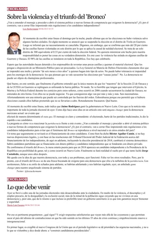 Sobrelaviolenciayeltriunfodel'Bronco'
¿Van a entender el mensaje y proceder a abrir el sistema político a nuevas formas de competencia que oxigenen la democracia? ¿O, por el
contrario, van a cerrar filas imponiendo más regulaciones a los candidatos independientes?
Leo Zuckermann 08/06/2015 03:55
Al momento de escribir estas líneas el domingo por la noche, puedo afirmar que en las elecciones no hubo violencia salvo
algunos hechos aislados. En algún momento se anunció que se suspendía la elección en el distrito de Tixtla en Guerrero.
Luego se informó que no necesariamente se cancelaba. Digamos, sin embargo, que se confirma que más del 20 por ciento
de las casillas fueron violentadas en este distrito por lo que se aplica la causal de nulidad electoral. Se trata de un solo
distrito de 300 equivalente al 0.33 por ciento de toda la elección federal. No quisiera minimizar este hecho pero nuestra
responsabilidad es poner las cosas en su verdadera dimensión. En este caso: la violencia fue aislada en algunas casillas de
Guerrero y Oaxaca. El 98% de las casillas se instalaron en toda la República. Eso hay que celebrarlo.
Espero que las autoridades hayan detenido a los responsables de reventar unas pocas casillas y quemar el material electoral. Que los
pongan a disposición de un Ministerio Público para ser procesados. La Ley General en Materia de Delitos Electorales claramente dice que
se impondrá una multa y prisión “de seis meses a tres años” a quienes hagan éste tipo de actos. No puede haber tolerancia ni impunidad
para los enemigos de la democracia: los que piensan que se vale secuestrar las elecciones por “causas justas”. No. La democracia no
puede ser objeto de chantajistas profesionales.
Qué bueno, en este sentido, que finalmente el gobierno entendió que la única manera de que los “maestros” de la Sección 22 de Oaxaca y
de la CETEG en Guerrero se replieguen es utilizando la fuerza pública. Ni modo. Se ve horrible que tengan que intervenir el Ejército, la
Marina y la Policía Federal durante los comicios pero estos señores, como ocurrió en 2006 cuando secuestraron la ciudad de Oaxaca, no
entienden de otra forma. Con ellos no se puede negociar. Ya que consiguieron algo van por más y más y más. Son maximalistas.
Afortunadamente son una minoría que puede ser controlada por las fuerzas del orden. Enhorabuena porque eso permitió que sí hubiera
elecciones cuando ellos habían prometido que no se llevarían a cabo. Rotundamente fracasaron. Qué bueno.
Al momento de escribir estas líneas, todo indica que Jaime Rodríguez ganó la gubernatura en Nuevo León. Creo que es la noticia más
importante de toda la jornada electoral de ayer. Como dije hace unos días en un artículo esto será ungame changer para la democracia
mexicana actual: un evento que
afectará de manera determinante el statu quo. El mensaje es claro y contundente: el electorado, harto de los partidos tradicionales, le dio la
espalda a sus candidatos.
La pregunta es cómo va a reaccionar la partidocracia frente a este evento. ¿Van a entender el mensaje y proceder a abrir el sistema político
a nuevas formas de competencia que oxigenen la democracia? ¿O, por el contrario, van a cerrar filas imponiendo más regulaciones a los
candidatos independientes para evitar que el fenómeno del Bronco se reproduzca a nivel nacional o en otros estados del país?
Un tema que seguramente se revisará es el financiamiento de estos candidatos. Como bien ha dicho Héctor Aguilar Camín, si no hay
nuevas disposiciones legales, y con base en las resoluciones del Tribunal Electoral del Poder Judicial de la Federación acerca del
financiamiento de los independientes, de aquí en adelante, incluyendo la elección presidencial de 2018, cambiará el sistema democrático:
habrá candidatos partidistas que se financiarán con dinero público y candidatos independientes que se fondearán con dinero privado.
De confirmarse el triunfo del Bronco, la mesa estaría puesta para que en 2018 aparezca un candidato independiente a la Presidencia de la
República con posibilidad de ganar, tal y como ocurrió en Nuevo León. Finalmente se hará realidad el sueño por el que tanto luchó Jorge
Castañeda, aunque unos años después.
Me quedo con la idea de que nuestra democracia, con todo y sus problemas, ayer funcionó. Falta ver los otros resultados. Pero, por lo
pronto, con el triunfo del Bronco se da una fresca bocanada de oxígeno para una democracia que olía a la naftalina de la partidocracia. Los
neoleoneses, fieles a su estilo de echados para adelante, se habrían adelantado y nos habrían regalado, ayer, un anhelado game
changer para nuestro anquilosado sistema de partidos.
Twitter: @leozuckermann
Loquedebevenir
Ayer se llevó a cabo una de las jornadas electorales más desacreditadas ante la ciudadanía. En medio de la violencia, el desempleo y el
empleo precario, de la desigualdad y la exclusión social, más de la mitad de la población sigue creyendo que no vivimos en una
democracia y, peor aún, que da lo mismo o que incluso es preferible tener un gobierno autoritario si es que éste garantiza mayor bienestar
y seguridad.
Mario Luis Fuentes 08/06/2015 03:04
Por eso es pertinente preguntarnos: ¿qué sigue? Y exigir respuestas satisfactorias que vayan más allá de las coyunturas y que permitan
sacar al país del abismo de contradicciones en que ha sido sumido en los últimos 35 años de crisis continua y empobrecimiento masivo e
intergeneracional.
En primer lugar, es exigible al nuevo Congreso de la Unión que en el periodo legislativo se dé prioridad a las urgencias nacionales, y no a
lo que se vislumbra y dice desde ahora: a “construir candidaturas presidenciales”.
 