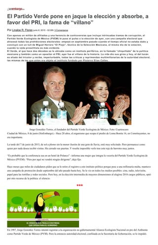 El Partido Verde pone en jaque la elección y absorbe, a
favor del PRI, la fama de “villano”
Por Linaloe R. Flores junio 8, 2015 - 02:00h 3 Comentarios
Con apenas un millón de afiliados y una herencia de controversias que incluye intrincadas tramas de corrupción, el
Partido Verde Ecologista de México (PVEM) le puso el pulso a la elección de ayer, con una campaña electoral que
atravesó todas las prohibiciones electorales: empezó en septiembre pasado cuando el tiempo oficial no estaba dado y
concluyó con un tuit de Miguel Herrera “El Piojo”, técnico de la Selección Mexicana, el mismo día de la votación,
cuando la veda proselitista es más evidente.
El Verde, al que hace dos décadas se le ubicaba como un instituto periférico, en la llamada “chiquillada” de la política
mexicana y también como un opositor al PRI, ayer fue el villano de la historia. La vida dio sus giros y hoy, el del tucán
es aliado del tricolor y recibe, imperturbable, todas las críticas y reprimendas multimillonarias de la autoridad electoral,
las mismas de las que antes era objeto el instituto fundado por Plutarco Elías Calles.
Jorge González Torres, el fundador del Partido Verde Ecologista de México. Foto: Cuartoscuro
Ciudad de México, 8 de junio (SinEmbargo).– Hace 20 años, el organismo que ocupa el predio de Loma Bonita 16, en Constituyentes, no
era importante.
La tarde del 7 de junio de 2015, de sol a plomo sin la menor ilusión de una gota de lluvia, está muy solicitado. Pero permanece como
quien por nada desea recibir visitas. Ha cerrado sus puertas. Y resulta imposible verlo tras esta reja de barrotes muy juntos.
“Es probable que la conferencia sea en un hotel de Polanco” –informa una mujer que integra la vocería del Partido Verde Ecologista de
México (PVEM). “Pero por aquí no vendrá ningún dirigente”, deja fijo.
Hace meses que miles de ciudadanos piden que se le retire el registro a este instituto político porque pese a una millonaria multa, mantuvo
una campaña de promoción desde septiembre del año pasado hasta hoy. Se le vio en todos los medios posibles: cine, radio, televisión,
papel para las tortillas y redes sociales. Pero hoy, en la elección intermedia de mayores dimensiones al elegirse 2016 cargos públicos, optó
por otro recurso de la política: el silencio.
***
En 1987, Jorge González Torres intentó registrar a la organización no gubernamental Alianza Ecologista Nacional en pro del Ambiente
como Partido Verde de México (PVM). Pero la entonces autoridad electoral, confinada en la Secretaría de Gobernación, se lo impidió.
 