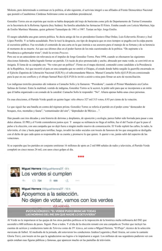 Molesto, pero determinado a continuar en la política, al año siguiente, el activista integró a sus afiliados al Frente Democrático Nacional
que postuló a Cuauhtémoc Cárdenas Solórzano como su candidato presidencial.
González Torres era un expriista que recién se había despojado del traje de burócrata como jefe de Departamento de Tierras Comunales
en la Secretaría de la Reforma Agraria (hoy Sedatu). Su familia adueñaba las farmacias El Fénix. Estaba casado con Leticia Martínez, hija
de Emilio Martínez Manatau, quien gobernó Tamaulipas de 1981 a 1987. Tenían un hijo: Jorge Emilio.
El suegro adueñaba una gran carrera política. Se decía amigo de los ex presidentes Gustavo Díaz Ordaz, Luis Echeverría Álvarez y José
López Portillo. Y se había acaudalado. Pero le tocó la desgracia, ese tipo de desgracia que en esos tiempos se pagaba con la culpa puesta
al escrutinio público. Fue revelado el contenido de una carta en la que instruía a sus asesores para el manejo de su fortuna y de su herencia
al momento de su muerte. Así que sus últimos días en el poder fueron de los más cuestionados de la política. “De aspirante a la
Presidencia a gobernador triste”, tituló la revista Proceso.
Pero ese es un antecedente sin relevancia en el impulso de Jorge González Torres. Para 1994, cuando se efectuaron las siguientes
elecciones federales, había logrado formar un partido. Un tucán de pico pronunciado y ancho, abrazado por mata verde, se convirtió en su
insignia. El lema de su campaña era: “No votes por un político”. Firme en el mapa electoral, contendió como candidato a la Presidencia
de la República. Así que recorrió el país en una campaña que no omitió a Chiapas, el estado donde había surgido la guerrilla encarnada en
el Ejército Zapatista de Liberación Nacional (EZLN) y el subcomandante Marcos. Manuel Camacho Solís (Q.E.P.D) era comisionado
para la paz en ese conflicto y el obispo Samuel Ruiz (Q.E.P.D) lo invitó a asistir a misa para firmar un acto de reconciliación.
Los indígenas tzotziles presentes ahí rodearon a Camacho Solís y le llamaron: “Presidente”, cuando el Primer Mandatario era Carlos
Salinas de Gortari. Entre la multitud, vestido de indígena, González Torres se le acercó, le pidió salir para que se incorporara a un mitin
que él había organizado a un costado de la catedral. Camacho Solís le respondió: “No”. Afuera apenas había unas cinco personas.
En esas elecciones, el Partido Verde quedó en quinto lugar: sólo obtuvo 327 mil 313 votos, 0.93 por ciento de la votación.
Lo que siguió fue una batalla en contra del régimen priista. González Torres se refería al partido en el poder como “destazador de
bosques, ríos, montañas y fauna”, “contaminador del aire”, “depredador de México…”.
Han pasado casi tres décadas y esta historia de derrotas y desplantes, de oposición y ecología, parece haber sido borrada para pasar a una
dulce alianza. El PRI y el Verde contendieron juntos ayer. Y aunque su militancia no llega al millón, fue el del Tucán el que le puso el
pulso a la elección, con una campaña que no dejó fuera a ningún medio masivo de comunicación. El Verde repletó las calles, la radio, la
televisión, el cine y hasta papel para tortillas; luego, invadió las redes sociales con tweets de famosos de los que enseguida se desligaba
con el dicho de que cada quien es responsable de su cuenta y promueve lo que quiere. A querer o no, jamás salió del espectro de las
votaciones.
Si se esperaba que los partidos en conjunto emitieran 16 millones de spots en 2 mil 800 señales de radio y televisión, el Partido Verde
completó en cinco meses 24 mil, con unos cinco golpes al día.
***
Al Verde no le importaron ni las quejas de los otros partidos políticos ni la imposición de la histórica multa millonaria del INE que
ascendió a 600 millones de pesos. Siguió. Pese a todos. Y el día de la elección remató con una campaña en Twitter que incluyó las
cuentas de actrices y conductores tanto de Televisa como de TV Azteca, así como a Miguel Herrera, “El Piojo”, técnico de la selección
mexicana de futbol. Al mediodía de la jornada, ahí estuvieron los conductores Andrea Legarreta y Raúl Araiza, así como la cantante
Gloria Trevi, con tweets en los que le agradecieron sus logros o lo impulsaron a seguir. Los millones de sus seguidores pudieron ver con
quién estaban esas figuras públicas y famosas, que aparecen mucho en las pantallas de televisión.
 