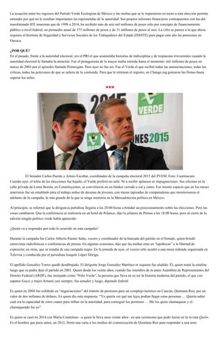 La ecuación entre los ingresos del Partido Verde Ecologista de México y las multas que se le impusieron en torno a esta elección permite
entender por qué no le resultan importantes las reprimendas de la autoridad. Sus propios informes financieros contrapuestos con los del
transformado IFE muestran que de 1998 a 2014, ha recibido más de seis mil millones de pesos sólo por concepto de financiamiento
público a nivel federal, un promedio anual de 375 millones de pesos y de 31 millones de pesos al mes. La cifra se parece a lo que ahora
requiere el Instituto de Seguridad y Servicios Sociales de los Trabajadores del Estado (ISSSTE) para pagar este año las pensiones en
Oaxaca.
¿POR QUÉ?
En el pasado, frente a la autoridad electoral, era el PRI el que acumulaba historias de indisciplina y de respuestas irreverentes cuando la
autoridad electoral le llamaba la atención. Fue el protagonista de la mayor multa emitida hasta el momento: mil millones de pesos en
marzo de 2003 por el episodio llamado Pemexgate. Pero ayer no fue así. Fue el Verde el que recibió todas las amonestaciones, todas las
críticas, todas las peticiones de que se saliera de la contienda. Para que le retiraran el registro, en Change.org gotearon las firmas hasta
superar los miles.
***
El Senador Carlos Puente y Arturo Escobar, coordinador de la campaña electoral 2015 del PVEM. Foto: Cuartoscuro
Cuando ayer, el telón de las elecciones fue bajado, el Verde prefirió no salir. Ni a recibir aplausos ni impugnaciones. Sus oficinas en la
calle privada de Loma Bonita, en Constituyentes, se convirtieron en un búnker cerrado a cal y canto. Ese mismo espacio que en los meses
anteriores fue un entablado para el trabajo arduo de decenas de jóvenes, con mesas tapizadas de computadoras que monitorearon el
adelanto de la campaña, la más grande de la que se tenga memoria en la Mercadotecnia política en México.
Al principio, se informó que la dirigencia partidista llegaría a las 20:00 horas a brindar un posicionamiento sobre las elecciones. Pero las
cosas cambiaron. Que la conferencia se realizaría en un hotel de Polanco, dijo la jefatura de Prensa a las 18:00 horas, pero al cierre de la
edición ningún político verde había aparecido.
¿Quién va a responder por todo lo ocurrido en esta campaña?
Durante la campaña fue Carlos Alberto Puente Salas, vocero y coordinador de la bancada del partido en el Senado, quien brindó
entrevistas radiofónicas o conferencias de prensa. En algunas ocasiones, dijo que las multas eran un “tapabocas” a la libertad de
expresión; en otras, que se trataba de una campaña negra. En la jornada de ayer, el vocero sólo acudió a una mesa redonda organizada en
Televisa y conducida por el periodista Joaquín López Dóriga.
El apellido González Torres quedó desdibujado. El dirigente Jorge González Martínez ni siquiera fue aludido. Él, quien tomó la estafeta
luego que su padre dejó el partido en 2001. Quien desde los veinte años, cuando fue miembro de la antes Asamblea de Representantes del
Distrito Federal (ARDF), fue motejado como “Niño Verde”, la persona que lleva en su ser la historia moderna del partido, el que con
zapatos Gucci y trajes Armani casi siempre, fue senador y luego, diputado federal.
Es quien en 2004 fue exhibido en “negociaciones” del trámite de permisos para un complejo turístico en Cancún, Quintana Roo, por un
valor de dos millones de dólares. Es quien dio esta respuesta: “Yo quería ver qué tan lejos podían llegar estas personas … Quería saber
cuál era la capacidad de estos cuates para influir en la autoridad, para conseguir los permisos … Me los quise chamaquear y el
chamaqueado fui yo”.
Es quien se casó en 2014 con María Couttolenc –a quien le lleva unos veinte años– en una ceremonia que pudo leerse en la revista Quién.
Es el hombre que poco antes, en 2012, firmó una carta a los medios de comunicación de Quintana Roo para responder a una nota
 