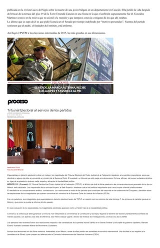 publicada en la revista Luces del Siglo sobre la muerte de una joven búlgara en un departamento en Cancún. Ella perdió la vida después
de brincar de la terraza del piso 19 de la Torre Emerald Cancún en una fiesta en la que el anfitrión supuestamente fue él. González
Martínez sostuvo en la misiva que no asistió a la reunión y que tampoco conocía a ninguno de los que ahí estaban.
Lo último que se supo de él es que pidió licencia en el Senado por tiempo indefinido por “motivos personales”. Fuentes del partido
sostienen que el padre, el fundador del instituto, está enfermo.
Así llegó el PVEM a las elecciones intermedias de 2015, las más grandes en sus dimensiones.
Tribunal Electoral al servicio de los partidos
JORGE CARRASCO ARAIZAGA
6 DE JUNIO DE 2015
REPORTAJE ESPECIAL
Sesión en el TEPJF.
Foto: Eduardo Miranda
Especialistas en derecho electoral lo dicen sin rodeos: los magistrados del Tribunal Electoral del Poder Judicial de la Federación obedecen a los partidos mayoritarios, esos que
decidirán si alguno de ellos se convertirá en ministro de la Suprema Corte. El resultado: un tribunal que sólo juega a la democracia. Es hora, afirman, de buscar verdaderos árbitros
en lugar de empleados a quienes nadie respeta y alimentan la inestabilidad política.
MÉXICO, D.F. (Proceso).- El Tribunal Electoral del Poder Judicial de la Federación (TEPJF), el árbitro que dirá la última palabra en las primeras elecciones generales de su tipo en
México, está capturado. Los magistrados de su principal órgano, la Sala Superior, obedecen más a los partidos mayoritarios que a sus propios criterios jurisdiccionales.
El resultado es un comportamiento errático, contradictorio, con resoluciones a modo de los partidos que construyen las mayorías en las votaciones del Congreso y decidirán sobre
las aspiraciones de los magistrados que quieren convertirse en ministros de la Suprema Corte de Justicia de la Nación (SCJN).
Ese, sin paliativos, es el diagnóstico que especialistas en derecho electoral hacen del TEPJF en relación con los comicios de este domingo 7, los primeros de carácter general en
México y que ponen a prueba la reforma del año pasado.
En esa evaluación de los especialistas, los magistrados electorales aparecen como un factor más de la inestabilidad política.
Contrario a la certeza que debe garantizar un tribunal, han interpretado a conveniencia la Constitución y las leyes, llegando al extremo de resolver planteamientos similares de
manera opuesta, con apenas unos días de diferencia, dice Pedro Salazar Ugarte, director del Instituto de Investigaciones Jurídicas (IIJ) de la UNAM.
Los ejemplos más recientes fueron sus resoluciones respecto a las candidaturas de la panista Xóchitl Gálvez en el Distrito Federal y del exjefe de gobierno capitalino, Marcelo
Ebrard, frustrado candidato federal de Movimiento Ciudadano.
Aunque sus decisiones son de última instancia, inatacables ya en México, varias de ellas podrán ser sometidas al escrutinio internacional. Una de ellas es su negativa a la
candidatura de Ebrard, quien prepara su defensa ante la Comisión Interamericana de Derechos Humanos (CIDH).
 
