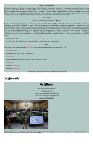 Premio a Azteca Opinión
El Club de Periodistas de México AC otorgó a Azteca Opinión el Premio Nacional por Innovación y Pluralidad en Multimedia. La barra Azteca
Opinión está al aire desde el 16 de septiembre de 2013, transmitiendo programas y opiniones de expertos que comparten sus puntos de vista sobre
temas de actualidad, política, economía, finanzas, cultura y tecnología. A ellos se suma el aprovechamiento de las nuevas tecnologías para ofrecer
formatos dinámicos y de vanguardia vía transmisión simultánea en Internet y redes sociales, que han hecho de Azteca Opinión un referente. La barra
de opinión de la televisora de Ricardo Salinas Pliego se transmite por el canal 13 de lunes a sábado a la medianoche.
@Vox Populi
Asunto: Abandonados por Omnibus de México
Desde el día 22 de mayo mi esposa y yo estamos en el hospital San José, de la ciudad de Querétaro. Ese día, a las 6 de la mañana, el camión de
Omnibus de México en que viajábamos al Distrito Federal, se accidentó cerca de esta ciudad y todos salimos lesionados. Mi esposa está muy mal
herida. El día 26 nos abordó un individuo para decirnos que el seguro de Capufe (Caminos y Puentes Federales) había terminado, que en adelante los
gastos de hospital serían por nuestra cuenta y quería que le firmara un papel dándome por enterado. No le firmé nada. Después llegó un representante
de la línea de camiones para decirme que no me preocupara, que ellos pagarían todo. Mi esposa ha entrado dos veces a quirófano y sigue grave.
Aparentemente los heridos de tal accidente no existen para el gobierno del estado, pues ningún funcionario se ha acercado a nosotros para
orientarnos. No conozco a nadie en Querétaro y no puedo abandonar a mi esposa. ¿Qué hago, Enrique?, ¿cuáles son mis derechos?, ¿qué puedo
esperar?
Emilio Díaz Cervantes
R: Uffff. Aparte de la publicación de tu mensaje, llamaré a Omnibus de México ahora mismo.
Tuits
Nada destruye tanto la legitimidad del@INEMexico como su incapacidad para detener las mugres del PVEM.
@rufianmelancoli
Estaríamos mejor con La Volpe. #Votacion2015
@lord_inario
EPN anuncia que no se bañará en todo el día para no infringir la ley seca
@eldeforma
Twitter: @galvanochoa
FaceBook: galvanochoa
galvanochoa@gmail.com • Foro:http://elforomexico.com/encuestas/
Astillero
Siete apuntes domingueros
#EstrellitasVerdes
Partido Revolucionario Independiente
San Lázaro, clave para segunda mitad
JULIO HERNÁNDEZ LÓPEZ
RESULTADOS EN PUERTA. El consejero presidente del INE, Lorenzo Córdova, y el secretario ejecutivo Edmundo Jacobo Molina –al fondo–, durante la sesión de Consejo General, ayer en
el instituto electoral. En primer plano, un reporte del PREPFoto Cristina Rodríguez
 