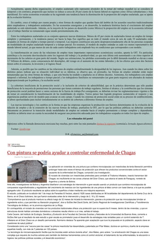 Actualmente, apunta dicha organización, el empleo asalariado sólo representa alrededor de la mitad del trabajo mundial (si se considera el
temporal y sin contrato), proporción que incluso se reduce a cerca de 20 por ciento de la fuerza laboral en regiones como África subsahariana y Asia
meridional. En varias economías avanzadas se ha registrado una tendencia hacia la disminución de la proporción del empleo asalariado, que se aparta
de la evolución histórica.
En cambio, crece el trabajo por cuenta propia y otras formas de empleo que quedan fuera del ámbito de los acuerdos suscritos tradicionalmente
entre empleadores y trabajadores asalariados. En las economías emergentes y en desarrollo, la tendencia histórica hacia el crecimiento del empleo
asalariado se está ralentizando. Además, en la mayoría de los países en desarrollo (como México) la proporción del empleo en la economía informal
y en el trabajo familiar no remunerado sigue siendo persistentemente alta.
Entre los trabajadores asalariados en su conjunto aparecen nuevas dinámicas. Menos de 45 por ciento de asalariados tienen un empleo de tiempo
completo y permanente, y la tendencia parece ser hacia la baja. Eso significa que en todo el mundo cerca de seis de cada 10 asalariados están
ocupados en formas de empleo a tiempo parcial o temporal. Las mujeres constituyen una parte desproporcionadamente alta de las personas ocupadas
en modalidades de empleo asalariado temporal o a tiempo parcial. En resumen, el modelo de empleo estándar es cada vez menos representativo del
mundo laboral actual, ya que menos de uno de cada cuatro trabajadores está empleado hoy en condiciones que corresponden a ese modelo.
La transformación en curso de las relaciones de empleo tiene importantes repercusiones económicasy sociales, apunta la OIT. En particular,
contribuye a la creciente desvinculación entre los ingresos del trabajo y la productividad, ya que esta última está aumentando a un ritmo superior al
incremento de los salarios en gran parte del mundo. Según sus estimaciones, las pérdidas ocasionadas por la débil demanda mundial se elevan a unos
3.7 billones de dólares, como consecuencia del desempleo, del rezago en el aumento de las rentas laborales y de los efectos que estos dos factores
tienen sobre el consumo, la inversión y el ingreso fiscal.
Además, es posible que los cambios en las relaciones de empleo esténalimentando la desigualdad de los ingresos. Aun cuando los datos sobre los
distintos países indican que su situación individual no es idéntica, se observa que, en promedio, las formas de empleo estándar están mejor
remuneradas que las otras formas de trabajo, y que esta brecha ha tendido a ampliarse en el último decenio. Asimismo, los trabajadores con empleo
temporal o informal, los trabajadores a tiempo parcial y los trabajadores familiares no remunerados (en gran parte mujeres) son afectados de manera
desproporcionada por la pobreza y la exclusión social.
La cobertura insuficiente de la protección social y la inclusión de criterios de admisibilidad, que en la práctica determinan que sólo pueden
beneficiarse de la mayoría de prestaciones las personas que tienen contratos de trabajo regulares, limitan el alcance y la contribución que los sistemas
de protección social podrían hacer a vastos sectores de la fuerza de trabajo.Por consiguiente, se deberían revisar las reglamentaciones vigentes a fin
de tomar en consideración la transformación de las modalidades de empleo. Varios países han logrado progresos sustanciales al respecto y sus
experiencias podrían servir de modelo para avanzar en este campo. Cuando los sistemas de protección social están en su proceso de establecimiento,
se abren oportunidades para incluir inmediatamente en su ámbito de cobertura a diferentes formas de empleo.
Las nuevas tecnologías y los cambios en la forma en que las empresas organizan la producción son factores determinantes de la evolución de la
relación de empleo y de la extensión de las nuevas formas de trabajo, puntualiza la OIT, por lo que las políticas públicas no deberían centrarse
únicamente en promover la transición desde modalidades de empleo no estándar hacia el empleo permanente a tiempo completo y dependiente.
También se debería tener en cuenta la necesidad de asegurar una protección adecuada para los trabajadores ocupados en todos los tipos de empleo.
Las rebanadas del pastel
Opiniones sobre la llamada democracia mexicana hay muchas, pero entre las más puntuales destaca la siguiente (cortesíaLa Jornada Aguascalientes).
Twitter: @cafevega
D.R. cfvmexico_sa@hotmail.com
Con pintura se podría ayudar a controlar enfermedad de Chagas
Escrito Por Agencia ID
La aplicación en viviendas de una pintura que contiene microcápsulas con insecticidas de lenta liberación permitiría
prolongar hasta seis veces el tiempo de protección que ofrecen los productos convencionales contra el vector
causante de la enfermedad de Chagas, comprobó una investigación.
El rociado de viviendas con insecticidas piretroides para combatir al Triatoma infestans, insecto transmisor del
Chagas, es insuficiente en las zonas urbanas del Gran Chaco, que abarca el oeste de Paraguay, noreste de
Argentina y oriente de Bolivia.
Ante ello, investigadores de Bolivia y Argentina diseñaron una estrategia de intervención a gran escala usando un producto que combina microcápsulas de
compuestos organofosforados y reguladores del crecimiento de insectos con los ingredientes de una pintura al látex común con base blanca, a la que es posible
agregarle color. El producto resultante se aplica sobre la superficie a tratar mediante una máquina aspersora.
El estudio, publicado en la edición del 1 de mayo de Parasites & Vectors, abarcó 1626 casas distribuidas en 96 localidades del departamento de Santa Cruz de la
Sierra, en el Chaco boliviano, las que fueron evaluadas antes de la intervención y luego de 2, 16 y 32 meses.
“Comprobamos que el producto mantuvo su efecto luego de 32 meses de iniciada la intervención, gracias a la protección que las microcápsulas brindan al
ingrediente activo y que permiten su liberación progresiva”, dice a SciDev.Net David Gorla, del Centro Regional de Investigaciones Científicas y Transferencia
Tecnológica de Anillaco, en la provincia argentina de La Rioja.
En contrapartida, el rociado de viviendas con los productos tradicionales ofrece una protección que no supera los 6 meses, dentro de las viviendas, y que en
estructuras donde habitan animales domésticos o silvestres resulta inferior a un mes, señala el trabajo.
Carla Cecere, del Instituto de Ecología, Genética y Evolución de la Facultad de Ciencias Exactas y Naturales de la Universidad de Buenos Aires, comenta a
SciDev.Net que el resultado de este estudio a gran escala es prometedor pues el desarrollo de estrategias más rentables para un control sostenido de T.
infestans en el Gran Chaco es un desafío permanente. Asimismo destaca "la aparente gran aceptación que tuvo la propuesta en la población, aspecto clave en
cuestiones de salud pública”.
Considerada como una “vacuna para las casas” la pintura insecticida fue desarrollada y patentada por Pilar Mateo, doctora en química y dueña de la empresa
española Inesfly, con más de 7 patentes en 120 países.
“La tecnología de microencapsulación facilita que los biocidas estén activos durante años”, dice Mateo, pero aclara: “La erradicación del Chagas es una tarea
compleja que requiere de muchos actores pero también de distintas herramientas como el control vectorial, el tratamiento de las enfermedades, la educación e
higiene, las políticas públicas sociales y el desarrollo económico”.
 
