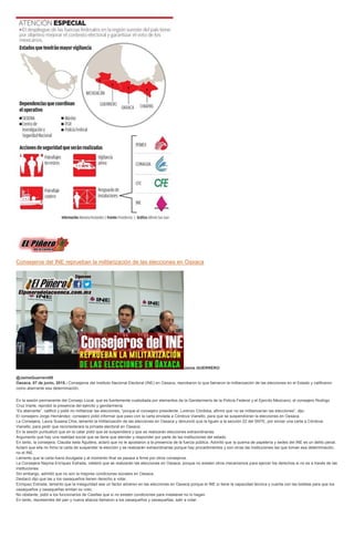 Consejeros del INE reprueban la militarización de las elecciones en Oaxaca
Jaime GUERRERO
@JaimeGuerrero08
Oaxaca, 07 de junio, 2015.- Consejeros del Instituto Nacional Electoral (INE) en Oaxaca, reprobaron lo que llamaron la militarización de las elecciones en el Estado y calificaron
como aberrante esa determinación.
En la sesión permanente del Consejo Local, que es fuertemente custodiada por elementos de la Gendarmería de la Policía Federal y el Ejercito Mexicano, el consejero Rodrigo
Cruz Iriarte, reprobó la presencia del ejército y gendarmería.
“Es aberrante”, calificó y pidió no militarizar las elecciones, “porque el consejero presidente, Lorenzo Córdoba, afirmó que no se militarizarían las elecciones”, dijo.
El consejero Jorge Hernández, consejero pidió informar que paso con la carta enviada a Córdova Vianello, para que se suspendieran la elecciones en Oaxaca.
La Consejera, Laura Susana Chia, lamentó la militarización de las elecciones en Oaxaca y denunció que la liguen a la sección 22 del SNTE, por enviar una carta a Córdova
Vianello, para pedir que reconsiderara la jornada electoral en Oaxaca.
En la sesión puntualizó que en la catar pidió que se suspendiera y que se realizarán elecciones extraordinarias.
Argumento que hay una realidad social que se tiene que atender y responder por parte de las instituciones del estado.
En tanto, la consejera, Claudia Isela Aguilera, aclaró que no le apostaron a la presencia de la fuerza pública. Advirtió que la quema de papelería y sedes del INE es un delito penal.
Aclaró que ella no firmo la carta de suspender la elección y se realizarán extraordinarias porque hay procedimientos y son otras las instituciones las que toman esa determinación,
no el INE.
Lamento que la carta fuera divulgada y al momento final se pasara a firme por otros consejeros.
La Consejera Nayma Enríquez Estrada, celebró que se realizarán las elecciones en Oaxaca, porque no existen otros mecanismos para ejercer los derechos si no es a través de las
instituciones.
Sin embargo, admitió que no son la mejores condiciones sociales en Oaxaca.
Destacó dijo que las y los oaxaqueños tienen derecho a votar.
Enriquez Estrada, lamento que la inseguridad sea un factor adverso en las elecciones en Oaxaca porque el INE si tiene la capacidad técnica y cuenta con las boletas para que los
oaxaqueños y oaxaqueñas emitan su voto.
No obstante, pidió a los funcionarios de Casillas que si no existen condiciones para instalarse no lo hagan.
En tanto, representes del pan y nueva alianza llamaron a los oaxaqueños y oaxaqueñas, salir a votar.
 