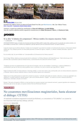 OVIALCDMX @OVIALCDMX
Cerrada la Aut. México-Toluca a la altura de Puerta Santa Fe al Ote. por #Manifestantes. Altn. Carr. México-Toluca.
09:51 - 8 jun 2016 · Cuauhtémoc, Distrito Federal, México
Asimismo, se reportó que también hay manifestantes en Paseo de la Reforma yAvenida Hidalgo.
Ante ello, la policía capitalina también resguarda las inmediaciones de la Bolsa Mexicana de Valores y la Glorieta de Colón.
Si se abre “el abanico de competencia”, México tendrá a los mejores maestros: Nuño
POR LA REDACCIÓN , 7 JUNIO, 2016NACIONAL
CIUDAD DE MÉXICO (apro).- El titular de la Secretaría de Educación Pública (SEP), Aurelio Nuño, señaló que entre los egresados de escuelas normales y de
universidades es necesario abrir “el abanico de competencia” para que ingresen al Servicio Profesional Docente “los mejores maestros”.
Luego de sostener que la reforma educativa “rompió con el monopolio” que tenían las normales en la formación de maestros, el funcionario federal
aseguró que “hoy cualquier persona con título puede presentar el examen de ingreso, competir, y si obtiene resultados adecuados, ingresar al
servicio”.
En ese sentido, dijo, las universidades son “corresponsables en la formación de los futuros maestros”.
En el Colegio Militar, donde en un acto privado dictó la conferencia ‘La Política Educativa del Estado Mexicano’, Nuño informó que en los
próximos días se presentará el plan de fortalecimiento y reestructuración de la educación normal en el país.
“Tendremos que hacer un replanteamiento en el que tanto las normales como las universidades se modernicen, y empiecen hablándose y
coordinándose, para que de toda esta cantera podamos sacar y conformar a los nuevos maestros que tenga México”, apuntó.
Según el titular de la SEP, el sistema educativo “tenía baja calidad, y a través de los años se fue construyendo como un sistema altamente corporativo
y clientelar, donde las fuerzas sindicales tenían el control de muchos aspectos de la educación”.
Subrayó que al tener políticamente el control de la vida de los maestros, “al decidir quién podía ser maestro o directivo, se tenía esa capacidad o esa
influencia, y se podía controlar la vida del maestro”, pero con la reforma educativa –agregó– “se avanza en un nuevo sistema de derechos y
obligaciones, sustentado y basado en el mérito”.
Remató: “Hoy para ser maestro en México se tiene que hacer un concurso nacional, una evaluación nacional, y quienes aprueban esta evaluación y
demuestran que son los más aptos, son quienes entran al Servicio Profesional Docente”.
No cesaremos movilizaciones magisteriales, hasta alcanzar
el diálogo: CETEG
Al mediodía la disidencia magisterial avanzará por Reforma y se concentrará en "El Caballito"; no cesarán las
movilizaciones hasta que haya diálogo, advierte
08/06/2016 09:28 REDACCIÓN
SEP dice "sí" al diálogo, una vez que los maestros regresen a clases; CNTE reitera que, sin importar descuentos, no regresarán a las aulas hasta que haya acuerdo
con las autoridades / Foto: Archivo Cuartoscuro
 