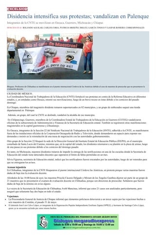 Disidencia intensifica sus protestas; vandalizan en Palenque
Integrantes de la CNTE se movilizan en Oaxaca, Guerrero, Michoacán y Chiapas
08/06/2016 05:41 ROLANDO AGUILAR, CARLOS CORIA, PATRICIA BRISEÑO, MIGUEL GARCÍA TINOCO Y GASPAR ROMERO/ CORRESPONSALES
1 / 2
Bloqueo. Profesores de Chihuahua se manifestaron en el puente internacional Córdova de las Américas debido al cese de maestras de preescolar que no presentaron la
evaluación docente.
CIUDAD DE MÉXICO.
La Coordinadora Nacional de Trabajadores de la Educación (CNTE) fortaleció sus protestas en contra de la Reforma Educativa en diferentes
estados, y, en entidades como Oaxaca, retomó sus movilizaciones, luego de un breve receso en éstas debido a los comicios del pasado
domingo.
En Chiapas, miembros del magisterio disidente tomaron supermercados en 82 municipios, y un grupo de embozados saqueó una tienda
departamental en Palenque.
Además, un grupo, del cual la CNTE se deslindó, vandalizó la alcaldía de ese municipio.
En Chilpancingo, Guerrero, miembros de la Coordinadora Estatal de Trabajadores de la Educación en Guerrero (CETEG) vandalizaron
oficinas de la subsecretaría de Administración y Finanzas de la Secretaría de Educación estatal. También se registraron otras manifestaciones
magisteriales en la capital guerrerense y Zihuatanejo.
En Oaxaca, integrantes de la Sección 22 del Sindicato Nacional de Trabajadores de la Educación (SNTE), adherida a la CNTE, se manifestaron
fuera de las instalaciones oficiales de la Corporación Oaxaqueña de Radio y Televisión, donde demandaron un espacio para exponer sus
demandas e insistir en la reinstalación de una mesa de negociación con las autoridades gubernamentales.
Otro grupo de la Sección 22 bloqueó la sede de la Dirección General del Instituto Estatal de Educación Pública (IEEPO), en el municipio
conurbado de Santa Lucía del Camino, mientras que, en la capital del estado, los disidentes retornaron a su plantón en la plaza de armas, luego
de una pausa en sus protestas debido a los comicios del domingo pasado.
En tanto, en Michoacán, maestros disidentes trataron de impedir la entrega de las notificaciones en una de las escuelas donde la Secretaría de
Educación del estado tiene detectados docentes que superaron el límite de faltas permitidas en un mes.
Silvia Figueroa, secretaria de Educación estatal, indicó que los notificadores fueron rescatados por las autoridades, luego de ser retenidos para
que no entregaran los avisos.
Acusan injusticia
En Chihuahua, integrantes de la CNTE bloquearon el puente internacional Córdova las Américas, en protesta porque varias maestras fueron
dadas de baja tras la evaluación docente.
Alrededor de las 18:00 horas de ayer, las maestras Priscila Cáceres Delgado y Miriam de los Ángeles Gamboa dijeron ser parte de un grupo de
21 maestros que no presentaron el examen de evaluación docente en Chihuahua, porque son directoras de preescolar. Señalaron que fueron
dadas de baja de la nómina sin aviso alguno.
La vocera de la Secretaría de Educación de Chihuahua, Iveth Mancinas, informó que estos 21 casos son analizados particularmente, pero
aseguró que solamente hay dos bajas en todo el estado.
Vejaciones
La Procuraduría General de Justicia de Chiapas informó que elementos policiacos detuvieron a un tercer sujeto por las vejaciones hechas a
seis maestros de Comitán, el pasado 31 de mayo.
El detenido José Luis Calvo López, es integrante de la Organización Popular Independiente Emiliano Zapata (OPIEZ), y hermano de Santiago Calvo López,
quien ya se encuentra recluido por estos mismo hechos.
 