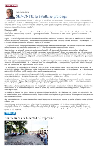 CARLOS ORNELAS
SEP-CNTE: la batalla se prolonga
En parte porque, en comparación con El príncipe, es una de sus obras menores; en parte porque tiene el mismo título
que el libro de Sun Tzu, El arte de la guerra de Maquiavelo es poco conocido. En éste, ofrece consejo a los príncipes en
campaña. En un pasaje asienta: “Importa, sobre todo, saber quién es el general enemigo, quiénes le aconsejan, si es
temerario o cauteloso, tímido o audaz”.
08 de Junio de 2016
A juzgar por los hechos al comienzo del gobierno de Peña Nieto, los estrategas escrutaron bien a Elba Esther Gordillo, la conocían al detalle,
sabían quiénes eran sus asesores o vicarios, y a quiénes podrían comprar —convencer es un verbo sublime— para que la traicionaran. El
gobierno la hizo.
Regresé a la cita de Maquiavelo cuando me puse a pensar en cómo la Coordinadora Nacional de Trabajadores de la Educación, sin tener un
liderazgo personalizado que aglutinara a las masas y dirigiera sus movimientos, pudo tener tanto éxito a lo largo de tres y media décadas. Es —
o era, dirán quienes cantan su ruina definitiva— un ejército sin generales.
Tal vez a ello debió sus victorias, como en las guerras de guerrillas que atacan en varios flancos a la vez y luego se repliegan. Pero la falta de
un líder hoy cuenta para inscribir los descalabros de la CNTE. Sus derrotas no nada más son mérito del gobierno.
Si uno se atiene a las notas de la prensa, entre abril y noviembre de 2013, la Secretaría de Gobernación se preocupó por saber cómo se
manejaba el liderazgo de la CNTE, buscó asesoría de expertos para “generar inteligencia”, decían. Pero el especialista que la Segob consiguió
resultó poco inteligente, aunque sí experto en mañas: José Murat, exgobernador de Oaxaca. En la Segob, se enfocaron mucho en los dirigentes
de la Coordinadora —acaso en busca del general—, pero poco en las líneas de avituallamiento, las fuerzas en la retaguardia o los apoyos dentro
de las mismas filas del oficialismo.
Si es cierto lo que se decía en esos tiempos, eso explica —en parte, nunca tengo explicaciones acabadas— porqué el subsecretario Luis Enrique
Miranda le ofrecía concesiones a la CNTE. Fue lo que Murat hizo siendo gobernador. Él consiguió aliados —pero nunca fieles— y pensó que
ellos eran los generales. A la Segob también le falló el cálculo.
Tras la reconquista del Instituto Estatal de Educación Pública de Oaxaca por los gobiernos federal y estatal y el arribo de Aurelio Nuño a la
Secretaría de Educación Púbica, el panorama cambió. Se acabaron las negociaciones y las dádivas a los dirigentes de la CNTE. Hubo mudanza
de disposición. El gobierno tomó la iniciativa y lanzó una ofensiva sin concesiones.
La estrategia ha tenido rastra, pero no ha finiquitado a la CNTE. Parece que, para lidiar con la disidencia, el secretario Nuño —a la cabeza del
gobierno para este asunto— centra su estrategia en dos protocolos: sanciones y uso de la fuerza pública.
La aplicación de penas —blandas: descuentos de salario por faltas injustificadas; duras: despido por ausencia de más de tres días en un mes—
acosa al contrincante y fortalece al gobierno. Poner en ejercicio tales tácticas desgasta a las autoridades locales —véanse las penurias de los
gobiernos de Chiapas y Michoacán en estos días— y no ofrece efectos tangibles, no todavía.
Quizás, el uso de la fuerza pública fue necesario para proteger a los maestros que se presentaron a la evaluación del desempeño docente y para
evitar desmanes de los disidentes más agresivos. Pero es un recurso muy costoso —en términos financieros y políticos— y tampoco ofrece
frutos en plazo breve.
Sin embrago, al gobierno se le agota el sexenio. No se puede extinguir la acción de la CNTE apresando a un “general”. La Coordinadora, aun
sin sus plazas fuertes, es un contendiente de cuidado. Sus jefes quieren dar la impresión de que sus soldados no se fatigan, que están preparados
para una guerra prolongada.
Hoy, lo que les interesa a sus grupos más radicales es resistir hasta el final de este gobierno, prorrogar al máximo la batalla y esperar; el tiempo
está de su parte.
Mientras tanto, el gobierno da otros pasos en la reforma. No nada más se concentra en la CNTE. Quiere, como aconsejaba Maquiavelo,
conquistar la voluntad de los ciudadanos (el filósofo florentino hablaba de súbditos, pero pensemos que ya cambió el mundo). Si gana ese
asentimiento para su causa, tal vez sea innecesario conocer al general de los rivales. Pero urge que se perciban los frutos, que se note que la
reforma no sólo es laboral.
Conmemoran la Libertad de Expresión
 