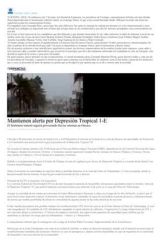 Fernando Soler Urbano
TUXTEPEC, OAX.-Al celebrarse este 7 de junio, la Libertad de Expresión, los periodistas de Tuxtepec, conmemoraron la fecha con una ofrenda
floral depositada ante el monumento a Benito Juárez, en el parque Juárez, lo que se ha venido haciendo desde 1980 para recordar una fecha tan
significativa para los comunicadores locales.
El compañero José Coronado Pérez, quien hace dos años falleciera, fue quien se encargó de realizar por primera vez esta conmemoración y cuya
ofrenda tuvo [tab]que ser depositada ante el busto que la logia tiene en sus instalaciones y por ello los masones acompañan a los comunicadores en
este día.
En el acto se hizo mención de los compañeros que han fallecido y que durante buena parte de sus vidas realizaron la labor de informar a través de sus
medios como fue el caso de don Carlos Medina, Eufemio Peralta, Benjamín Fernández, Nabor Reyes, Guillermo Sosa Vilaboa, Miguel Archila,
Arcadio Escamilla, Damaso Torres, José Carballo, Jorge Espinosa de los Santos y Pepe Coronado.
Al mismo tiempo, se hizo patente el agradecimiento a Francisco David Canseco García, quien durante 18 años consecutivos e ininterrumpidos, ha
sido el padrino de la ofrenda floral que cada 7 de junio es depositada en el parque Juárez, ante el monumento a Benito Juárez.
Por tal ocasión, asistieron a este sencillo pero significativo evento, los diversos comunicadores de los medios locales tanto impresos, como radio y
televisión por cable y portales informativos que existen en el municipio que día a día mantienen informada a la ciudadanía no sólo de Tuxtepec, sino
de toda la región de la cuenca y gran parte del estado.
De igual manera, estuvo presente en este acontecimiento, el virtual presidente electo, Fernando Bautista Dávila, quien felicitó a todos y cada uno de
los periodistas de Tuxtepec, a quienes le reiteró su apoyo para continuar con la diaria labor de informar como lo han hecho a pesar de los obstáculos
que a veces se presentan de parte de quienes no gustan que se divulgen lo que quieren que no se de a conocer ante la sociedad.
Mantienen alerta por Depresión Tropical 1-E
El fenómeno natural seguirá provocando lluvias intensas en Oaxaca
por Andrés Carrera Pineda el Miércoles 8 de junio de 2016 - 07:41:21
Ubicado a 90 kilómetros al sureste de Salina Cruz y a 65 kilómetros al suroeste de la línea de la costa de Oaxaca, las autoridades de Protección
Civil mantienen una alerta preventiva por la presencia de la Depresión Tropical 1-E.
De acuerdo al reporte emitido a las 19:00 horas por el Servicio Meteorológico Nacional (SMN), dependiente de la Comisión Nacional del Agua
(Conagua), durante las próximas 24 horas, el fenómeno natural seguirá provocando lluvias intensas en Oaxaca, Chiapas y Veracruz, lluvias
muy fuertes en Tabasco, y lluvias fuertes en Campeche y Guerrero.
Debido a su desplazamiento hacia el Estado de Chiapas, la zona de vigilancia por efectos de Depresión Tropical se extiende desde Salina Cruz,
Oaxaca, hasta Pijijiapan, Chiapas.
Hasta el momento las autoridades no registran daños o pérdidas humanas en la zona del Istmo de Tehuantepec y Costa oaxaqueña, donde se
han presentado lluvias intensas, lo que ha provocado la crecida de ríos y arroyos.
Personal de la CFE se mantiene a la expectativa
La Comisión Federal de Electricidad (CFE) se declaró lista para la atención de las posibles afectaciones que pudiera dejar la entrada a tierra de
la Depresión Tropical 1-E, que pudiera impactar con mayor fuerza este miércoles 8 de junio en la zona del Istmo de Tehuantepec.
Aunque la velocidad de los vientos previstos por el Centro Meteorológico Nacional se ubica en el rango de los 48 a 64 km/hr, se prevé que al
tocar tierra como depresión tropical, el fenómeno arroje importantes cantidades de agua, la cual podría ocasionar deslaves y reblandecimiento
de terreno que tendría posibilidad de afectar la verticalidad de algunos postes en las redes eléctricas de esa zona.
Como medida precautoria ante posibles trabajos de restablecimiento, CFE envío un convoy de la Zona Oaxaca al Istmo de Tehuantepec, el cual
está integrado por 10 cuadrillas de CFE debidamente equipadas en igual número de vehículos, 3 ingenieros (2 a cargo del personal de CFE y
uno más para dirigir a contratistas), 15 linieros de empresa contratista, dos supervisores (garantes de seguridad), para verificar que las
maniobras se efectúen sin riesgo para los trabajadores, 1 médico y 1 almacenista.
La dependencia informó que el contingente está a cargo de Esteban Pablo Cervantes, Superintendente de la Zona Oaxaca.
Refirió que en la Zona Tehuantepec con sede en la ciudad de Juchitán, se ubica un almacén estratégico dotado con el material necesario para el
restablecimiento inmediato del suministro eléctrico en caso de emergencia y plantas móviles disponibles en caso de requerirse en el suministro
de hospitales o servicios básicos de la comunidad.
 