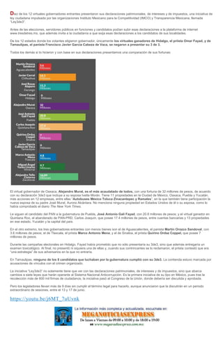 Diez de los 12 virtuales gobernadores entrantes presentaron sus declaraciones patrimoniales, de intereses y de impuestos, una iniciativa de
ley ciudadana impulsada por las organizaciones Instituto Mexicano para la Competitividad (IMCO) y Transparencia Mexicana, llamada
“Ley3de3”.
Antes de las elecciones, servidores públicos en funciones y candidatos podían subir esas declaraciones a la plataforma de internet
www.tresdetres.mx, que además invita a la ciudadanía a que exija esas declaraciones a los candidatos de sus localidades.
De los 12 estados donde los votantes eligieron gobernador, únicamente los virtuales ganadores de Hidalgo, el priista Omar Fayad, y de
Tamaulipas, el panista Francisco Javier García Cabeza de Vaca, se negaron a presentar su 3 de 3.
Todos los demás sí lo hicieron y con base en sus declaraciones presentamos una comparación de sus fortunas:
El virtual gobernador de Oaxaca, Alejandro Murat, es el más acaudalado de todos, con una fortuna de 32 millones de pesos, de acuerdo
con su declaración 3de3 que incluye a su esposa Ivette Morán. Tiene 11 propiedades en la Ciudad de México, Oaxaca, Puebla y Yucatán,
más acciones en 12 empresas, entre ellas “Autobuses México Toluca Zinacantepec y Ramales”, en la que también tiene participación la
nueva esposa de su padre José Murat, Aurora Alcántara. No menciona ninguna propiedad en Estados Unidos de él o su esposa, como lo
había comprobado el diario The New York Times.
Le siguen el candidato del PAN a la gubernatura de Puebla, José Antonio Gali Fayad, con 20.8 millones de pesos; y el virtual ganador en
Quintana Roo, el abanderado de PAN-PRD, Carlos Joaquín, que posee 17.4 millones de pesos, entre cuentas bancarias y 13 propiedades
en ese estado, Yucatán y la capital del país.
En el otro extremo, los tres gobernadores entrantes con menos bienes son el de Aguascalientes, el panista Martín Orozco Sandoval, con
3.6 millones de pesos; el de Tlaxcala, el priista Marco Antonio Mena; y el de Sinaloa, el priista Quirino Ordaz Coppel, que posee 7
millones de pesos.
Durante las campañas electorales en Hidalgo, Fayad había prometido que no sólo presentaría su 3de3, sino que además entregaría un
examen toxicológico. Al final, no presentó ni siquiera una de ellas y, cuando sus contrincantes se lo reclamaron, el priista contestó que era
“una estrategia” de sus adversarios en la que no entraría.
En Tamaulipas, ninguno de los 8 candidatos que luchaban por la gubernatura cumplió con su 3de3. La contienda estuvo marcada por
acusaciones de vínculos con el crimen organizado.
La iniciativa “Ley3de3” no solamente tiene que ver con las declaraciones patrimoniales, de intereses y de impuestos, sino que abarca
cambios a siete leyes que harán operante al Sistema Nacional Anticorrupción. Es la primera iniciativa de su tipo en México, pues tras la
recolección más de 600 mil firmas de ciudadanos, la iniciativa pasó al Congreso de la Unión, donde debería ser discutida y aprobada.
Pero los legisladores llevan más de 9 días sin cumplir el término legal para hacerlo, aunque anunciaron que la discutirán en un periodo
extraordinario de sesiones, entre el 13 y 17 de junio.
https://youtu.be/j6MT_7uUvnk
 