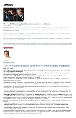 etario de Acción Electoral del PRI, César Augusto Santiago. Foto: Octavio Gómez
Derrotas del PRI, por “gobernadores corruptos”, reviran a Beltrones
POR LA REDACCIÓN , 7 JUNIO, 2016NACIONAL
CIUDAD DE MÉXICO (apro).- En una carta pública, el exsecretario de Acción Electoral del PRI, César Augusto Santiago, dijo que el revés en las elecciones
pasadas no fue una lección al PRI –como lo dijo el dirigente del partido Manlio Fabio Beltrones–, sino contra gobernadores corruptos, cúpulas ineficientes y
comunicadores sucios y charlatanes.
El político chiapaneco sostuvo que Beltrones se equivoca al señalar que la derrota en siete de las 12 elecciones es “el mensaje de la ciudadanía al
partido y a sus gobiernos” y que por ellos tiene que reflexionar.
Luego de tener cargos en el partido y ahora como legislador, Augusto Santiago pidió que se haga una autocrítica y sostuvo que “el PRI no debe ser
propiedad de cúpulas y menos de dinastías”.
Esta es la primera opinión disidente dentro del PRI tras el revés que sufrieron la elección del pasado domingo en la que ganaron únicamente Oaxaca,
Hidalgo, Sinaloa, Tlaxcala y Zacatecas, mientras que perdieron Puebla, Veracruz, Tamaulipas, Chihuahua, Durango, Quintana Roo y Aguascalientes
Arsenal
FRANCISCO GARFIAS
“Lección a gobernadores corruptos y comunicadores charlatanes”
08 de Junio de 2016
César Augusto Santiago, experimentado operador político del PRI, nos hizo llegar los críticos mensajes que escribió en las redes sociales
para revirarle a Manlio Fabio Beltrones.
Al otrora diputado chiapaneco y subsecretario de Gobernación nomás no le gustó que el presidente de su partido haya declarado que los
electores salieron el domingo a darle una lección al otrora partidazo.
“Se equivoca otra vez (Manlio). La lección se la dieron los electores a los gobernadores corruptos, a las cúpulas ineficaces; a los
comunicadores mañosos y charlatanes. No al PRI verdadero que está de pie.
No hace falta decir que César Augusto se refería a los Duarte, a los Borge, a los Medina, a la dirigencia del PRI y a... mejor me callo.
Hasta allí los mensajes en las redes.
En WhatsApp nos escribió un agregado: “Si en estos momentos, con humildad, no hacemos un ejercicio de autocrítica objetiva para enfrentar
el futuro y continuamos festivos y condescendientes, creo que no habrá remedio. Personalmente estoy escribiendo mi reclamo.
“Son muchos años de esfuerzos de millones de priistas que nos respaldan para ignorarlos. El PRI es de todos. NO debe ser propiedad de
cúpulas y menos de las dinastías”, remató.
El virtual gobernador de Durango, José Rosas Aispuro, PAN, asegura que el presidente Peña ya le habló para felicitarlo por su triunfo en las elecciones del
domingo. Sus palabras nos brincaron de inmediato. Durango es uno de los seis o siete estados en los que el PRI “evalúa” impugnar los resultados, según un
comunicado que dio a conocer la noche del lunes.
Manlio Fabio Beltrones, presidente del PRI, lo reiteró ayer con Joaquín López-Dóriga. Dice que la ventaja de Aispuro es muy corta: 22 mil
votos o 3.5% de los sufragios emitidos. “Hay casillas importantes con resultado de cero”, aseguró en el noticiero del teacher en Radio Fórmula.
Rosas Aispuro nos contó otra cosa. Jura que tanto el gobernador, Jorge Herrera Caldera, como el abanderado del tricolor, Esteban Villegas,
le llamaron para asegurarle que “la cosa no va por allí”. En otras palabras, no van a impugnar.
¿Será que no hay coordinación entre el CEN del PRI, sus gobernadores y sus candidatos? ¿Aispuro inventa llamadas? Esto último no parece
ser el caso.
Ya que hablamos de gobernadores. Una denuncia penal por “abuso de autoridad” y “privación ilegal de la libertad” presentará hoy el senador del PAN
Fernando Yunes en contra del mandatario de Veracruz, Javier Duarte, y el titular de Seguridad Pública del estado, general Arturo Bermúdez Zurita,
conocido como “el secretario del terror”.
Al senador Yunes, coordinador de la campaña de su papá en el sur del estado, lo detuvieron policías estatales sin justificación, el pasado
domingo, en plena jornada electoral.
Ocurrió a la entrada de Coatzacoalcos. Allí lo retuvieron cinco horas. Luego otras tres en la Fepade. Primero dijeron que iba a alta velocidad.
Se comprobó que no era así. Luego, que traía “maletas sospechosas” que le ordenaron que abriera. Se rehusó. No lo dejaron ir. Arrastraron el
vehículo con una grúa. Al final abrió la maleta. Traía enseres personales. Nada.
 