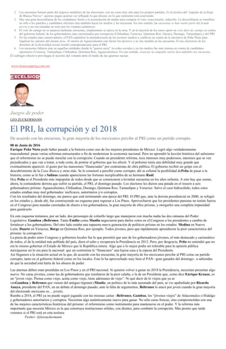 2. Las encuestas forman parte del negocio mediático de las elecciones, con un costo muy alto para los propios partidos. Es la técnica del “espejito de la bruja
de Blanca Nieves”: quienes pagan quieren ver reflejado lo que desean, no lo que realmente está ocurriendo.
3. Hay una gran desconfianza de los ciudadanos frente a la acumulación de mañas para comprar el voto, coaccionarlo, inducirlo. La desconfianza se transfiere
no sólo a los partidos y candidatos oficiales sino también hacia los medios y las encuestas. En este sentido, las encuestas se han vuelto parte del fraude
previo y no son tomadas en serio por los votantes auténticos.
4. El voto de castigo no se anuncia mediante encuestas, simplemente se ejerce en la urna. Y en la mayoría de los casos operó un voto duro de castigo en contra
del gobierno federal, de los gobernadores más cuestionados por corrupción (Chihuahua, Veracruz, Quintana Roo, Oaxaca, Durango, Tamaulipas) y del PRI.
5. En los estados más conservadores, el PAN capitalizó la animadversión de los sectores medios y católicos en contra de la iniciativa de Peña Nieto para
legalizar las uniones del mismo sexo. Al menos en Aguascalientes este factor fue decisivo y no fue medido en las encuestas. El uso electorero de los
derechos de la diversidad sexual resultó contraproducente para el PRI.
6. Las encuestas fallaron más en aquellas entidades donde la “guerra sucia” en redes sociales y en los medios fue más intensa en contra de candidatos
opositores (Veracruz, Tamaulipas, Chihuahua, Quintana Roo, Aguascalientes). En este sentido, ensuciar la campaña vuelve desconfiables las encuestas.
El sufragio efectivo privilegia el secreto del votante ante el ruido de las guerras sucias.
www.homozapping.com.mx
Juegos de poder
LEO ZUCKERMANN
El PRI, la corrupción y el 2018
De acuerdo con las encuestas, la gran mayoría de los mexicanos percibe al PRI como un partido corrupto.
08 de Junio de 2016
Enrique Peña Nieto pudo haber pasado a la historia como uno de los mejores presidentes de México. Logró algo verdaderamente
trascendental: pasar varias reformas estructurales a fin de modernizar la economía nacional. Pero no aprendió la lección histórica del salinismo:
que el reformismo no se puede mezclar con la corrupción. Cuando un presidente reforma, toca intereses muy poderosos, intereses que se ven
perjudicados y que van a tratar, a toda costa, de postrar al gobierno que los afectó. Y el peñismo tenía una debilidad muy grande que
eventualmente apareció: el gusto por las mansiones “financiadas” por contratistas de obra pública. El gobierno recibió un golpe con el
descubrimiento de la Casa Blanca y otras más. Se le comenzó a percibir como corrupto; ahí se esfumó la posibilidad dePeña de pasar a la
historia, como se le fue a Salinas cuando aparecieron las fortunas inexplicables de su hermano Raúl.
Hoy Peña es el Presidente más impopular de todos desde que se comenzaron a levantar encuestas en los años ochenta. A esto hay que sumar,
ahora, la contundente derrota que sufrió su partido, el PRI, el domingo pasado. Los electores les dieron una patada en el trasero a seis
gobernadores priistas: Aguascalientes, Chihuahua, Durango, Quintana Roo, Tamaulipas y Veracruz. Salvo el caso hidrocálido, todos estos
estados estaban muy mal gobernados: ineficaces, autoritarios y/o corruptos.
Con los resultados del domingo, me parece que está terminando una época del PRI. El PRI que, ante la derrota presidencial en 2000, se refugió
en los estados y, desde ahí, fue construyendo un esquema para regresar a Los Pinos. Aprovecharon que los presidentes panistas no tenían fuerza
en el Congreso para mandar carretadas de dinero a los gobernadores, la gran mayoría de ellos priistas, y otorgarles una completa impunidad
para gastárselo.
En este esquema teníamos, por un lado, dos personajes de colmillo largo que manejaron con mucha maña las dos cámaras del Poder
Legislativo: Gamboa yBeltrones. Tanto Emilio como Manlio negociaron para darles votos en el Congreso a los presidentes a cambio de
fortalecer a los gobernadores. Del otro lado estaba una supuesta nueva generación de políticos priistas en los estados: Medina en Nuevo
León, Duarte en Veracruz, Borge en Quintana Roo, por ejemplo. Todos jóvenes, pero que rápidamente aprendieron la peor característica del
priismo: la corrupción.
La pinza de poder entre Congreso y gobiernos locales fue lo que permitió que uno de los gobernadores jóvenes, el más destacado y carismático
de todos, el de la entidad más poblada del país, diera el salto y recuperara la Presidencia en 2012. Pero, por desgracia, Peña no entendió que no
era lo mismo gobernar el Estado de México que la República entera. Algo que a lo mejor podía ser tolerable para la opinión pública
mexiquense no lo era para la nacional: que un contratista le “financiara” una lujosa casa a la esposa del Presidente.
Así llegamos a la situación actual en la que, de acuerdo con las encuestas, la gran mayoría de los mexicanos percibe al PRI como un partido
corrupto, tanto en el gobierno federal como en los locales. Esto lo ha aprovechado muy bien el PAN –gran ganador del domingo– a sabiendas
de que la sociedad está harta de los abusos de poder.
Las alarmas deben estar prendidas en Los Pinos y en el PRI nacional. Si quieren volver a ganar en 2018 la Presidencia, necesitan presentar algo
nuevo. No caras jóvenes, como las de gobernadores que resultaron de la peor calaña, o la de un Presidente que, como dice Enrique Krauze, es
un “joven viejo. Piensa como viejo, actúa como viejo, tiene ademanes de viejo”. Ni qué decir de lo viejos que ya se
venGamboa y Beltrones que vienen del antiguo régimen (Manlio, un político de lo más sazonado del país, se vio apabullado por Ricardo
Anaya, presidente del PAN, en un debate el domingo pasado; ante la falta de argumentos, Beltrones lo atacó por joven cuando la gran mayoría
del electorado mexicano es… joven).
Rumbo a 2018, el PRI ya no puede seguir jugando con las mismas cartas –Beltrones, Gamboa, los “jóvenes viejos” de Atlacomulco o Hidalgo
y gobernadores autoritarios y corruptos. Necesitan algo auténticamente nuevo para ganar. No sólo caras frescas, sino comprometidas con una
de las mejores características históricas del priismo: el reformismo como instrumento para mantenerse en el poder. Y la reforma más
importante que necesita México es la que construya instituciones sólidas, con dientes, para combatir la corrupción. Más pronto que tarde
veremos si el PRI está en esta tesitura.
Twitter: @leozuckermann
 