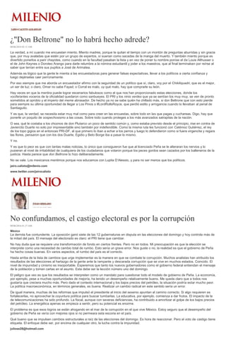 ¿"Don Beltrone" no lo habrá hecho adrede?
08/06/2016 02:12 AM
La verdad, a mí cuando me encuestan miento. Miento madres, porque te quitan el tiempo con un montón de preguntas aburridas y sin gracia
que, por muy avaladas que estén por un grupo de expertos, sí suenan como sacadas de la manga del muerto. Y también miento porque es
divertido ponerlos a parir chayotes, como cuando en la facultad pasaban la lista y en vez de poner tu nombre ponías el de Louis Althusser o
el de John Keynes o Doroteo Arango para darle relumbre a la nómina estudiantil y joder a los maestros, que al final terminaban por reírse al
saber que tenían entre sus pupilos a José de Arimatea.
Además es lógico que la gente le mienta a las encuestadoras para generar falsas expectativas, llevar a los políticos a cierta confianza y
luego dejárselas caer perronamente.
Por eso siempre que me aborda un encuestador afirmo con la seguridad de un político que sí, claro, voy por el Chikiliquadri, que es el mejor,
un ser de luz; o claro, Omar no sabe Fayad; o Corral es malo, uy qué malo, hay que comprarle su león.
Hay veces en que la mentira puede lograr escenarios fabulosos como el que nos han proporcionado estas elecciones, donde los
vociferantes voceros de la oficialidad quedaron como sanbueyes. El PRI y los ninis verdes que ya se sentían los muy muy, se ven de pronto
sometidos al oprobio y el imperio del meme abrasador. De hecho ya no se sabe quién ha chillado más, si don Beltrone que con esto pierde
para siempre su última oportunidad de llegar a Los Pinos o #LordRollsRoyce, que perdió estilo y arrogancia cuando lo llevaban al penal de
Santiaguito.
Y es que, la verdad, se necesita estar muy mal como para creer en las encuestas, sobre todo en las que pagas y cuchareas. Digo, hay que
ponerle un poquito de sospechosismo a las cosas. Sobre todo cuando proteges a los más avanzados satrapitas de la nación.
O sea, qué le costaba a los choznos de don Plutarco un poco de sentido común y, como estaba previsto desde el principio, irse en contra de
Javiercito Duarte no solo por impresentable sino también por indefendible. Como la misma ruta les funcionó con Catémoc Gutiérrez, el rey
de los topo gigios en el entonces PRI-DF, al que primero lo iban a echar a los perros y luego lo defendieron como si fuera virgencita y regara
las flores, pensaron que con los dos Duarte, Egidio y Beto Borge iba a pasar lo mismo.
Y no.
Y es que lo peor es que con tantas malas noticias, lo único que consiguieron fue que al licenciado Peña se le alteraran los nervios y lo
pusieran al nivel de irritabilidad de cualquiera de los ciudadanos que votaron porque los peces gordos sean cazados por los balleneros de la
justicia. Hasta parece que don Beltrone lo hizo deliberadamente.
No se vale. Los mexicanos mentimos porque nos educamos con Lupita D’Alessio, y para no ser menos que los políticos.
jairo.calixto@milenio.com
www.twitter.com/jairocalixto
No confundamos, el castigo electoral es por la corrupción
08/06/2016 01:27 AM
México
La derrota fue contundente. La oposición ganó siete de las 12 gubernaturas en disputa en las elecciones del domingo y hoy controla más de
la mitad del país. El mensaje del electorado es claro: el PRI tiene que cambiar.
No hay duda que se requiere una transformación de fondo en ciertos frentes. Pero no en todos. Mi preocupación es que la elección se
interprete como una necesidad de cambio total de rumbo. Esto sería un grave error. Nos guste o no, la realidad es que el gobierno de Peña
ha hecho cosas buenas. En varios aspectos, el rumbo del país es el correcto.
Hasta arriba de la lista de cambios que urge implementar es la manera en que se combate la corrupción. Muchos analistas han atribuido los
resultados de las elecciones al hartazgo de la gente ante la rampante y descarada corrupción que se vive en muchos estados. Coincido. El
nivel de impunidad y cinismo es insoportable. Esperemos que tanto los nuevos gobernadores como el gobierno federal entiendan el mensaje
de la población y tomen cartas en el asunto. Esta debe ser la lección número uno del domingo.
El peligro que veo es que los resultados se interpreten como un mandato para cuestionar todo el modelo de gobierno de Peña. La economía,
por ejemplo, pese a muchas oportunidades de mejoría, ha tenido un desempeño relativamente bueno. Me queda claro que a todos nos
gustaría que creciera mucho más. Pero dado el contexto internacional y los bajos precios del petróleo, la situación podría estar mucho peor.
La política macroeconómica, en términos generales, es buena. Realizar un cambio radical en este sentido sería un error.
De igual manera, muchas de las reformas que impulsó el presidente al inicio del sexenio apuntan al camino correcto. Si algo requieren es
fortalecerlas, no aprovechar la coyuntura política para buscar tumbarlas. La educativa, por ejemplo, comienza a dar frutos. El impacto de la
de telecomunicaciones ha sido profundo. La fiscal, aunque con severas deficiencias, ha contribuido a amortizar el golpe de los bajos precios
del petróleo. La energética apenas se empieza a sentir, pero su potencial es enorme.
El problema es que esos logros se están ahogando en el mar de la corrupción en el que vive México. Estoy seguro que el desempeño del
gobierno de Peña se vería con mejores ojos si no permeara esta escoria en el país.
Qué bueno que se impulsen cambios estructurales a raíz de las elecciones del domingo. Es hora de reaccionar. Pero el voto de castigo tiene
etiqueta. El enfoque debe ser, por encima de cualquier otro, la lucha contra la impunidad.
juliose28@hotmail.com
 