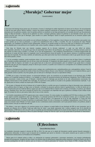 ¿Moraleja? Gobernar mejor
CLAUDIO LOMNITZ
Las elecciones del domingo hacen pensar que, de momento, al menos, la ideología ha cedido importancia al clamor por la eficacia. No necesariamente
se trata de una mala noticia: México requiere y merece una mejora cualitativa mayúscula en buena parte de sus aparatos de gobierno. La falta de
entusiasmo por los gobiernos estatales y por los partidos políticos se manifestó en una baja participación en la jornada electoral, que frecuentemente
castigó la falta de honradez y eficacia de los gobiernos en turno. Conseguir gobiernos capaces de gobernar es una demanda crucial, que en esta
ocasión movilizó más votos que la ideología. ¿Qué sucedió en el plano ideológico? Quizá el respiro poselectoral sea un momento propicio para
pensar en este asunto.
Morena intentó distinguirse como partido con una militancia ideológica. Lo hizo negándose a hacer alianzas con otros partidos, para quedar como
el único partido que no cede en principios, y a partir de la identificación entre su líder y el pueblo. Por esto, la presencia de López Obrador
legitimando a los candidatos de Morena resulta indispensable. Morena es un partido armado en torno de un líder que se identifica con el pueblo, y
que ha adoptado para sí una política de con el pueblo, todo; contra el pueblo, nadaque se traduce en una política deconmigo o contra mí.
Esta clase de fórmula tiene una relación compleja respecto de la división tradicional –y cada vez más difícil de definir–
entre izquierdas y derechas. Es una postura que tiene de izquierdasel ideal clásico del jacobinismo, que imaginaba la soberanía nacional a partir de
una relación sin filtros entre el pueblo y el Estado. En el caso del bonapartismo, o del caudillismo latinoamericano, la relación pueblo/Estado iba
mediada por el cuerpo del líder, quien era imaginado como la personificación misma del pueblo. En este aspecto, entonces, el caudillismo popular
tiene raíces de izquierda. Pero las tiene, también, de lasderechas, que saben aprovechar muy bien la intolerancia a todo lo que quede fuera de lo que el
líder defina popular y bueno.
Y en las sociedades complejas, queda muchísimo afuera. Así, por poner un ejemplo, en la época de mayor éxito de Hugo Chávez, la población
que él llamaba escuálida representaba cerca de 40 por ciento del electorado. El imaginario del poder popular (con el pueblo, todo; contra el pueblo,
nada) suele tildar de oligarca o de traidor a lo que quede fuera de su idea de lo nacional-popular, pero en realidad lo que queda fuera es siempre
muchísimo más que una mera oligarquía, porque la idea de que la nación y el pueblo son lo mismo no se corresponde con la realidad económica del
mundo actual. El poder
Morena es ideológicamente ambigua: puede ser pro o antigay; pro o antifeminista; pro o antiambientalista; pro o anticapitalista, etcétera. Como la
militancia comprende esta condición, ha tenido el buen tino de buscar líderes eficaces, como Monreal o Scheinbaum en la Ciudad de México, que le
están ganando cancha al partido, muy bien ganada, pero no tanto por su ideología como por su capacidad de trabajo.
El PRD, por su parte, sí ha hecho intentos –no demasiado brillantes, quizá– de constituirse en un partido basado en una ideología clara. El PRD
quisiera ser la izquierda moderna de México, y no fundada en la lógica de inclusión/exclusión del jacobinismo obradorista. Pero el PRD ha hecho
tantas concesiones a tantos niveles, que el llamado a identificarse con la ideología que proclama no ha sido suficientemente convincente. Sus
múltiples transacciones no han quedado bien explicadas. Su experiencia como partido en el poder no ha quedado suficientemente explicado. Y por
eso, Iguala pasa su factura, aunque sea injusto que el PRD solo la pague.
Por su parte, el llamado del jefe de Gobierno de la Ciudad de México a escribir una nueva Constitución no llegó al electorado como culminación
de un gobierno pleno de logros, no llegó como un llamado a refrendar los proyectos gobierno desde el agradecimiento. La falta de interés por un
nuevo constituyente para la Ciudad de México sugiere que aún en la Ciudad de México importa más la eficacia, la honradez y la justicia, que redactar
nuevas y flamantes leyes. Para usar la fórmula de Octavio Paz, al electorado le ha importado más que el gobierno se dedique al país realque al país
legal. No siempre ha sido así, pero parece haber sido el caso en esta votación.
Los triunfos sorprendentes del PAN sugieren poco más o menos lo mismo. En varios estados, los candidatos del PAN iban en alianza con el PRD,
lo que sugiere acuerdos pragmáticos antes que ideológicos. La principal promesa del PAN fue la alternancia misma, que se consolidó como un
recurso de presión para el electorado. En algunos casos, la idea de justicia y de aplicación de la ley ha sido importante: el Yunes del PAN
veracruzano promete meter a la cárcel al (próximo ex) gobernador Duarte. En esto, se hermana con candidatos independientes, como El Bronco, así
como con el propio López Obrador. Si Yunes cumple en esto, la alternancia estaría comenzando a servir para ponerle límites a los políticos, desde la
política misma, cosa que no estaría del todo mal.
Por último, y caso que a alguien se le ocurriera pensar en eso, tampoco se puede hablar de una ideología del PRI en estos momentos, que se
presenta con alianzas con un Partido Verde que nada tiene de verde, y que puede representar más o menos cualquier cosa. En la elección de
Aguascalientes, el PRI hasta se alió con el PT, que es un partido que hizo lamentación pública por la muerte de Kim Jong-Il, de Corea del Norte. Hoy
día no es fácil saber lo que representa el PRI en un plano ideológico, brebaje de Televisa- light, con lo que pueda haber de profundo en Atlacomulco.
(E)lecciones
CARLOS MARTÍNEZ GARCÍA
Los resultados electorales auguran la derrota del PRI en 2018. Por más que en la cúpula del dinosáurico partido quieran buscarle atenuantes y
explicaciones rebuscadas, lo cierto es que la mayoría de la ciudadanía que ejerció su derecho a votar parece anunciar que no quiere en 2018 al
Revolucionario Institucional en la Presidencia de la República.
Buena parte de la debacle priísta se debe a su obstinación de mantener gobernando a personajes autoritarios, con manejos probadamente
corruptos del presupuesto, incapaces de hacer frente a los distintos tipos de delincuencia organizada porque mantienen vínculos de interés con ella. El
personaje paradigmático de todo lo anterior, pero no el único, es el todavía gobernador de Veracruz, Javier Duarte. El PRI y Enrique Peña Nieto
 