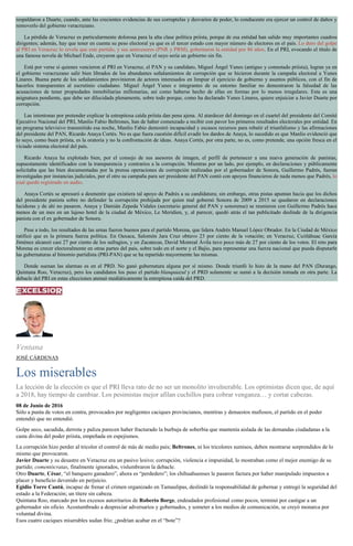 respaldaron a Duarte, cuando, ante las crecientes evidencias de sus corruptelas y desvaríos de poder, lo conducente era ejercer un control de daños y
removerlo del gobierno veracruzano.
La pérdida de Veracruz es particularmente dolorosa para la alta clase política priísta, porque de esa entidad han salido muy importantes cuadros
dirigentes; además, hay que tener en cuenta su peso electoral ya que es el tercer estado con mayor número de electores en el país. Lo duro del golpe
al PRI en Veracruz lo revela que este partido, y sus antecesores (PNR y PRM), gobernaron la entidad por 86 años. En el PRI, evocando el título de
una famosa novela de Michael Ende, creyeron que en Veracruz el suyo sería un gobierno sin fin.
Está por verse si quienes vencieron al PRI en Veracruz, el PAN y su candidato, Miguel Ángel Yunes (antiguo y connotado priísta), logran ya en
el gobierno veracruzano salir bien librados de los abundantes señalamientos de corrupción que se hicieron durante la campaña electoral a Yunes
Linares. Buena parte de los señalamientos provinieron de actores interesados en limpiar el ejercicio de gobierno y asuntos públicos, con el fin de
hacerlos transparentes al escrutinio ciudadano. Miguel Ángel Yunes e integrantes de su entorno familiar no demostraron la falsedad de las
acusaciones de tener propiedades inmobiliarias millonarias, así como haberse hecho de ellas en formas por lo menos irregulares. Esta es una
asignatura pendiente, que debe ser dilucidada plenamente, sobre todo porque, como ha declarado Yunes Linares, quiere enjuiciar a Javier Duarte por
corrupción.
Las intentonas por pretender explicar la estrepitosa caída priísta dan pena ajena. Al atardecer del domingo en el cuartel del presidente del Comité
Ejecutivo Nacional del PRI, Manlio Fabio Beltrones, han de haber comenzado a recibir con pavor los primeros resultados electorales por entidad. En
un programa televisivo transmitido esa noche, Manlio Fabio demostró incapacidad y escasos recursos para rebatir el triunfalismo y las afirmaciones
del presidente del PAN, Ricardo Anaya Cortés. No es que fuera cuestión difícil evadir los dardos de Anaya, lo sucedido es que Manlio evidenció que
lo suyo, como buen priísta, es la oratoria y no la confrontación de ideas. Anaya Cortés, por otra parte, no es, como pretende, una opción fresca en el
viciado sistema electoral del país.
Ricardo Anaya ha explotado bien, por el consejo de sus asesores de imagen, el perfil de pertenecer a una nueva generación de panistas,
supuestamente identificados con la transparencia y contrarios a la corrupción. Mientras por un lado, por ejemplo, en declaraciones y públicamente
solicitaba que las bien documentadas por la prensa operaciones de corrupción realizadas por el gobernador de Sonora, Guillermo Padrés, fueran
investigadas por instancias judiciales, por el otro su campaña para ser presidente del PAN contó con apoyos financieros de nada menos que Padrés, lo
cual quedó registrado en audio.
Anaya Cortés se apresuró a desmentir que existiera tal apoyo de Padrés a su candidatura; sin embargo, otras pistas apuntan hacia que los dichos
del presidente panista sobre no defender la corrupción prohijada por quien mal gobernó Sonora de 2009 a 2015 se quedaron en declaraciones
lucidoras y de ahí no pasaron. Anaya y Damián Zepeda Vidales (secretario general del PAN y sonorense) se reunieron con Guillermo Padrés hace
menos de un mes en un lujoso hotel de la ciudad de México, Le Meridien, y, al parecer, quedó atrás el tan publicitado deslinde de la dirigencia
panista con el ex gobernador de Sonora.
Pese a todo, los resultados de las urnas fueron buenos para el partido Morena, que lidera Andrés Manuel López Obrador. En la Ciudad de México
ratificó que es la primera fuerza política. En Oaxaca, Salomón Jara Cruz obtuvo 23 por ciento de la votación; en Veracruz, Cuitláhuac García
Jiménez alcanzó casi 27 por ciento de los sufragios, y en Zacatecas, David Monreal Ávila tuvo poco más de 27 por ciento de los votos. El reto para
Morena es crecer electoralmente en otras partes del país, sobre todo en el norte y el Bajío, para representar una fuerza nacional que pueda disputarle
las gubernaturas al binomio partidista (PRI-PAN) que se ha repartido mayormente las mismas.
Donde suenan las alarmas es en el PRD. No ganó gubernatura alguna por sí mismo. Donde triunfó lo hizo de la mano del PAN (Durango,
Quintana Roo, Veracruz), pero los candidatos los puso el partido blanquiazul y el PRD solamente se sumó a la decisión tomada en otra parte. La
debacle del PRI en estas elecciones atenuó mediáticamente la estrepitosa caída del PRD.
Ventana
JOSÉ CÁRDENAS
Los miserables
La lección de la elección es que el PRI lleva rato de no ser un monolito invulnerable. Los optimistas dicen que, de aquí
a 2018, hay tiempo de cambiar. Los pesimistas mejor afilan cuchillos para cobrar venganza… y cortar cabezas.
08 de Junio de 2016
Sólo a punta de votos en contra, provocados por negligentes caciques provincianos, mentiras y denuestos mafiosos, el partido en el poder
entendió que no entendió.
Golpe seco, sacudida, derrota y paliza parecen haber fracturado la burbuja de soberbia que mantenía aislada de las demandas ciudadanas a la
casta divina del poder priista, empeñada en espejismos.
La corrupción hizo perder al tricolor el control de más de medio país; Beltrones, ni los tricolores sumisos, deben mostrarse sorprendidos de lo
mismo que provocaron.
Javier Duarte y su desastre en Veracruz era un pasivo lesivo; corrupción, violencia e impunidad, lo mostraban como el mejor enemigo de su
partido; comentócratas, finalmente ignorados, vislumbraron la debacle.
Otro Duarte, César, “el banquero ganadero”, ahora es “perdedero”; los chihuahuenses le pasaron factura por haber manipulado impuestos a
placer y beneficio devenido en perjuicio.
Egidio Torre Cantú, incapaz de frenar el crimen organizado en Tamaulipas, deslindó la responsabilidad de gobernar y entregó la seguridad del
estado a la Federación; un títere sin cabeza.
Quintana Roo, marcado por los excesos autoritarios de Roberto Borge, endeudador profesional como pocos, terminó por castigar a un
gobernador sin oficio. Acostumbrado a despreciar adversarios y gobernados, y someter a los medios de comunicación, se creyó monarca por
voluntad divina.
Esos cuatro caciques miserables sudan frío; ¿podrían acabar en el “bote”?
 