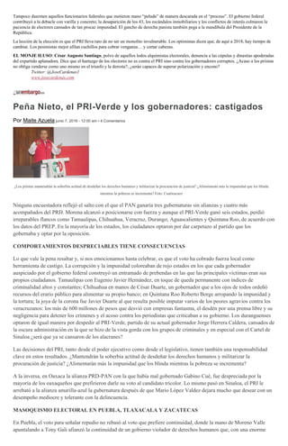 Tampoco duermen aquellos funcionarios federales que metieron mano “peluda” de manera descarada en el “proceso”. El gobierno federal
contribuyó a la debacle con varilla y concreto; la desaparición de los 43, los escándalos inmobiliarios y los conflictos de interés colmaron la
paciencia de electores cansados de tan procaz impunidad. El gancho de derecha panista también pega a la mandíbula del Presidente de la
República.
La lección de la elección es que el PRI lleva rato de no ser un monolito invulnerable. Los optimistas dicen que, de aquí a 2018, hay tiempo de
cambiar. Los pesimistas mejor afilan cuchillos para cobrar venganza… y cortar cabezas.
EL MONJE ILUSO: César Augusto Santiago, polvo de aquellos lodos alquimistas electorales, denuncia a las cúpulas y dinastías apoderadas
del expartido aplanadora. Dice que el hartazgo de los electores no es contra el PRI sino contra los gobernadores corruptos. ¿Acaso a los priistas
no obliga venderse como uno mismo en el triunfo y la derrota?; ¿serán capaces de superar polarización y encono?
Twitter: @JoseCardenas1
www.josecardenas.com
Peña Nieto, el PRI-Verde y los gobernadores: castigados
Por Maite Azuela junio 7, 2016 - 12:00 am • 4 Comentarios
¿Los priistas mantendrán la soberbia actitud de desdeñar los derechos humanos y militarizar la procuración de justicia? ¿Alimentarán más la impunidad que los blinda
mientras la pobreza se incrementa? Foto: Cuartoscuro
Ninguna encuestadora reflejó el salto con el que el PAN ganaría tres gubernaturas sin alianzas y cuatro más
acompañados del PRD. Morena alcanzó a posicionarse con fuerza y aunque el PRI-Verde ganó seis estados, perdió
irreparables flancos como Tamaulipas, Chihuahua, Veracruz, Durango, Aguascalientes y Quintana Roo, de acuerdo con
los datos del PREP. En la mayoría de los estados, los ciudadanos optaron por dar carpetazo al partido que los
gobernaba y optar por la oposición.
COMPORTAMIENTOS DESPRECIABLES TIENE CONSECUENCIAS
Lo que vale la pena resaltar y, si nos emocionamos hasta celebrar, es que el voto ha cobrado fuerza local como
herramienta de castigo. La corrupción y la impunidad coloreaban de rojo estados en los que cada gobernador
auspiciado por el gobierno federal construyó un entramado de prebendas en las que las principales víctimas eran sus
propios ciudadanos. Tamaulipas con Eugenio Javier Hernández, en toque de queda permanente con índices de
criminalidad altos y constantes; Chihuahua en manos de César Duarte, un gobernador que a los ojos de todos ordeñó
recursos del erario público para alimentar su propio banco; en Quintana Roo Roberto Borge arropando la impunidad y
la tortura; la joya de la corona fue Javier Duarte al que resulta posible imputar varios de los peores agravios contra los
veracruzanos: los más de 600 millones de pesos que desvió con empresas fantasma, el desdén por una prensa libre y su
negligencia para detener los crímenes y el acoso contra los periodistas que criticaban a su gobierno. Los duranguenses
optaron de igual manera por despedir al PRI-Verde, partido de su actual gobernador Jorge Herrera Caldera, cansados de
la oscura administración en la que se hizo de la vista gorda con los grupos de criminales y en especial con el Cartel de
Sinaloa ¿será que ya se cansaron de los alacranes?
Las decisiones del PRI, tanto desde el poder ejecutivo como desde el legislativo, tienen también una responsabilidad
clave en estos resultados. ¿Mantendrán la soberbia actitud de desdeñar los derechos humanos y militarizar la
procuración de justicia? ¿Alimentarán más la impunidad que los blinda mientras la pobreza se incrementa?
A la inversa, en Oaxaca la alianza PRD-PAN con la que había mal gobernado Gabino Cué, fue despreciada por la
mayoría de los oaxaqueños que prefirieron darle su voto al candidato tricolor. Lo mismo pasó en Sinaloa, el PRI le
arrebató a la alianza amarilla-azul la gubernatura después de que Mario López Valdez dejara mucho que desear con un
desempeño mediocre y tolerante con la delincuencia.
MASOQUISMO ELECTORAL EN PUEBLA, TLAXACALA Y ZACATECAS
En Puebla, el voto para señalar repudio no rebasó al voto que prefiere continuidad, donde la mano de Moreno Valle
apuntalando a Tony Gali afianzó la continuidad de un gobierno violador de derechos humanos que, con una enorme
 
