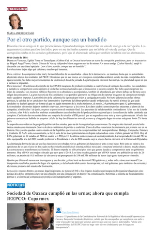 MARÍA AMPARO CASAR
Por el otro partido, aunque sea un bandido
Discutía con un amigo si lo que presenciamos el pasado domingo electoral fue un voto de castigo a la corrupción. Los
argumentos jalaban para los dos lados, pero yo me inclinaba a pensar que no había tal voto de castigo. Que la
corrupción estaba en los actuales gobernantes, pero que el electorado sabía que también la habría con las alternancias.
08 de Junio de 2016
Duarte en Veracruz, Egidio Torre en Tamaulipas y Gabino Cué en Oaxaca incurrieron en actos de corrupción gravísimos, pero las trayectorias
de Miguel Ángel Yunes, García Cabeza de Vaca y Alejandro Murat auguran más de lo mismo. Un tercer amigo (Carlos Heredia) zanjó la
discusión con una frase lapidaria: “por el otro partido, aunque sea un bandido”.
Las elecciones dejan algo qué celebrar y mucho qué lamentar.
Para celebrar. La competencia fue real y la incertidumbre de los resultados –clave de la democracia– se mantuvo hasta que las autoridades
electorales dieron los resultados del PREP. Elecciones que en sus inicios se veían poco competidas acabaron siendo las más competidas de la
época reciente. No hubo mayores incidentes de violencia el día de la jornada. La participación electoral fue nutrida. La pluralidad siguió en pie
e incluso se expandió.
Para lamentar: El lastimoso desempeño de los OPLES incapaces de producir resultados a cuatro horas de cerradas las casillas. Los candidatos
y partidos se comportaron como siempre al violar las normas electorales que se impusieron y juraron cumplir. No hubo quién respetara los
topes de campaña. Los recursos públicos fluyeron en su abundancia acompañados, también en abundancia, por dinero debajo de la mesa cuyo
origen desconocemos. La gran mayoría de los candidatos y sus partidos ignoraron su obligación de reportar los gastos de campaña en tiempo
real y quedaron impunes. La prohibición de la calumnia fue ignorada por todos y castigada por nadie. No hubo diferencias en las ofertas
políticas, la calidad de los candidatos fue lamentable y la pobreza del debate público quedó evidenciada. Se repitió el ritual de que cada
candidato se declaró ganador de forma tal que en algún momento de la noche teníamos, al menos, 24 gobernadores para 12 gubernaturas.
Los resultados electorales dejaron también sorpresas, interrogantes y lecciones. Los datos dados a conocer por las encuestas al cierre de las
campañas, el miércoles 1 de junio, en poco se parecieron al resultado final. Las encuestas de salida también confundieron. A las tres de la tarde
e, incluso, a las 8 de la noche los analistas aventurábamos una distribución del poder político regional que a la medianoche había cambiado por
completo. Casi todas las encuestas daban una mayoría de triunfos al PRI para el que se auguraban entre siete y nueve gubernaturas. Al salir las
primeras encuestas se hablaba de empates. Al día de hoy las diferencias entre el primero y el segundo lugar alcanzan márgenes desde 2% hasta
16%.
Se esperaba un cambio en la geografía política de los estados, pero no de la magnitud que constatamos. En ningún año electoral previo hubo
tantos estados con alternancia. Nueve de doce cambiaron de partido o coalición. Cinco de ellos conocieron la alternancia por primera vez en su
historia. Hoy ya sólo quedan cuatro estados de la República que viven en la excepcionalidad del monopartidismo: Hidalgo, Campeche, Edomex
y Coahuila. El PAN, solo o en coalición, se llevó siete de las doce gubernaturas en disputa colocándose como el claro ganador de 2016. Hoy el
PAN gobernará en 12 estados, el PRD en cuatro y el PRI en 15. La última está en manos de un independiente. La inesperada derrota del PRI es
sólo equiparable a la del 2000 cuando perdieron la Presidencia o a la de 2006 cuando cayó a tercera fuerza electoral en la Cámara de Diputados.
La alternancia derrota la idea de que las elecciones son robadas por los gobiernos en funciones y esto es muy sano. Pero esto no exime a los
opositores de los dos vicios sin los cuales no hay triunfo posible en el sistema político mexicano: estructura territorial y dinero, mucho dinero.
Las estructuras se transforman en clientelas. El dinero empeña no sólo principios sino que genera deudas y compromisos para los gobiernos
entrantes. Hoy el PAN está mejor colocado que ayer para el 2018. Los siete estados ganados por el PAN suman una población de más de 26
millones, un padrón de 18.5 millones de electores y un presupuesto de 354 mil 336 millones de pesos cuyo gasto tiene pocos controles.
Quedan por último al menos una interrogante y una lección: ¿cómo leerá su derrota el PRI-gobierno y, sobre todo, cómo reaccionará? Los
inesperados resultados pueden dar lugar a la apertura y a la lucha decidida contra la corrupción y el mal gobierno, pero también a la cerrazón y
al cinismo producto del miedo o la frustración.
La lección: estamos frente a un marco legal inoperante, no porque el INE o los órganos locales sean incapaces de organizar elecciones sino
porque dos de los elementos clave de una elección son una simulación: el dinero y la comunicación. Reformas al sistema de financiamiento
público y al sistema de comunicación política son indispensables y urgentes.
Sociedad de Oaxaca cumplió en las urnas; ahora que cumpla
IEEPCO: Coparmex
Yuri Sosa Gómez
Oaxaca.- El presidente de la Confederación Patronal de la República Mexicana (Coparmex) en
Oaxaca, Benjamín Hernández Gutiérrez, señaló que los oaxaqueños ya cumplieron con salir a
votar el pasado 5 de junio por quienes quieren que sean sus nuevas autoridades, "ahora será
responsabilidad del IEEPCO que se haga valer el voto ciudadano y que lo haga con
transparencia".
 