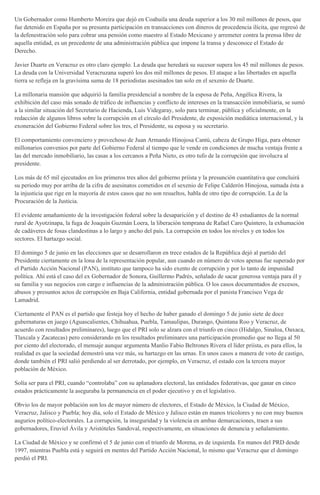Un Gobernador como Humberto Moreira que dejó en Coahuila una deuda superior a los 30 mil millones de pesos, que
fue detenido en España por su presunta participación en transacciones con dineros de procedencia ilícita, que regresó de
la defenestración solo para cobrar una pensión como maestro al Estado Mexicano y arremeter contra la prensa libre de
aquella entidad, es un precedente de una administración pública que impone la transa y desconoce el Estado de
Derecho.
Javier Duarte en Veracruz es otro claro ejemplo. La deuda que heredará su sucesor supera los 45 mil millones de pesos.
La deuda con la Universidad Veracruzana superó los dos mil millones de pesos. El ataque a las libertades en aquella
tierra se refleja en la gravísima suma de 18 periodistas asesinados tan solo en el sexenio de Duarte.
La millonaria mansión que adquirió la familia presidencial a nombre de la esposa de Peña, Angélica Rivera, la
exhibición del caso más sonado de tráfico de influencias y conflicto de intereses en la transacción inmobiliaria, se sumó
a la similar situación del Secretario de Hacienda, Luis Videgaray, solo para terminar, pública y oficialmente, en la
redacción de algunos libros sobre la corrupción en el círculo del Presidente, de exposición mediática internacional, y la
exoneración del Gobierno Federal sobre los tres, el Presidente, su esposa y su secretario.
El comportamiento convenciero y provechoso de Juan Armando Hinojosa Cantú, cabeza de Grupo Higa, para obtener
millonarios convenios por parte del Gobierno Federal al tiempo que le vende en condiciones de mucha ventaja frente a
las del mercado inmobiliario, las casas a los cercanos a Peña Nieto, es otro tufo de la corrupción que involucra al
presidente.
Los más de 65 mil ejecutados en los primeros tres años del gobierno priísta y la presunción cuantitativa que concluirá
su periodo muy por arriba de la cifra de asesinatos cometidos en el sexenio de Felipe Calderón Hinojosa, sumada ésta a
la injusticia que rige en la mayoría de estos casos que no son resueltos, habla de otro tipo de corrupción. La de la
Procuración de la Justicia.
El evidente amañamiento de la investigación federal sobre la desaparición y el destino de 43 estudiantes de la normal
rural de Ayotzinapa, la fuga de Joaquín Guzmán Loera, la liberación temprana de Rafael Caro Quintero, la exhumación
de cadáveres de fosas clandestinas a lo largo y ancho del país. La corrupción en todos los niveles y en todos los
sectores. El hartazgo social.
El domingo 5 de junio en las elecciones que se desarrollaron en trece estados de la República dejó al partido del
Presidente ciertamente en la lona de la representación popular, aun cuando en número de votos apenas fue superado por
el Partido Acción Nacional (PAN), instituto que tampoco ha sido exento de corrupción y por lo tanto de impunidad
política. Ahí está el caso del ex Gobernador de Sonora, Guillermo Padrés, señalado de sacar generosa ventaja para él y
su familia y sus negocios con cargo e influencias de la administración pública. O los casos documentados de excesos,
abusos y presuntos actos de corrupción en Baja California, entidad gobernada por el panista Francisco Vega de
Lamadrid.
Ciertamente el PAN es el partido que festeja hoy el hecho de haber ganado el domingo 5 de junio siete de doce
gubernaturas en juego (Aguascalientes, Chihuahua, Puebla, Tamaulipas, Durango, Quintana Roo y Veracruz, de
acuerdo con resultados preliminares), luego que el PRI solo se alzara con el triunfo en cinco (Hidalgo, Sinaloa, Oaxaca,
Tlaxcala y Zacatecas) pero considerando en los resultados preliminares una participación promedio que no llega al 50
por ciento del electorado, el mensaje aunque argumenta Manlio Fabio Beltrones Rivera el líder priísta, es para ellos, la
realidad es que la sociedad demostró una vez más, su hartazgo en las urnas. En unos casos a manera de voto de castigo,
donde también el PRI salió perdiendo al ser derrotado, por ejemplo, en Veracruz, el estado con la tercera mayor
población de México.
Solía ser para el PRI, cuando “controlaba” con su aplanadora electoral, las entidades federativas, que ganar en cinco
estados prácticamente la aseguraba la permanencia en el poder ejecutivo y en el legislativo.
Obvio los de mayor población son los de mayor número de electores, el Estado de México, la Ciudad de México,
Veracruz, Jalisco y Puebla; hoy día, solo el Estado de México y Jalisco están en manos tricolores y no con muy buenos
augurios político-electorales. La corrupción, la inseguridad y la violencia en ambas demarcaciones, traen a sus
gobernadores, Eruviel Ávila y Aristóteles Sandoval, respectivamente, en situaciones de denuncia y señalamiento.
La Ciudad de México y se confirmó el 5 de junio con el triunfo de Morena, es de izquierda. En manos del PRD desde
1997, mientras Puebla está y seguirá en mentes del Partido Acción Nacional, lo mismo que Veracruz que el domingo
perdió el PRI.
 