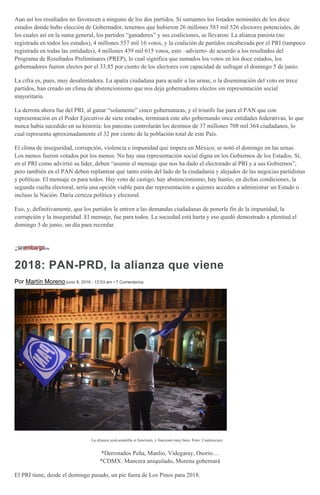 Aun así los resultados no favorecen a ninguno de los dos partidos. Si sumamos los listados nominales de los doce
estados donde hubo elección de Gobernador, tenemos que hubieron 26 millones 583 mil 526 electores potenciales, de
los cuales así en la suma general, los partidos “ganadores” y sus coaliciones, se llevaron: La alianza panista (no
registrada en todos los estados), 4 millones 557 mil 16 votos, y la coalición de partidos encabezada por el PRI (tampoco
registrada en todas las entidades), 4 millones 439 mil 615 votos, esto –advierto- de acuerdo a los resultados del
Programa de Resultados Preliminares (PREP), lo cual significa que sumados los votos en los doce estados, los
gobernadores fueron electos por el 33.85 por ciento de los electores con capacidad de sufragar el domingo 5 de junio.
La cifra es, pues, muy desalentadora. La apatía ciudadana para acudir a las urnas, o la diseminación del voto en trece
partidos, han creado un clima de abstencionismo que nos deja gobernadores electos sin representación social
mayoritaria.
La derrota ahora fue del PRI, al ganar “solamente” cinco gubernaturas, y el triunfo fue para el PAN que con
representación en el Poder Ejecutivo de siete estados, terminará este año gobernando once entidades federativas, lo que
nunca había sucedido en su historia: los panistas controlarán los destinos de 37 millones 708 mil 364 ciudadanos, lo
cual representa aproximadamente el 32 por ciento de la población total de este País.
El clima de inseguridad, corrupción, violencia e impunidad que impera en México, se notó el domingo en las urnas.
Los menos fueron votados por los menos. No hay una representación social digna en los Gobiernos de los Estados. Sí,
en el PRI como advirtió su líder, deben “asumir el mensaje que nos ha dado el electorado al PRI y a sus Gobiernos”,
pero también en el PAN deben replantear qué tanto están del lado de la ciudadanía y alejados de las negocias partidistas
y políticas. El mensaje es para todos. Hay voto de castigo, hay abstencionismo, hay hastío, en dichas condiciones, la
segunda vuelta electoral, sería una opción viable para dar representación a quienes acceden a administrar un Estado o
incluso la Nación. Daría certeza política y electoral.
Eso, y, definitivamente, que los partidos le entren a las demandas ciudadanas de ponerle fin de la impunidad, la
corrupción y la inseguridad. El mensaje, fue para todos. La sociedad está harta y eso quedó demostrado a plenitud el
domingo 5 de junio, un día para recordar.
2018: PAN-PRD, la alianza que viene
Por Martín Moreno junio 8, 2016 - 12:03 am • 7 Comentarios
La alianza azul-amarilla sí funcionó, y funcionó muy bien. Foto: Cuartoscuro
*Derrotados Peña, Manlio, Videgaray, Osorio…
*CDMX: Mancera aniquilado, Morena gobernará
El PRI tiene, desde el domingo pasado, un pie fuera de Los Pinos para 2018.
 
