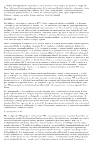 Asumida la derrota priista como consecuencia de varios factores: el voto de castigo al mal gobierno de Enrique Peña
Nieto y a la corrupción e incapacidad que corroen no sólo al entorno presidencial, sino también a gobernadores priistas
con su alta dosis de ingobernabilidad (los Duarte, Borge, Torre Cantú y compañía), combinado con el hartazgo
ciudadano y un ¡ya basta! expresado en las urnas, nos toca evaluar y revisar, ahora, algunos desprendimientos,
lecciones y escenarios que se abren de cara a la próxima elección presidencial.
LOS PRIISTAS
Luis Videgaray pierde la carrera presidencial. El Vice-Garay carga con parte de la responsabilidad en la derrota en
Tamaulipas, ya que fue el secretario de Hacienda – día a día devaluándose, como el pesito-, quien impuso a Baltazar
Hinojosa como candidato a gobernador, haciendo valer su influencia en Los Pinos, pasando por encima, inclusive, del
presidente del PRI que ya le había prometido esa posición a uno de sus más cercanos: Marco Antonio Bernal. En su
soberbia, Videgaray contribuyó al fracaso priista en Tamaulipas y la factura que pagará es muy alta: ver terminadas sus
ya de sí limitadas aspiraciones presidenciales. A Videgaray le quedaría el Edomex como premio de consolación, pero
tiene enfrente otro problema: Alfredo del Mazo junior reclama esa candidatura por derecho de sangre y entonces Peña
Nieto tendrá que decidir si favorecer al amigo o al primo.
Manlio Fabio Beltrones se despide del 2018. Conocedor profundo de las reglas políticas del PRI, Beltrones dijo adiós a
cualquier posibilidad de ser candidato presidencial. No nos engañemos: cuando hace algún tiempo declaró en un
desayuno que no aspiraba a la candidatura en 2018, solamente lo hizo para evitar que a cualquier acto que asistiera, se
le preguntara lo mismo una y otra vez: si buscaría la presidencial. Su aparente descarte solo fue parte de su estrategia.
Un acto de distracción. “No aspira…mientras sea presidente del partido”, decían sus colaboradores en voz baja, dando
a entender que renunciaría a tiempo para buscar la candidatura presidencial. Sin embargo, a Manlio le falló el cálculo:
el domingo pasado fue, junto con Peña Nieto, el principal derrotado de las elecciones. Aún más: esa misma noche, ante
millones de televidentes en el debate con Ricardo Anaya, Beltrones se mostró soberbio, ofensivo hacia la juventud de
su interlocutor a la que tildó de mentirosa y que, seguramente, le cobrará más facturas al PRI en 2018. Alguien no le
explicó a Beltrones la importancia del voto de los millennials dentro de dos años. Prueba no superada. Y no extrañe
que, ante el regocijo del Grupo Toluca, ya se esté fraguando un cambio en la dirigencia nacional del PRI. Tras el
desastre electoral, es obligado el relevo.
Osorio Chong ganó, pero perdió. Sí, el etéreo secretario de Gobernación – cada día es más evidente que ya se cuida
para el 2018 bajo la vieja fórmula de “el que se mueve, no sale en la foto”-, si bien ganó el PRI la gubernatura en su
estado (Hidalgo), también recibió una derrota tan inesperada como dolorosa: para no variar, el PAN le ganó la capital,
Pachuca, que Osorio y su alfil, Omar Fayad, cambiarían por varios municipios hidalguenses. No fue una victoria total
para el puntero de los aspirantes priistas. Tuvo un tropezón ya que una cosa es gobernar con “carro completo” y otra,
muy diferente, es que la oposición controle la capital del estado. A la larga, ya veremos cómo esto le pesará a Osorio
Chong.
Un PRI arrinconado. El viejo partido llega, con todas sus mañas, lastres y desprestigios, revolcado, a golpe de votos,
por los ciudadanos hartos de la corrupción presidencial emblematizada con la Casa Blanca y los Grupos HIGA y OHL;
por la ineficacia gubernamental; por el dispendio en los viajes de “La Gaviota” y sus comitivas multitudinarias y de
oropel en las cuales cargan hasta con el perico; por lo agraviante del nuevo avión presidencial; por la insensibilidad
mostrada con Ayotzinapa; por la ceguera de Peña Nieto que no se explica los motivos del “mal humor social”. Bueno,
ciudadano Peña Nieto: esperamos que tras la derrota del domingo pasado, referéndum indiscutible hacia su gobierno, le
haya quedado claro que el “mal humor social” le cobró facturas a usted, a su gobierno, a su equipo y a los gobernadores
que tanto toleran y solapan en Los Pinos.
LA ALIANZA PAN-PRD
Más por el peso del PAN, que por la contribución del PRD –con sus excepciones como en Quintana Roo donde sí hay
fuerza electoral amarilla-, las elecciones del 5 de junio fueron, a la vez, la prueba final para lo que desde hace meses se
está cocinando entre las dirigencias panista y perredista: la gran alianza presidencial opositora para 2018. ¿El
resultado? La alianza azul-amarilla sí funcionó, y funcionó muy bien. Allí está ya el modelo para aplicarlo dentro de
dos años y derrotar a un PRI herido, sí, pero a la vez peligroso al verse acorralado. La alianza está diseñada para que el
PAN lleve mano con el candidato (a) presidencial aliancista (Margarita Zavala o Ricardo Anaya, o algún candidato
externo que unificara a ambos partidos), mientras que para la Ciudad de México se apoyaría a quien designe el PRD
(Alejandra Barrales lleva la mano, aunque Los Chuchos insistirían en Carlos Navarrete). Se buscaría entonces integrar
la figura del Gobierno de Coalición con la participación mayoritaria de ambos aliancistas y, con menor preponderancia,
con los pequeños aliados. Ese sería el “machote” para 2018. Empero, la alianza tendrá dos pruebas de fuego: primero,
superar las discordias internas, y segundo, resistir el fuego que seguramente será disparado desde Constituyentes e
 
