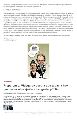 Insurgentes Norte para reventarlos, sabido que una alianza en 2018, bajo la reconfiguración política que se desprende
del domingo pasado, sería veneno para el priismo. La alianza va.
LA CIUDAD DE MÉXICO
Ni es secreto ni será sorpresa: para el 2018, Morena, de Andrés Manuel López Obrador, ganará la Jefatura de Gobierno,
ya sea con Ricardo Monreal, Martí Batres o Claudia Sheinbaum como candidatos. Y no es fanatismo ni acto de fe: es
analizar con frialdad los números arrojados en las elecciones de 2015 y del domingo pasado, donde Morena, de partido
naciente, se convirtió en partido mayoritario en la ciudad de México. Aquí, la alianza PAN-PRD para 2018 enfrenta un
gran problema: la CDMX sería arrebatada al PRD por la fuerza lopezobradorista, ante el fracaso absoluto de Miguel
Ángel Mancera quien, en unas cuantas horas, quedó también fulminado para cualquier aspiración en 2018. Bien haría
Mancera en delegar funciones o al menos dejar de aparecer, de manera patética y surrealista, autoproclamándose como
un posible candidato presidencial mientras se hunde en el fango de la derrota que todos ven, menos el propio Mancera,
que ha llevado a la capital a un punto de ingobernabilidad. Para el PAN, el escenario no es tan negativo: te apoyamos a
ti, PRD, en 2018 con tu candidato capitalino, pero si Morena te derrota, ya no quedó en nosotros. A final de cuentas, lo
que al PAN le interesa son Los Pinos, más que la CDMX, bastión ya dominado por Morena.
¿Y López Obrador que papel jugará para 2018? Ese tema se cuece aparte y lo analizaremos el miércoles próximo.
TW: @_martinmoreno
FB: / Martin Moreno
Prepárense: Videgaray acepta que todavía hay
que hacer otro ajuste en el gasto público
Por Redacción / Sin Embargo junio 6, 2016 - 3:03 pm • 11 Comentarios
Al participar en un panel de la Reunión Nacional de Consejeros de BBVA Bancomer, el Gobernador
del Banco de México, Agustín Carstens advirtió que la política monetaria está llegando a su límite en
cuanto al alcance que tiene para impulsar el crecimiento de las economías. Mientras que el Secretario
de Hacienda, Luis Videgaray, reconoció que el Gobierno de México necesita profundizar en el ajuste
al gasto público.
Agustín Carstens, Gobernador del Banco de México y Luis Videgaray, Secretario de Hacienda y Crédito Público, durante su participación en la Reunión Anual de
Consejeros de BBVA Bancomer 2016. Foto: Cuartoscuro.
 