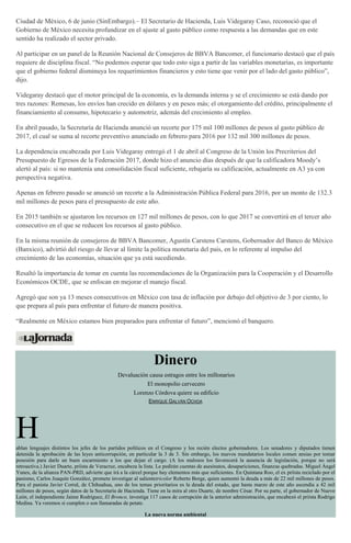 Ciudad de México, 6 de junio (SinEmbargo).– El Secretario de Hacienda, Luis Videgaray Caso, reconoció que el
Gobierno de México necesita profundizar en el ajuste al gasto público como respuesta a las demandas que en este
sentido ha realizado el sector privado.
Al participar en un panel de la Reunión Nacional de Consejeros de BBVA Bancomer, el funcionario destacó que el país
requiere de disciplina fiscal. “No podemos esperar que todo esto siga a partir de las variables monetarias, es importante
que el gobierno federal disminuya los requerimientos financieros y esto tiene que venir por el lado del gasto público”,
dijo.
Videgaray destacó que el motor principal de la economía, es la demanda interna y se el crecimiento se está dando por
tres razones: Remesas, los envíos han crecido en dólares y en pesos más; el otorgamiento del crédito, principalmente el
financiamiento al consumo, hipotecario y automotriz, además del crecimiento al empleo.
En abril pasado, la Secretaría de Hacienda anunció un recorte por 175 mil 100 millones de pesos al gasto público de
2017, el cual se suma al recorte preventivo anunciado en febrero para 2016 por 132 mil 300 millones de pesos.
La dependencia encabezada por Luis Videgaray entregó el 1 de abril al Congreso de la Unión los Precriterios del
Presupuesto de Egresos de la Federación 2017, donde hizo el anuncio días después de que la calificadora Moody’s
alertó al país: si no mantenía una consolidación fiscal suficiente, rebajaría su calificación, actualmente en A3 ya con
perspectiva negativa.
Apenas en febrero pasado se anunció un recorte a la Administración Pública Federal para 2016, por un monto de 132.3
mil millones de pesos para el presupuesto de este año.
En 2015 también se ajustaron los recursos en 127 mil millones de pesos, con lo que 2017 se convertirá en el tercer año
consecutivo en el que se reducen los recursos al gasto público.
En la misma reunión de consejeros de BBVA Bancomer, Agustín Carstens Carstens, Gobernador del Banco de México
(Banxico), advirtió del riesgo de llevar al límite la política monetaria del país, en lo referente al impulso del
crecimiento de las economías, situación que ya está sucediendo.
Resaltó la importancia de tomar en cuenta las recomendaciones de la Organización para la Cooperación y el Desarrollo
Económicos OCDE, que se enfocan en mejorar el manejo fiscal.
Agregó que son ya 13 meses consecutivos en México con tasa de inflación por debajo del objetivo de 3 por ciento, lo
que prepara al país para enfrentar el futuro de manera positiva.
“Realmente en México estamos bien preparados para enfrentar el futuro”, mencionó el banquero.
Dinero
Devaluación causa estragos entre los millonarios
El monopolio cervecero
Lorenzo Córdova quiere su edificio
ENRIQUE GALVÁN OCHOA
Hablan lenguajes distintos los jefes de los partidos políticos en el Congreso y los recién electos gobernadores. Los senadores y diputados tienen
detenida la aprobación de las leyes anticorrupción, en particular la 3 de 3. Sin embargo, los nuevos mandatarios locales comen ansias por tomar
posesión para darle un buen escarmiento a los que dejan el cargo. (A los malosos los favorecerá la ausencia de legislación, porque no será
retroactiva.) Javier Duarte, priísta de Veracruz, encabeza la lista. Le pedirán cuentas de asesinatos, desapariciones, finanzas quebradas. Miguel Ángel
Yunes, de la alianza PAN-PRD, advierte que irá a la cárcel porque hay elementos más que suficientes. En Quintana Roo, el ex priísta reciclado por el
panismo, Carlos Joaquín González, promete investigar al salientetricolor Roberto Borge, quien aumentó la deuda a más de 22 mil millones de pesos.
Para el panista Javier Corral, de Chihuahua, uno de los temas prioritarios es la deuda del estado, que hasta marzo de este año ascendía a 42 mil
millones de pesos, según datos de la Secretaría de Hacienda. Tiene en la mira al otro Duarte, de nombre César. Por su parte, el gobernador de Nuevo
León, el independiente Jaime Rodríguez, El Bronco, investiga 117 casos de corrupción de la anterior administración, que encabezó el priísta Rodrigo
Medina. Ya veremos si cumplen o son llamaradas de petate.
La nueva norma ambiental
 