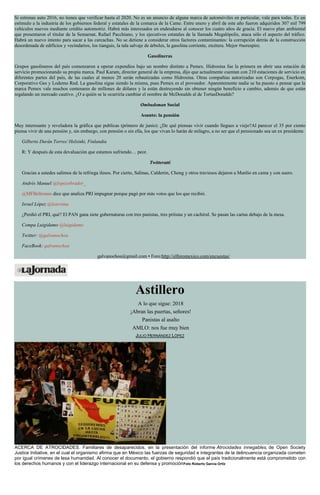 Si estrenas auto 2016, no tienes que verificar hasta el 2020. No es un anuncio de alguna marca de automóviles en particular, vale para todas. Es un
estímulo a la industria de los gobiernos federal y estatales de la comarca de la Came. Entre enero y abril de este año fueron adquiridos 307 mil 799
vehículos nuevos mediante crédito automotriz. Habrá más interesados en endeudarse al conocer los cuatro años de gracia. El nuevo plan ambiental
que presentaron el titular de la Semarnat, Rafael Pacchiano, y los ejecutivos estatales de la llamada Megalópolis, ataca sólo el aspecto del tráfico.
Habrá un nuevo intento para sacar a las carcachas. No se detiene a considerar otros factores contaminantes: la corrupción detrás de la construcción
desordenada de edificios y vecindarios, los tianguis, la tala salvaje de árboles, la gasolina corriente, etcétera. Mejor #norespire.
Gasolineras
Grupos gasolineros del país comenzaron a operar expendios bajo un nombre distinto a Pemex. Hidrosina fue la primera en abrir una estación de
servicio promocionando su propia marca. Paul Karam, director general de la empresa, dijo que actualmente cuentan con 210 estaciones de servicio en
diferentes partes del país, de las cuales al menos 20 serán rebautizadas como Hidrosina. Otras compañías autorizadas son Corpogas, Enerkom,
Corporativo Ges y Lodemo Red. La gasolina sigue siendo la misma, pues Pemex es el proveedor. Aparentemente nadie se ha puesto a pensar que la
marca Pemex vale muchos centenares de millones de dólares y la están destruyendo sin obtener ningún beneficio a cambio, además de que están
regalando un mercado cautivo. ¿O a quién se le ocurriría cambiar el nombre de McDonalds al de TortasDonalds?
Ombudsman Social
Asunto: la pensión
Muy interesante y reveladora la gráfica que publicas (primero de junio): ¿De qué piensas vivir cuando llegues a viejo?Al parecer el 35 por ciento
piensa vivir de una pensión y, sin embargo, con pensión o sin ella, los que vivan lo harán de milagro, a no ser que el pensionado sea un ex presidente.
Gilberto Durán Torres/ Helsinki, Finlandia
R: Y después de esta devaluación que estamos sufriendo… peor.
Twitteratti
Gracias a ustedes salimos de la refriega ilesos. Por cierto, Salinas, Calderón, Chong y otros traviesos dejaron a Manlio en cama y con suero.
Andrés Manuel @lopezobrador_
@MFBeltrones dice que analiza PRI impugnar porque pagó por más votos que los que recibió.
Israel López @learsima
¿Perdió el PRI, qué? El PAN gana siete gubernaturas con tres panistas, tres priístas y un cachirul. Se pasan las cartas debajo de la mesa.
Compa Luigidamo @luigidamo
Twitter: @galvanochoa
FaceBook: galvanochoa
galvanochoa@gmail.com • Foro:http://elforomexico.com/encuestas/
Astillero
A lo que sigue: 2018
¡Abran las puertas, señores!
Panistas al asalto
AMLO: nos fue muy bien
JULIO HERNÁNDEZ LÓPEZ
ACERCA DE ATROCIDADES. Familiares de desaparecidos, en la presentación del informe Atrocidades innegables, de Open Society
Justice Initiative, en el cual el organismo afirma que en México las fuerzas de seguridad e integrantes de la delincuencia organizada cometen
por igual crímenes de lesa humanidad. Al conocer el documento, el gobierno respondió que el país tradicionalmente está comprometido con
los derechos humanos y con el liderazgo internacional en su defensa y promociónFoto Roberto García Ortiz
 
