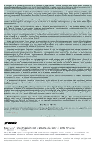 el estercolero de las campañas es repugnante, a los candidatos les sobra voracidad y les faltan propuestas, y los partidos siempre juegan con las
mismas fichas quemadas, pero el hecho es que el costo financiero (el político es más que notorio) de las elecciones no deja de incrementarse, tanto el
relativo a la organización de las mismas como el de los recursos públicos canalizados a las empresas disfrazadas de partidos.
Año tras año miles y miles de millones de recursos públicos se canalizan a los partidos políticos y a las supuestas autoridades electorales, y para
los mexicanos de a pie los resultados son nulos. Cada elección que pasa, de los bolsillos ciudadanos (toda la fiesta se paga con los impuestos) salen
más y más recursos para la denominada fiesta democrática; ellos pagan, les pasan la factura por el tiradero que dejó el mandatario saliente y nunca
son invitados al festín.
Lo anterior, desde luego, les importa un bledo a las desacreditadas empresas políticas que se limitan a estirar la mano para recibir jugosas
cantidades de recursos públicos (más los privados, que no son pocos) en su intento por ganar más posiciones y, por lo mismo, obtener mayores
montos económicos.
Sólo para la memoria, vale mencionar que entre 2000 y 2015 de las arcas públicas salieron alrededor de 215 mil millones de pesos (las cifras son
de la Cámara de Diputados; las “contribuciones privadas son aparte) para financiar a los partidos políticos y organismos electorales (sólo a nivel
federal; en los estados también estiran la mano), y allí están los resultados.
Entonces, como en este espacio se ha cuestionado, ¿las empresas políticas y las denominadas instituciones electorales realmente valen y
desquitan el oro que los mexicanos gastan en ellos? ¿Los ciudadanos se merecen un trato así? Obviamente no, pero a ellos les vale y muestra de ello
es que en vísperas de los comicios el 52 por ciento de los candidatos a puestos de elección popular no habían rendidos cuentas, ni lo hicieron, de
acuerdo con la información del Instituto Nacional Electoral.
Sirva lo anterior para conocer el costo promedio por voto emitido en las recientes elecciones para gobernador, con cargo al bolsillo ciudadano:
poco más de 586 pesos cada uno, alrededor de ocho salarios mínimos por sufragio. El cálculo original ubicaba dicho costo en alrededor de 286 pesos,
pero la señora abstención, como siempre, fue la que se impuso, pues en promedio 51 por ciento de los votantes potenciales no acudió a lafiesta
democrática, aunque en casos como el de la Ciudad de México superó 70 por ciento.
Entre reparto y reparto para el fin descrito se distribuyeron alrededor de 8 mil 500 millones de pesos (monto mayor al presupuesto 2016
autorizado a la Secretaría de Relaciones Exteriores y el doble del correspondiente a la Secretaría del Trabajo), con el cual se cubrirían las necesidades
de autoridades electorales, partidos políticos y la infraestructura y logística para los votantes potenciales, que se acercaban a 30 millones en las 12
entidades en las que se elegiría gobernador y otras menudencias. Alrededor de 4 mil 500 millones se quedaron en las autoridades electoralesy el
resto, cerca de 4 mil millones, en las empresas políticas.
Se comieron todos los recursos públicos, pero la señora abstención dejó fuera de la jugada a más de la mitad de dichos votantes, y el costo, de por
sí elevado (el doble de lo gastado en los comicios de 2010 en las mismas entidades de la República y en juego idénticos cargos de elección), se
disparó, y todo para que el ciudadano decidiera entre los mismos, es decir, entre fichas quemadas y un ejército de chapulines. Tal vez el caso más
ilustrativo de estafiesta democrática es Veracruz y dos de sus alternativas: el ciudadano elegía a un Yunes o a otro Yunes.
Y en el de la Ciudad México la señora abstención arrasó: 71 por ciento de los votantes potenciales no asistieron a las urnas, de tal suerte que la
Asamblea Constituyente estará representada, por decirlo así, por sólo tres de cada 10 habitantes ciudadanos. Y ello también es un decir, porque de las
cien personas que la integren 40 no serán producto del (escaso) voto, sino del dedazo del presidente de la República (que designará a seis), del jefe de
Gobierno (seis adicionales), de la Cámara de Diputados (14) y de la Cámara de Senadores (otros 14).
De hecho, hasta donde llega el conteo, de esos cien constituyentes sólo uno ganó como candidato independiente y es bombero. El pastel restante
se reparte entre los partidos y las instancias gubernamentales mencionadas.
La propaganda oficial (Instituto Electoral del Distrito Federal) lo pinta todo color de rosa, con tremenda brocha manipuladora: queremos
acompañarte durante todo el proceso; hagamos un trato: nosotros te damos la información necesaria y tú te encargas de leerla, infórmarte y
compartirla. ¿Hecho?
Y en el colmo, uno de los partidos políticos que menor votación obtuvo el pasado domingo para efectos de la Asamblea Constituyente, el
Revolucionario Inc, será uno de los que mayor representación tenga en ella. ¿Por qué? Pues porque así lo decidieron en las cámaras de Diputados y
Senadores (en la primera designaron asambleístas a los tricolores en funciones María de la Paz Quiñones Cornejo, Enrique Jackson Ramírez, María
Esther Scherman Leaño y César Camacho, y en la segunda a Raúl Cervantes Andrade, Ana Lilia Herrera Anzaldo, Enrique Burgos García, Lisbeth
Hernández Lecona, Joel Ayala Almeida y Yolanda de la Torre Valdez; faltan los cuatro de Los Pinos).
¿Resultado? El partido que obtuvo mayor votación, Morena, sólo tendrá 22 asambleístas; el PRI, que a duras penas alcanzó cinco posiciones,
finalmente contará con 21; el PAN libró siete, pero le regalan otras siete, y el PRD que con 19 puestos se encuentra por debajo de Morena, finalmente
tendrá 29 curules (entre ellas los de los Chuchos) y será –por obra y gracia del sistema político, y no de los ciudadanos– la fuerza mayoritaria en la
Asamblea, siempre puesta al servicio de la concertacesión.
Las rebanadas del pastel
Además de mágica la nueva fórmula ecológica es muy equitativa: para poder circular todos los días hay que tener coche nuevo, y para tener uno de
éstos hay que tener dinero en un país donde prácticamente nadie lo tiene. ¿Así o menos contaminante?
Twitter: @cafevega
cfvmexico_sa@hotmail.com
Exige CNDH una estrategia integral de prevención de agravios contra periodistas
POR LA REDACCIÓN , 7 JUNIO, 2016NACIONAL
CIUDAD DE MÉXICO (apro).- El ejercicio periodístico debe gozar de la protección e independencia necesarias para realizar sus funciones a cabalidad, como
requisito indispensable para ejercer una plena libertad y fortalecer el debate público, señaló la Comisión Nacional de los Derechos Humanos (CNDH).
En un comunicado, el organismo destacó que la estrategia de prevención de agravios a periodistas e informadores debe ser integral, por lo que deben
atenderse los factores de riesgo y fortalecer las instituciones para dar respuesta efectiva a los casos de violencia.
 