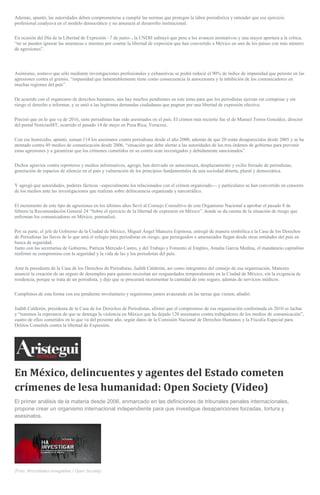 Además, apuntó, las autoridades deben comprometerse a cumplir las normas que protegen la labor periodística y entender que ese ejercicio
profesional coadyuva en el modelo democrático y no amenaza al desarrollo institucional.
En ocasión del Día de la Libertad de Expresión –7 de junio–, la CNDH subrayó que pese a los avances normativos y una mayor apertura a la crítica,
“no se pueden ignorar las amenazas e intentos por coartar la libertad de expresión que han convertido a México en uno de los países con más número
de agresiones”.
Asimismo, sostuvo que sólo mediante investigaciones profesionales y exhaustivas se podrá reducir el 90% de índice de impunidad que persiste en las
agresiones contra el gremio, “impunidad que lamentablemente tiene como consecuencia la autocensura y la inhibición de los comunicadores en
muchas regiones del país”.
De acuerdo con el organismo de derechos humanos, aún hay muchos pendientes en este tema para que los periodistas ejerzan sin cortapisas y sin
riesgo el derecho a informar, y se unió a las legítimas demandas ciudadanas que pugnan por una libertad de expresión efectiva.
Precisó que en lo que va de 2016, siete periodistas han sido asesinados en el país. El crimen más reciente fue el de Manuel Torres González, director
del portal NoticiasMT, ocurrido el pasado 14 de mayo en Poza Rica, Veracruz.
Con ese homicidio, apuntó, suman 114 los asesinatos contra periodistas desde el año 2000, además de que 20 están desaparecidos desde 2005 y se ha
atentado contra 49 medios de comunicación desde 2006, “situación que debe alertar a las autoridades de los tres órdenes de gobierno para prevenir
estas agresiones y a garantizar que los crímenes cometidos en su contra sean investigados y debidamente sancionados”.
Dichos agravios contra reporteros y medios informativos, agregó, han derivado en autocensura, desplazamiento y exilio forzado de periodistas,
generación de espacios de silencio en el país y vulneración de los principios fundamentales de una sociedad abierta, plural y democrática.
Y agregó que autoridades, poderes fácticos –especialmente los relacionados con el crimen organizado— y particulares se han convertido en censores
de los medios ante las investigaciones que realizan sobre delincuencia organizada y narcotráfico.
El incremento de este tipo de agresiones en los últimos años llevó al Consejo Consultivo de este Organismo Nacional a aprobar el pasado 8 de
febrero la Recomendación General 24 “Sobre el ejercicio de la libertad de expresión en México”, donde se da cuenta de la situación de riesgo que
enfrentan los comunicadores en México, puntualizó.
Por su parte, el jefe de Gobierno de la Ciudad de México, Miguel Ángel Mancera Espinosa, entregó de manera simbólica a la Casa de los Derechos
de Periodistas las llaves de lo que será el refugio para periodistas en riesgo, que perseguidos o amenazados llegan desde otras entidades del país en
busca de seguridad.
Junto con las secretarias de Gobierno, Patricia Mercado Castro, y del Trabajo y Fomento al Empleo, Amalia García Medina, el mandatario capitalino
reafirmó su compromiso con la seguridad y la vida de las y los periodistas del país.
Ante la presidenta de la Casa de los Derechos de Periodistas, Judith Calderón, así como integrantes del consejo de esa organización, Mancera
anunció la creación de un seguro de desempleo para quienes necesitan ser resguardados temporalmente en la Ciudad de México, sin la exigencia de
residencia, porque se trata de un periodista, y dijo que se procurará incrementar la cantidad de este seguro, además de servicios médicos.
Cumplimos de esta forma con ese pendiente involuntario y seguiremos juntos avanzando en las tareas que vienen, añadió.
Judith Calderón, presidenta de la Casa de los Derechos de Periodistas, afirmó que el compromiso de esa organización conformada en 2010 es luchar
y “tenemos la esperanza de que se detenga la violencia en México que ha dejado 120 asesinatos contra trabajadores de los medios de comunicación”,
cuatro de ellos cometidos en lo que va del presente año, según datos de la Comisión Nacional de Derechos Humanos y la Fiscalía Especial para
Delitos Cometids contra la libertad de Expresión.
En México, delincuentes y agentes del Estado cometen
crímenes de lesa humanidad: Open Society (Video)
El primer análisis de la materia desde 2006, enmarcado en las definiciones de tribunales penales internacionales,
propone crear un organismo internacional independiente para que investigue desapariciones forzadas, tortura y
asesinatos.
(Foto: Atrocidades innegables / Open Society)
 