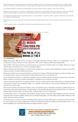 Para el representante del Consejo Empresarial, la participación ciudadana en Oaxaca es de resaltarse, pues apuntó que que es el segundo estado,
entre los 12 en los que se realizaron elecciones, con mayor número de votantes al sumar el 58.8 por ciento de los que integran el padrón electoral.
"La sociedad oaxaqueña ya entendió que sólo participando en las urnas se puede construir un gobierno", dijo el líder empresarial.
El empresario expresó que pese a que previo a la jornada parecía que habría un escenario desfavorable por las condiciones sociales, los oaxaqueños
salieron a emitir su sufragio, lo que indica que en Oaxaca ganó el interés de la sociedad por generar un cambio contra el abstencionismo.
El presidente de la Coparmex llamó a los partidos políticos y a los aún candidatos a “guardar al cordura” y esperar el anuncio de las cifras oficiales
que se darán en los próximos días.
El líder aseguró que el sector empresarial y en especial la Coparmex trabajará muy de la mano con el nuevo gobierno estatal para el desarrollo de
Oaxaca.
El reto, consideró, será una vez más generar condiciones de seguridad para atraer nuevas inversiones.
En Oaxaca, PRI gana 53 ayuntamientos, PAN-PRD 46, PT 14, Morena 11 y MC 6
Jaime GUERREROÂ
Oaxaca, 08 de junio, 2016.- De acuerdo al Programa de Resultados Electorales Preliminares (PREP), en lo correspondiente a los 153
ayuntamientos en disputa, el PRI obtuvo 53; 46 la coalición PAN – PRD, 14 el PT; 11 Morena y 6 Movimiento Ciudadano (MC).
Según el PREP, el PRI mantuvo el triunfo en la ciudad de Oaxaca, con José Antonio Hernández Fraguas, Unión Hidalgo, mientras que en Santa
Lucía del Camino, triunfó Raúl Cruz, por 116 votos a la candidata de Morena.
Además, el PRI ganó San Pedro Mixtepec con Fredy Gil Pineda, diputado local con licencia y recuperó Miahuatlán. En Santa Cruz Xoxocotlán,
recuperó el municipio, el perredista, Alejandro López Jarquín.
Mientras que en Salina Cruz los votos nulos alcanzaron una cifra de 422, sin embargo, el PRI sacó 162 sufragios con el Jorge León Aragón, quien
ya se declara triunfador, situación que deberá atender el órgano electoral local, ante lo raro de la elección local.
En tanto, el PAN obtuvo el triunfo en 17 presidencias municipales, entre estas; Zimatlán de Álvarez con el diputado local con licencia, Javier César
Barroso, Tlacolula con Fausto Díaz, Cuicatlán con Rosa Moreno y Huajuapan de León con Eduardo Jaime Silva.
También el Partido del Trabajo (PT) en 14 municipios del estado, entre estos; destaca el triunfo de dicho instituto político en el segundo municipio
más importante de Oaxaca: San Juan Bautista Tuxtepec con el candidato Fernando Dávila y en otros municipios importantes como San Pedro
Pochutla y Santa Catarina Juquila.
Otros municipios ganados en las regiones de la Mixteca y Sierra como Zapotitlán Lagunas, Tamazulapam del Progreso, Guadalupe Ramírez, San
José Tenango y San Andrés Cabecera Nueva; en la región del Istmo como Santa María Mixtequilla y Santo Domingo Chihuitán; en la Costa como
Santiago Tapextla, Santiago Tetepec y Santa María Cortijo; en Valles Centrales, San Francisco Telixtlahuaca.
El Partido Morena, triunfó en 11 ayuntamientos: Villa de Zaachila, Santiago Juxtlahuaca, Santa Maria Jalapa Del Marquez, San Pedro Y San Pablo
Teposcolula, Villa de Tututepec de Melchor Ocampo, San Juan Bautista Tlacoatzintepec, San Felipe Jalapa de Diaz, Ocotlán de Morelos, Ciudad
Ixtepec, Huahutla de Jiménez y El Espinal.
En tanto, MC, gana en 6 municipios, entre ellos, Santa María Huatulco y Santa Cruz Amilpas. El PRS, ganó en 3, entre ellos San Pedro Huamelula,
San Juan Coatzospam, San Antonino Castillo Velasco; el PSD en dos, Soledad Etla, San Bartolome Ayautla y Asunción Nochixtlán. El PUP ---, San
Andres Huaxpaltepec, San Juan Bautista Valle Nacional, San Miguel Tlacamama y Tlaxiaco.
 