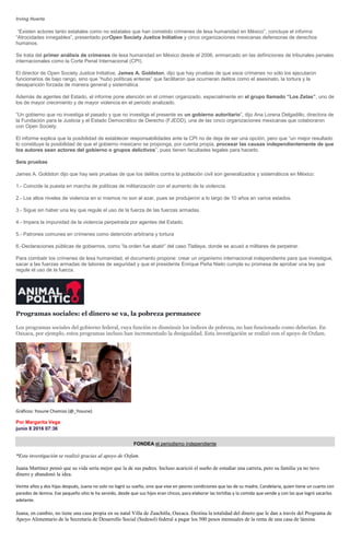 Irving Huerta
“Existen actores tanto estatales como no estatales que han cometido crímenes de lesa humanidad en México”, concluye el informe
“Atrocidades innegables”, presentado porOpen Society Justice Initiative y cinco organizaciones mexicanas defensoras de derechos
humanos.
Se trata del primer análisis de crímenes de lesa humanidad en México desde el 2006, enmarcado en las definiciones de tribunales penales
internacionales como la Corte Penal Internacional (CPI).
El director de Open Society Justice Initiative, James A. Goldston, dijo que hay pruebas de que esos crímenes no sólo los ejecutaron
funcionarios de bajo rango, sino que “hubo políticas enteras” que facilitaron que ocurrieran delitos como el asesinato, la tortura y la
desaparición forzada de manera general y sistemática.
Además de agentes del Estado, el informe pone atención en el crimen organizado, especialmente en el grupo llamado “Los Zetas”, uno de
los de mayor crecimiento y de mayor violencia en el periodo analizado.
“Un gobierno que no investiga el pasado y que no investiga el presente es un gobierno autoritario”, dijo Ana Lorena Delgadillo, directora de
la Fundación para la Justicia y el Estado Democrático de Derecho (FJEDD), una de las cinco organizaciones mexicanas que colaboraron
con Open Society.
El informe explica que la posibilidad de establecer responsabilidades ante la CPI no de deja de ser una opción, pero que “un mejor resultado
lo constituye la posibilidad de que el gobierno mexicano se proponga, por cuenta propia, procesar las causas independientemente de que
los autores sean actores del gobierno o grupos delictivos”, pues tienen facultades legales para hacerlo.
Seis pruebas
James A. Goldston dijo que hay seis pruebas de que los delitos contra la población civil son generalizados y sistemáticos en México:
1.- Coincide la puesta en marcha de políticas de militarización con el aumento de la violencia.
2.- Los altos niveles de violencia en sí mismos no son al azar, pues se produjeron a lo largo de 10 años en varios estados.
3.- Sigue sin haber una ley que regule el uso de la fuerza de las fuerzas armadas.
4.- Impera la impunidad de la violencia perpetrada por agentes del Estado.
5.- Patrones comunes en crímenes como detención arbitraria y tortura
6.-Declaraciones públicas de gobiernos, como “la orden fue abatir” del caso Tlatlaya, donde se acusó a militares de perpetrar.
Para combatir los crímenes de lesa humanidad, el documento propone: crear un organismo internacional independiente para que investigue,
sacar a las fuerzas armadas de labores de seguridad y que el presidente Enrique Peña Nieto cumpla su promesa de aprobar una ley que
regule el uso de la fuerza.
Programas sociales: el dinero se va, la pobreza permanece
Los programas sociales del gobierno federal, cuya función es disminuir los índices de pobreza, no han funcionado como deberían. En
Oaxaca, por ejemplo, estos programas incluso han incrementado la desigualdad. Esta investigación se realizó con el apoyo de Oxfam.
Gráficos: Yosune Chamizo (@_Yosune)
Por Margarita Vega
junio 8 2016 07:36
FONDEA el periodismo independiente
*Esta investigación se realizó gracias al apoyo de Oxfam.
Juana Martínez pensó que su vida sería mejor que la de sus padres. Incluso acarició el sueño de estudiar una carrera, pero su familia ya no tuvo
dinero y abandonó la idea.
Veinte años y dos hijas después, Juana no solo no logró su sueño, sino que vive en peores condiciones que las de su madre, Candelaria, quien tiene un cuarto con
paredes de lámina. Ese pequeño sitio le ha servido, desde que sus hijos eran chicos, para elaborar las tortillas y la comida que vende y con las que logró sacarlos
adelante.
Juana, en cambio, no tiene una casa propia en su natal Villa de Zaachitla, Oaxaca. Destina la totalidad del dinero que le dan a través del Programa de
Apoyo Alimentario de la Secretaría de Desarrollo Social (Sedesol) federal a pagar los 500 pesos mensuales de la renta de una casa de lámina.
 
