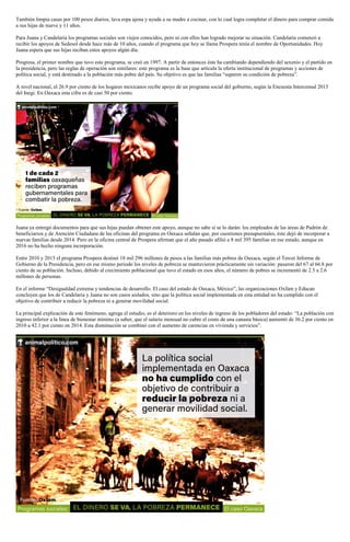 También limpia casas por 100 pesos diarios, lava ropa ajena y ayuda a su madre a cocinar, con lo cual logra completar el dinero para comprar comida
a sus hijas de nueve y 11 años.
Para Juana y Candelaria los programas sociales son viejos conocidos, pero ni con ellos han logrado mejorar su situación. Candelaria comenzó a
recibir los apoyos de Sedesol desde hace más de 10 años, cuando el programa que hoy se llama Prospera tenía el nombre de Oportunidades. Hoy
Juana espera que sus hijas reciban estos apoyos algún día.
Progresa, el primer nombre que tuvo este programa, se creó en 1997. A partir de entonces éste ha cambiando dependiendo del sexenio y el partido en
la presidencia, pero las reglas de operación son similares: este programa es la base que articula la oferta institucional de programas y acciones de
política social, y está destinado a la población más pobre del país. Su objetivo es que las familias “superen su condición de pobreza”.
A nivel nacional, el 26.9 por ciento de los hogares mexicanos recibe apoyo de un programa social del gobierno, según la Encuesta Intercensal 2015
del Inegi. En Oaxaca esta cifra es de casi 50 por ciento.
Juana ya entregó documentos para que sus hijas puedan obtener este apoyo, aunque no sabe si se lo darán: los empleados de las áreas de Padrón de
beneficiarios y de Atención Ciudadana de las oficinas del programa en Oaxaca señalan que, por cuestiones presupuestales, éste dejó de incorporar a
nuevas familias desde 2014. Pero en la oficina central de Prospera afirman que el año pasado afilió a 8 mil 395 familias en ese estado, aunque en
2016 no ha hecho ninguna incorporación.
Entre 2010 y 2015 el programa Prospera destinó 18 mil 296 millones de pesos a las familias más pobres de Oaxaca, según el Tercer Informe de
Gobierno de la Presidencia, pero en ese mismo periodo los niveles de pobreza se mantuvieron prácticamente sin variación: pasaron del 67 al 66.8 por
ciento de su población. Incluso, debido al crecimiento poblacional que tuvo el estado en esos años, el número de pobres se incrementó de 2.5 a 2.6
millones de personas.
En el informe “Desigualdad extrema y tendencias de desarrollo. El caso del estado de Oaxaca, México”, las organizaciones Oxfam y Educan
concluyen que los de Candelaria y Juana no son casos aislados, sino que la política social implementada en esta entidad no ha cumplido con el
objetivo de contribuir a reducir la pobreza ni a generar movilidad social.
La principal explicación de este fenómeno, agrega el estudio, es el deterioro en los niveles de ingreso de los pobladores del estado: “La población con
ingreso inferior a la línea de bienestar mínimo (a saber, que el salario mensual no cubre el costo de una canasta básica) aumentó de 36.2 por ciento en
2010 a 42.1 por ciento en 2014. Esta disminución se combinó con el aumento de carencias en vivienda y servicios”.
 