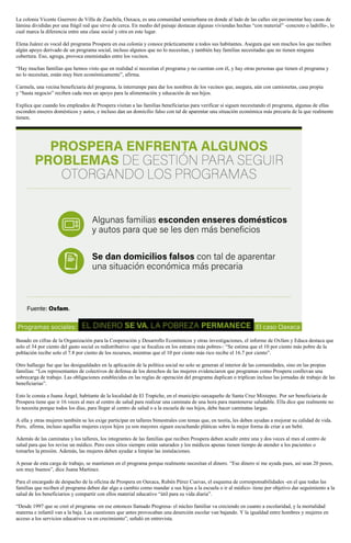 La colonia Vicente Guerrero de Villa de Zaachila, Oaxaca, es una comunidad semiurbana en donde al lado de las calles sin pavimentar hay casas de
lámina divididas por una frágil red que sirve de cerca. En medio del paisaje destacan algunas viviendas hechas “con material” -concreto o ladrillo-, lo
cual marca la diferencia entre una clase social y otra en este lugar.
Elena Juárez es vocal del programa Prospera en esa colonia y conoce prácticamente a todos sus habitantes. Asegura que son muchos los que reciben
algún apoyo derivado de un programa social, incluso algunos que no lo necesitan, y también hay familias necesitadas que no tienen ninguna
cobertura. Eso, agrega, provoca enemistades entre los vecinos.
“Hay muchas familias que hemos visto que en realidad sí necesitan el programa y no cuentan con él, y hay otras personas que tienen el programa y
no lo necesitan, están muy bien económicamente”, afirma.
Carmela, una vecina beneficiaria del programa, la interrumpe para dar los nombres de los vecinos que, asegura, aún con camionetas, casa propia
y “hasta negocio” reciben cada mes un apoyo para la alimentación y educación de sus hijos.
Explica que cuando los empleados de Prospera visitan a las familias beneficiarias para verificar si siguen necesitando el programa, algunas de ellas
esconden enseres domésticos y autos, e incluso dan un domicilio falso con tal de aparentar una situación económica más precaria de la que realmente
tienen.
Basado en cifras de la Organización para la Cooperación y Desarrollo Económicos y otras investigaciones, el informe de Oxfam y Educa destaca que
solo el 34 por ciento del gasto social es redistributivo -que se focaliza en los estratos más pobres-: “Se estima que el 10 por ciento más pobre de la
población recibe solo el 7.8 por ciento de los recursos, mientras que el 10 por ciento más rico recibe el 16.7 por ciento”.
Otro hallazgo fue que las desigualdades en la aplicación de la política social no solo se generan al interior de las comunidades, sino en las propias
familias: “Los representantes de colectivos de defensa de los derechos de las mujeres evidenciaron que programas como Prospera conllevan una
sobrecarga de trabajo. Las obligaciones establecidas en las reglas de operación del programa duplican o triplican incluso las jornadas de trabajo de las
beneficiarias”.
Esto le consta a Juana Ángel, habitante de la localidad de El Trapiche, en el municipio oaxaqueño de Santa Cruz Mixtepec. Por ser beneficiaria de
Prospera tiene que ir 16 veces al mes al centro de salud para realizar una caminata de una hora para mantenerse saludable. Ella dice que realmente no
lo necesita porque todos los días, para llegar al centro de salud o a la escuela de sus hijos, debe hacer caminatas largas.
A ella y otras mujeres también se les exige participar en talleres bimestrales con temas que, en teoría, les deben ayudan a mejorar su calidad de vida.
Pero, afirma, incluso aquellas mujeres cuyos hijos ya son mayores siguen escuchando pláticas sobre la mejor forma de criar a un bebé.
Además de las caminatas y los talleres, los integrantes de las familias que reciben Prospera deben acudir entre una y dos veces al mes al centro de
salud para que los revise un médico. Pero esos sitios siempre están saturados y los médicos apenas tienen tiempo de atender a los pacientes o
tomarles la presión. Además, las mujeres deben ayudar a limpiar las instalaciones.
A pesar de esta carga de trabajo, se mantienen en el programa porque realmente necesitan el dinero. “Ese dinero sí me ayuda pues, así sean 20 pesos,
son muy buenos”, dice Juana Martínez.
Para el encargado de despacho de la oficina de Prospera en Oaxaca, Rubén Pérez Cuevas, el esquema de corresponsabilidades -en el que todas las
familias que reciben el programa deben dar algo a cambio como mandar a sus hijos a la escuela o ir al médico- tiene por objetivo dar seguimiento a la
salud de los beneficiarios y compartir con ellos material educativo “útil para su vida diaria”.
“Desde 1997 que se creó el programa -en ese entonces llamado Progresa- el núcleo familiar va creciendo en cuanto a escolaridad, y la mortalidad
materna e infantil van a la baja. Las cuestiones que antes provocaban una deserción escolar van bajando. Y la igualdad entre hombres y mujeres en
acceso a los servicios educativos va en crecimiento”, señaló en entrevista.
 