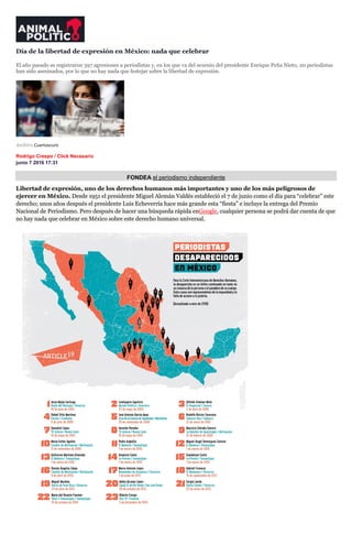 Día de la libertad de expresión en México: nada que celebrar
El año pasado se registraron 397 agresiones a periodistas y, en los que va del sexenio del presidente Enrique Peña Nieto, 20 periodistas
han sido asesinados, por lo que no hay nada que festejar sobre la libertad de expresión.
Archivo.Cuartoscuro
Rodrigo Crespo / Click Necesario
junio 7 2016 17:31
FONDEA el periodismo independiente
Libertad de expresión, uno de los derechos humanos más importantes y uno de los más peligrosos de
ejercer en México. Desde 1951 el presidente Miguel Alemán Valdés estableció el 7 de junio como el día para “celebrar” este
derecho; unos años después el presidente Luis Echeverría hace más grande esta “fiesta” e incluye la entrega del Premio
Nacional de Periodismo. Pero después de hacer una búsqueda rápida enGoogle, cualquier persona se podrá dar cuenta de que
no hay nada que celebrar en México sobre este derecho humano universal.
 