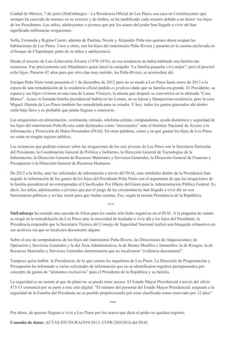 Ciudad de México, 7 de junio (SinEmbargo).– La Residencia Oficial de Los Pinos, esa casa en Constituyentes que
siempre ha carecido de número en su exterior y de timbre, se ha modificado cada sexenio debido a un factor: los hijos
de los Presidentes. Los niños, adolescentes o jóvenes que por los azares del poder han llegado a vivir ahí han
significado millonarias erogaciones.
Sofía, Fernanda y Regina Castro; además de Paulina, Nicole y Alejandro Peña son quienes ahora ocupan las
habitaciones de Los Pinos. Unos y otros, son los hijos del matrimonio Peña-Rivera y pasarán en la casona enclavada en
el bosque de Chapultepec parte de su niñez y adolescencia.
Desde el sexenio de Luis Echeverría Álvarez (1970-1976), en esa residencia no había habitado una familia tan
numerosa. Fue precisamente este Mandatario quien lanzó la campaña “La familia pequeña vive mejor”, pero él procreó
ocho hijos. Pasaron 42 años para que otro clan muy nutrido, los Peña-Rivera, se acomodara ahí.
Enrique Peña Nieto tomó posesión el 1 de diciembre de 2012 pero no se mudó a Los Pinos hasta enero de 2013 a la
espera de una remodelación de la residencia oficial pedida ex professo dado que su familia era grande. El Presidente, su
esposa y sus hijos vivieron en una casa de Lomas Virreyes, la misma que después se convertiría en la afamada “Casa
Blanca”. Acaso la llamada familia presidencial habita en las Lomas, en su lujosa y blanquísima residencia; pero la casa
Miguel Alemán de Los Pinos también fue remodelada para su estadía. Y hoy, todos los gastos generados ahí dentro
están bajo llave y es probable que jamás lleguen a conocerse.
Las erogaciones en alimentación, vestimenta, calzado, telefonía celular, computadoras, ayuda doméstica y seguridad de
los hijos del matrimonio Peña-Rivera están declarados como “inexistentes” ante el Instituto Nacional de Acceso a la
Información y Protección de Datos Personales (INAI). En otras palabras, cómo y en qué gastan los hijos de Los Pinos
no están en ningún registro público.
Las instancias que podrían conocer sobre las erogaciones de los seis jóvenes de Los Pinos son la Secretaría Particular
del Presidente, la Coordinación General de Política y Gobierno, la Dirección General de Tecnologías de la
Información, la Dirección General de Recursos Materiales y Servicios Generales, la Dirección General de Finanzas y
Presupuesto o la Dirección General de Recursos Humanos.
De 2012 a la fecha, ante las solicitudes de información a través del INAI, esas entidades dentro de la Presidencia han
negado la información de los gastos de los hijos del Presidente Peña Nieto con el argumento de que las erogaciones de
la familia presidencial no corresponden al Clasificador Por Objeto del Gasto para la Administración Pública Federal. Es
decir, los niños, adolescentes o jóvenes que por el juego de las circunstancias han llegado a vivir ahí no son
funcionarios públicos y no hay razón para que rindan cuentas. Eso, según la misma Presidencia de la República.
***
SinEmbargo ha reunido una cascada de folios para los cuales sólo hubo negativas en el INAI. A la pregunta de cuánto
se erogó en la remodelación de Los Pinos ante la necesidad de trasladar a vivir ahí a los hijos del Presidente, la
Presidencia respondió que la Secretaria Técnica del Consejo de Seguridad Nacional realizó una búsqueda exhaustiva en
sus archivos sin que se localizara documento alguno.
Sobre el uso de computadoras de los hijos del matrimonio Peña-Rivera, las Direcciones de Adquisiciones; de
Operación y Servicios Generales y la del Área Administrativa; la de Bienes Muebles e Inmuebles; la de Riesgos; la de
Recursos Materiales y Servicios Generales determinaron que no localizaron “evidencia documental”.
Tampoco quiso hablar, la Presidencia, de lo que comen los inquilinos de Los Pinos. La Dirección de Programación y
Presupuesto ha informado a varias solicitudes de información que no se identificaron registros presupuestales por
concepto de gastos de “alimentos exclusivos” para el Presidente de la República y su familia.
La seguridad es un asunto al que de plano no se puede tener acceso. El Estado Mayor Presidencial a través del oficio
473/13 comunicó por su parte a este sitio digital: “El número del personal del Estado Mayor Presidencial, asignado a la
seguridad de la Familia del Presidente no es posible proporcionarlo por estar clasificado como reservado por 12 años”.
***
Por ahora, de quienes lleguen a vivir a Los Pinos por los azares que dicta el poder no quedará registro.
Consulta de datos: ACTAS STCSN/RAI/054/2013, CI/PR/2SO/2016 del INAI
 