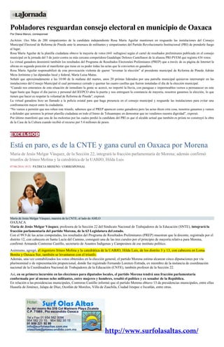 Pobladores resguardan consejo electoral en municipio de Oaxaca
Por Diana Manzo, corresponsal
Juchitán, Oax. Más de 200 simpatizantes de la candidata independiente Rosa María Aguilar mantienen en resguardo las instalaciones del Consejo
Municipal Electoral de Reforma de Pineda ante la amenaza de militantes y simpatizantes del Partido Revolucionario Institucional (PRI) de prenderle fuego
al lugar.
Rosa María Aguilar de la planilla ciudadana obtuvo la mayoría de votos (641 sufragios) según el cartel de resultados preliminares publicada en el consejo
municipal en la jornada del 5 de junio contra su más cercana competidora Guadalupe Dolores Castellanos de la alianza PRI-PVEM que registra 634 votos.
La virtual ganadora desmintió también los resultados del Programa de Resultados Electorales Preliminares (PREP) que a través de su página de Internet la
ubican en segunda posición al manifestar que tiene en su poder todas las actas que la convierten en ganadora.
Rosa María Aguilar responsabilizó de esta provocación violenta de querer “reventar la elección” al presidente municipal de Reforma de Pineda Adrián
Meza Jerónimo y las diputadas local y federal, María Luisa Matus.
Señaló que aproximadamente a las 10:00 de la mañana del martes, unos 20 priístas liderados por una patrulla municipal quisieron interrumpir en las
instalaciones del Consejo Municipal el cual permanece cerrado y quemar las cuatro casillas que fueron instaladas el día de la elección municipal.
“Cuando nos enteramos de esta situación de inmediato la gente se acercó, no importó la lluvia, con paraguas e impermeables vamos a permanecer en este
lugar hasta que llegue el día jueves y personal del IEEPCO abra la puerta y nos entreguen la constancia de mayoría, nosotros ganamos la elección, lo que
tienen que hacer es respetar la voluntad de Reforma de Pineda”, expresó.
La virtual ganadora hizo un llamado a la policía estatal para que haga presencia en el consejo municipal y resguarde las instalaciones para evitar una
confrontación mayor entre la ciudadanía.
“No vamos a permitir que nos roben este triunfo, sabemos que el PREP aparecen como ganadores pero las actas dicen otra cosa, nosotros ganamos y vamos
a defender que seremos la primer planilla ciudadana en todo el Istmo de Tehuantepec en demostrar que no vendimos nuestra dignidad”, expresó.
Por último manifestó que una de las molestias por las cuales perdió la candidata del PRI es que el alcalde actual que también es priísta no construyó la obra
de la Casa de la Cultura cuando recibió el recurso por 5.4 millones de pesos.
Está en paro, es de la CNTE y gana curul en Oaxaca por Morena
María de Jesús Melgar Vásquez, de la Sección 22, integrará la fracción parlamentaria de Morena; además confirmó
triunfos de Irineo Molina y la catedrática de la UABJO, Hilda Luis
07/06/2016 19:51 PATRICIA BRISEÑO / CORRESPONSAL
María de Jesús Melgar Vásquez, maestra de la CNTE, al lado de AMLO
OAXACA
María de Jesús Melgar Vásquez, profesora de la Sección 22 del Sindicato Nacional de Trabajadores de la Educación (SNTE), integrará la
fracción parlamentaria del partido Morena, de la 63 Legislatura del estado.
Con el 99.9 de las actas computadas, los resultados del Programa de Resultados Preliminares (PREP) muestran que la docente, registrada por el
distrito 12, con cabecera en Santa Lucía del Camino, consiguió una de las tres curules por el principio de mayoría relativa para Morena,
confirmó Armando Contreras Castillo, secretario de Asuntos Indígenas y Campesinos de ese instituto político.
Asimismo, agregó, el ingeniero Irineo Molina y la catedrática de la UABJO, Hilda Luis, de los distrito 3 y 13, con cabecera en Loma
Bonita y Oaxaca Sur, también se levantaron con el triunfo.
Además, una vez contabilizados los votos obtenidos en la elección general, el partido Morena estima alcanzar cinco diputaciones por vía
plurinominal o de representación proporcional, donde fue registrado Fernando Lorenzo Estrada, ex miembro de la instancia de coordinación
nacional de la Coordinadora Nacional de Trabajadores de la Educación (CNTE), también profesor de la Sección 22.
Así, en su primera incursión en las elecciones para diputados locales, el partido Morena tendrá una fracción parlamentaria
conformada por al menos ocho militantes, entre mujeres y hombres, resaltó el político y ex senador de la República.
En relación a las presidencias municipales, Contreras Castillo informó que el partido Morena obtuvo 13 de presidencias municipales, entre ellas
Huautla de Jiménez, Jalapa de Díaz, Ocotlán de Morelos, Villa de Zaachila, Ciudad Ixtepec e Ixcatlán, entre otras.
 