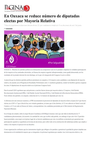 En Oaxaca se reduce número de diputadas
electas por Mayoría Relativa
* Para la Legislatura en funciones fueron electas 12; por confirmarse triunfo de 11 en elecciones de este 5 de junio.
Por Comunicados -
OAXACA.- Mientras los partidos políticos no demuestren un compromiso real con la paridad e impulsen la verdadera participación
de las mujeres en las contiendas electorales, en Oaxaca las mujeres seguirán subrepresentadas, como quedó demostrado con los
resultados de la jornada electoral de este domingo, en lo que a la integración del Congreso Local se refiere.
A pesar de que los distintos partidos políticos postularon en conjunto a 116 mujeres como candidatas a una diputación de mayoría
relativa, de acuerdo con el Programa de Resultados Preliminares solo 11 resultaron ganadoras, siendo los hombres quienes ocuparan
las otras 14 diputaciones de mayoría relativa en el próximo Congreso local.
Para la actual LXII Legislatura que está próxima a concluir fueron electas por mayoría relativa 12 mujeres, 4 del Partido
Revolucionario Institucional (PRI), 3 del Partido Acción Nacional (PAN) y 3 del Partido de la Revolución Democrática (PRD).
Éstos últimos dos partidos, en conjunto, reducirían de 6 a 2 el número de diputadas por esta vía.
A diferencia de este retroceso numérico, el PRI incrementaría la presencia de diputadas de mayoría relativa al pasar de 4 que fueron
electas en el 2013 a 7 que el día de hoy son virtuales ganadoras, en tanto que el dos distritos, el 12 con cabecera en Santa Lucía del
Camino y el 13 con sede en Oaxaca de Juárez, corresponderían a las candidatas postuladas por el Movimiento de Regeneración
Nacional (Morena).
En el Grupo de estudios sobre la mujer Rosario Castellanos (GESMujer) tenemos claro que aún falta la distribución de 17
candidaturas plurinominales, de acuerdo a la cantidad de votos que recibió cada partido, sin embargo el que solo 4 de 12 partidos
hayan postulado a una mujer en el primer lugar de su lista de candidaturas por esta vía reafirma su desinterés por garantizar una
participación equitativa e igualitaria en la toma de decisiones, pero sobre todo en la construcción del andamiaje jurídico que amplía o
reduce a las mujeres el ejercicio de sus derechos.
Como organización confiamos que los instrumentos legales que obligan a los partidos a garantizar la paridad de género impidan una
disminución en la totalidad de mujeres que se integrarán a la próxima Legislatura por amabas vías, la de mayoría relativa y de
 