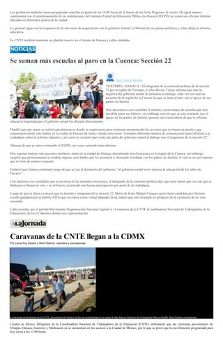 Los profesores también tienen programado marchar en punto de las 16:00 horas de la fuente de las Ocho Regiones al zócalo. De igual manera
continuarán con el acordonamiento de las instalaciones del Instituto Estatal de Educación Pública de Oaxaca (IEEPO) así como sus oficinas alternas
ubicadas en diferentes puntos de la ciudad.
La gremial sigue con la exigencia de de una mesa de negociación con el gobierno federal, la libertad de sus presos políticos y echar abajo la reforma
educativa.
La CNTE también mantiene un plantón masivo en el zócalo de Oaxaca y calles aledañas.
Se suman más escuelas al paro en la Cuenca: Sección 22
Anel Torres Medina
TUXTEPEC, OAXACA.- El integrante de la comisión política de la sección
22 por la región de Tuxtepec, Carlos Rivera Torres informó que ante la
negativa del gobierno estatal de prestarse al diálogo, cada vez son más las
escuelas de la región de la Cuenca las que se unen al paro con el apoyo de sus
padres de familia.
Dijo desconocer con exactitud el número o porcentajes de escuelas que han
decidido parar sus labores, sin embargo aseveró que se esta contando con el
apoyo de los padres de familia, quienes son conocedores de que la reforma
educativa impulsada por el gobierno actual los afectará directamente.
Detalló que este marte se realizó una plenaria en donde se organizaron para continuar encaminando las acciones que se tienen en puerta y que
comenzaron desde este martes en la ciudad de Oaxaca de Juárez, donde estuvieron “visitando diferentes medios de comunicación para informar a la
ciudadanía sobre la reforma educativa, así como la cerrazón que existe por parte del gobierno estatal al diálogo con el magisterio de la sección 22”.
Además de que se estuvo tomando el IEEPO, así como cerrando rutas alternas.
Hoy esperan realizar más acciones similares, todas en la ciudad de Oaxaca, descartando movilizaciones en la región de la Cuenca, sin embargo
aseguró que próximamente se tendrán algunas actividades que les permitirá ir abonando al trabajo con los padres de familia, el cual es un movimiento
que se tiene de manera conjunta.
Enfatizó que el paro continuará luego de que se vea el desinterés del gobierno, “al gobierno estatal no le interesa la educación de los niños de
Oaxaca”.
Con relación a los resultados que se tuvieron en las recientes elecciones, el integrante de la comisión política dijo que estos tienen que ver con que se
dedicaron a llamar al voto y no al boicot, existiendo una buena participación por parte de la ciudadanía.
Luego de que se diera a conocer que la docente e integrante de la sección 22, María de Jesús Melgar Vásquez quien fuera candidata por Morena
resultó ganadora por el distrito XII lo que la coloca como virtual diputada local, indicó que este resultado es producto de la existencia de un voto
razonado.
Cabe recordar que el partido Movimiento Regeneración Nacional registró a 14 maestros de la CNTE (Coordinadora Nacional de Trabajadores de la
Educación), de los 25 distritos donde tuvo representación.
Caravanas de la CNTE llegan a la CDMX
Por Laura Poy Solano y René Ramón, reportera y corresponsal
La caravana de profesores de la CNTE, proveniente de Oaxaca, arribó sin contratiempos a la caseta de San Marcos Huixtoco de la autopista México-Puebla. René Ramón, corresponsal
Ciudad de México. Dirigentes de la Coordinadora Nacional de Trabajadores de la Educación (CNTE) informaron que las caravanas provenientes de
Chiapas, Oaxaca, Guerrero y Michoacán ya se encuentran en los accesos a la Ciudad de México, por lo que se prevé que la movilización programada para
hoy inicia a las 12:00 horas.
 