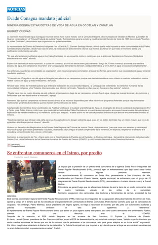 Evade Conagua mandato judicial
MINERÍA PODRÍA ESTAR DETRÁS DE VEDA DE AGUA EN OCOTLÁN Y ZIMATLÁN
HUGUET CUEVAS
La Comisión Nacional del Agua (Conagua) incumple desde hace nueve meses con la Consulta Indígena a los municipios de Ocotlán de Morelos y Zimatlán de
Álvarez, ordenada por el Tribunal Federal de Justicia Fiscal y Administrativa para la revisión y modificación del Decreto de Veda de 1967 denominado "Acuífero
de Valles Centrales", denunciaron ayer organismos no gubernamentales.
La representante del Centro de Derechos Indígenas Flor y Canto A.C., Carmen Santiago Alonso, afirmó que la veda impuesta a estas comunidades de los Valles
Centrales les ha impedido, desde hace casi 50 años, la extracción de este elemento vital de sus mantos acuíferos sin que hasta el momento exista una
justificación contundente para ello.
"En ese año teníamos muchísima agua en los Valles Centrales, no se encuentra motivo o razón para que la entonces Secretaría de Recursos Hidráulicos
estableciera esta veda", abundó.
Explicó que derivado de esta imposición, la población comenzó a sufrir las afectaciones gradualmente: "luego de 20 años comenzó a notarse una mediana
escasez de agua, los campesinos recurrieron a la Conagua para demandar la atención a esta problemática, y en el 2007 el agua se escaseó completamente".
Fue entonces, cuando las comunidades se organizaron y con recursos propios comenzaron a buscar las formas para resolver sus necesidades de agua, teniendo
resultados positivos.
"El decreto del 67 regula el uso del agua en la región pero afecta a los campesinos porque este decreto establece como criterio un medidor volumétrico, ciertos
metros cúbicos de agua y otras limitaciones", denunció.
Al hacer caso omiso del mandato judicial que ordena la realización de una consulta indígena, la Conagua está violentando los derechos humanos de las
comunidades indígenas y los Tratados Internacionales que México ha firmado, "dejando en claro que en Oaxaca no hay justicia", reclamó.
"Desde hace más de cuatro décadas se está orillando al campesino a dejar de ser campesino, primero fue el agua y luego las nuevas técnicas y los químicos y
fertilizantes que han dejado entrar al mercado", agregó.
Asimismo, dijo que los campesinos no tienen acceso directo a los recursos disponibles para ellos a través de programas federales porque hay demasiadas
restricciones y trámites burocráticos que les impiden ser beneficiarios de éstos.
Acompañado de miembros de la Coordinadora de Pueblos Unidos por el Cuidado y la Defensa del Agua, el encargado del área de Justicia de la organización Flor
y Canto, José Pablo Antonio, indicó que gran parte del territorio de los Valles Centrales se encuentra concesionado a empresas trasnacionales de exploración y
explotación de metales metálicos y no metálicos, por lo que, aseguró, la veda podría no ser casual pues hay indicios de que ésta se encuentra relacionada a la
minería.
"Nosotros creemos que retrasan esta parte para que los agricultores no tengan suficiente agua, pues en los Valles Centrales hay un interés mayor, que no es la
agricultura sino los proyectos mineros", abundó.
Hicieron un llamado a los Magistrados de la Primera Sala Regional del Tribunal de Justicia Fiscal y Administrativa, "para que tome con seriedad y sabiduría el
recurso de queja que hemos presentado a cautela", ordenando a la Conagua el cabal cumplimiento de la sentencia, en especial, respetando el derecho a la
consulta y consentimiento libre, previo e informado.
Asimismo, la organización de Flor y Canto junto con la Coordinadora de Pueblos por el Cuidado y la Defensa del Agua, demandó la intervención del gobernador
Gabino Cué, de la Defensoría de los Derechos Humanos del Pueblo de Oaxaca (DDHPO) y a la Comisión Nacional de los Derechos Humanos.
Se enfrentan comuneros en el Istmo, por predio
Escrito Por Juan C. Medrano
La disputa por la posesión de un predio entre comuneros de la agencia Santa Rita e integrantes del
Frente Popular Revolucionario (FPR), provocó ayer un enfrentamiento que dejó como saldo varios
heridos y algunas personas retenidas.
Los aproximadamente 80 comuneros de Santa Rita, perteneciente a San Francisco del Mar,
encabezados por Francisco Pineda Vicente, agente municipal, se enfrentaron con un grupo de 20
integrantes del Frente Popular Revolucionario (FPR) y encarcelaron a Luciano Vicente Juan y a Rusvel
Medina.
El incidente se generó luego que los efeperristas trataran de arar la tierra de un predio comunal de más
de cuatro hectáreas, ubicado en las orillas de la comunidad.
Asimismo, aseguraron dos camionetas, dos tractores y herramientas de campo, propiedad de los
detenidos.
Eliot Gómez, coordinador regional del Frente Popular Revolucionario (FPR), indicó que los integrantes de su agrupación efectuaban labores de siembra de maíz,
ajonjolí y sorgo, en el terreno que les fue donado por el expresidente del Comisariado de Bienes Comunales, Pedro Alonso Carreño, para que los campesinos lo
ocuparan. “Sin embargo, Pedro Martínez, actual presidente del órgano agrario, se niega a reconocer el acuerdo, por ello junto con autoridades auxiliares y
policías municipales arribaron al sitio para agredirnos y retenernos”.
El representante del Frente Popular Revolucionario indicó que existe un juicio agrario sobre este predio, así como cuatro demandas ante el Ministerio Público,
además de una denuncia ante la DDHPO.
Después de la retención, el FPR instaló bloqueos en los accesos de San Francisco, El Zopilote y Reforma de Pineda.
En tanto, Leonel Gómez, presidente de San Francisco del Mar, acusó al FPR de desestabilizar la paz social del municipio huave, “debido a que ha intentado por
varios medios apropiarse de tierras que son de la comuna, que le pertenecen a los comuneros, solo para ganar adeptos en su lucha social”, argumentó.
Por último, negó haber violentado la libertad de los detenidos; “la Policía Municipal tuvo que imponer la ley, debido que en el lugar se encontraban personas que
no eran de la comunidad, supuestamente armadas”, finalizó.
 