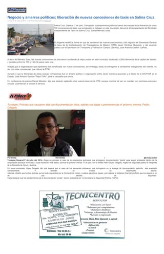 Negocio y amarres políticos; liberación de nuevas concesiones de taxis en Salina Cruz
Lunes, 07 de Julio de 2014 16:02 Verónica Espinoza Regiones
Salina Cruz, Oaxaca. 7 de julio. Corrupción y compromisos políticos fueron las causas de la liberación de unas
100 concesiones de taxis que empezarán a trabajar en este municipio, denunció el representante del Sindicato
Independiente de Taxis de Salina Cruz, Daniel Méndez Sosa.
El dirigente reveló la forma en que se vendieron las nuevas concesiones y del negocio del Secretario General
de taxis de la Confederación de Trabajadores de México (CTM) Javier Córdova Quevedo, y del acuerdo
político con el Secretario de Transporte y Vialidad en Oaxaca (Sevitra), José Antonio Estefan Garfias.
A decir de Méndez Sosa, las nuevas concesiones se estuvieron vendiendo al mejor postor en este municipio localizado a 269 kilómetros de la capital del estado,
y oscilaba entre los 100 y 130 mil pesos cada una.
Aceptó que la organización que representa fue beneficiada con nueve concesiones, sin embargo, éstas se entregaron a verdaderos trabajadores del volante, no
así con otras concesiones que obtuvo la CTM.
Aunado a que la liberación de estas nuevas concesiones fue un amarre político o negociación entre Javier Córdova Quevedo y el titular de la SEVITRA en el
Estado, José Antonio Estefan "Pepe Toño", para la campaña que viene.
En conferencia de prensa Daniel Méndez, dijo que estarán vigilando a los nuevos taxis de la CTM, porque muchos tal vez no cuenten con permisos aún para
circular y comiencen a prestar el servicio.
Tuxtepec: Policías que causaron alta con documentación falsa, sabrán sus bajas o permanencias el próximo viernes: Pedro
Delgado
Por:Cindy Hernández / @cindycasdez
Tuxtepec,Oaxaca;07 de julio del 2014.- Sigue en proceso el caso de los elementos policíacos que entregaron documentación “pirata” para seguir enlistados dentro de la
corporación policíaca municipal, y cuya resolución será dada a conocer el próximo viernes 11 de julio. Así lo señaló Pedro López Delgado, regidor de seguridad pública e integrante
de la Comisión de Honor y Justicia.
En breve entrevista, López Delgado dijo que espera que el caso de los elementos policiacos, que infringieron en la entrega de documentación apócrifa, sea analizado
correctamente. Y también se evalúe su desempeño laboral.
Además, añadió que los tres policías ya han sido requeridos por la Comisión de Honor y Justicia para tener bases y así realizar el dictamen final del conflicto que los alejaría o no
de sus labores de seguridad.
Cabe destacar que los señalamientos de la documentación “pirata” fueron realizados por la Secretaría de Seguridad Pública (SSPO).
 