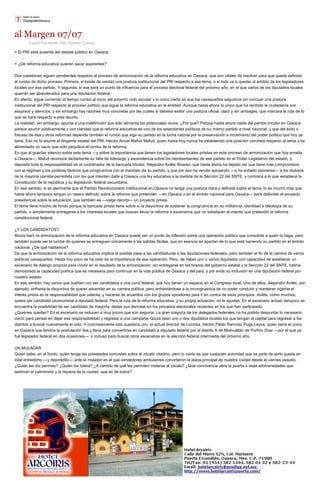 al Margen 07/07
Escrito Por Adrián Ortiz Romero Cuevas
+ El PRI está ausente del debate público en Oaxaca
+ ¿De reforma educativa quieren sacar aspirantes?
Dos cuestiones siguen pendientes respecto al proceso de armonización de la reforma educativa en Oaxaca, que son vitales de resolver para que quede definido
el rumbo de dicho proceso. Primera, si existe de verdad una postura institucional del PRI respecto a ese tema, o si todo va a quedar al arbitrio de los legisladores
locales por ese partido. Y segunda, si ese será un punto de influencia para el proceso electoral federal del próximo año, en el que varios de los diputados locales
querrán ser abanderados para una diputación federal.
En efecto, sigue corriendo el tiempo rumbo al inicio del próximo ciclo escolar y lo único cierto es que los oaxaqueños seguimos sin conocer una postura
institucional del PRI respecto al proceso político que sigue la reforma educativa en la entidad. Aunque hasta ahora lo único que ha recibido la ciudadanía son
esquivos y silencios, y sin embargo hay razones muy concretas por las cuales sí debiera existir una postura oficial, clara y sin ambages, que marcara la ruta de lo
que se hará respecto a este asunto.
La realidad, sin embargo, apunta a una indefinición que sólo alimenta los potenciales vicios. ¿Por qué? Porque hasta ahora nadie del partido tricolor en Oaxaca
parece asumir públicamente y con claridad que la reforma educativa es uno de los estandartes políticos de su mismo partido a nivel nacional, y que del éxito o
fracaso de ésa y otras reformas depende también el rumbo que siga su partido en la lucha natural por la preservación e incremento del poder político que hoy ya
tiene. Eso no lo asume el dirigente estatal del PRI, Héctor Anuar Mafud Mafud, quien hasta hoy nunca ha establecido una posición concreta respecto al tema y ha
alimentado un vacío que sólo perjudica el rumbo de la reforma.
Es que al guardar silencio sobre este tema —y sobre la importancia que tienen los legisladores locales priistas en este proceso de armonización que hoy enreda
a Oaxaca—, Mafud reconoce tácitamente su falta de liderazgo y ascendencia sobre los representantes de ese partido en el Poder Legislativo del estado, y
deposita toda la responsabilidad en el coordinador de la bancada tricolor, Alejandro Avilés Álvarez, que hasta ahora ha dejado ver que tiene más compromisos
con el régimen y los poderes fácticos que congruencia con el mandato de su partido, y que por eso ha venido apoyando —o ha evitado oponerse— a los titubeos
de la mayoría panista-perredista con los que intentan darle a Oaxaca una ley educativa a la medida de la Sección 22 del SNTE, y contraria a lo que establece la
Constitución de la república y su legislación federal secundaria.
En ese sentido, si es alarmante que el Partido Revolucionario Institucional en Oaxaca no tenga una postura clara y definida sobre el tema, lo es mucho más que
hasta ahora tampoco tengan un rasero definido sobre la reforma que pretenden —en Oaxaca o en el ámbito nacional para Oaxaca— para defender el proyecto
presidencial sobre la educación, que también es —valga decirlo— un proyecto priista.
El tema tiene mucho de fondo porque la bancada priista tiene sobre sí la disyuntiva de sostener la congruencia en su militancia, identidad e ideología de su
partido, o simplemente entregarse a los intereses locales que buscan llevar la reforma a escenarios que no satisfacen el interés que pretendió la reforma
constitucional federal.
¿Y LOS CANDIDATOS?
Ahora bien, la armonización de la reforma educativa en Oaxaca puede ser un punto de inflexión sobre una operación política que consolide a quien la haga, pero
también puede ser la tumba de quienes se entreguen únicamente a las salidas fáciles, que en esencia se apartan de lo que está haciendo su partido en el ámbito
nacional. ¿De qué hablamos?
De que la armonización de la reforma educativa implica el posible pase a las candidaturas a las diputaciones federales, pero también el fin de la carrera de varios
políticos oaxaqueños. Hasta hoy poco se ha visto de la importancia de esa operación. Pero, de haber uno o varios diputados con capacidad de establecer un
escenario de diálogo propicio para incidir en el resultado de la armonización, sin entregarse en los brazos del gobierno estatal y la Sección 22 del SNTE, habría
demostrado la capacidad política que es necesaria para continuar en la vida pública de Oaxaca y del país, y por ende su inclusión en una diputación federal por
nuestro estado.
En ese sentido, hay varios que sueñan con ser candidatos a una curul federal, que hoy tienen un espacio en el Congreso local. Uno de ellos, Alejandro Avilés, por
ejemplo, enfrenta la disyuntiva de querer ascender en su carrera política, pero enfrentándose a la incongruencia de no poder conducir y mantener vigente el
interés priista en la responsabilidad que ostenta, y hacerse de acuerdos con los grupos opositores para ir en contra de esos principios. Avilés, como muchos,
quiere ser candidato plurinominal a diputado federal. Pero la ruta de la reforma educativa, y su propia actuación, no le ayudan. En el escenario actual, tampoco se
encuentra la posibilidad de ser candidato de mayoría, dadas sus derrotas en los procesos electorales recientes en los que han participado.
¿Quiénes quedan? En el escenario se reducen a muy pocos que son seguros. La gran mayoría de los delegados federales no ha podido despuntar lo necesario
como para pensar en dejar esa responsabilidad y regresar a una campaña. Quizá sean uno o dos diputados locales los que tengan el capital para regresar a los
distritos a buscar nuevamente el voto. Y concretamente sólo quedaría uno: el actual director de Liconsa, Héctor Pablo Ramírez Puga Leyva, quien sería el único
en Oaxaca que tendría la postulación lisa y llana para convertirse en candidato a diputado federal por el distrito X de Miahuatlán de Porfirio Díaz —por el que ya
fue legislador federal en dos ocasiones— o incluso para buscar otros escenarios en la elección federal intermedia del próximo año.
UN MULADAR
Quién sabe, en el fondo, quién tenga las potestades concretas sobre el zócalo citadino, pero lo cierto es que cualquier autoridad que se jacte de serlo queda en
total entredicho —y descrédito— ante el muladar en el que vendedores ambulantes convirtieron la plaza principal de nuestra ciudad desde el viernes pasado.
¿Quién les dio permiso? ¿Quién los tolera? ¿A cambio de qué les permiten meterse al zócalo? ¿Qué connivencia abre la puerta a esas arbitrariedades que
lastiman el patrimonio y la riqueza de la ciudad, que es de todos?
 