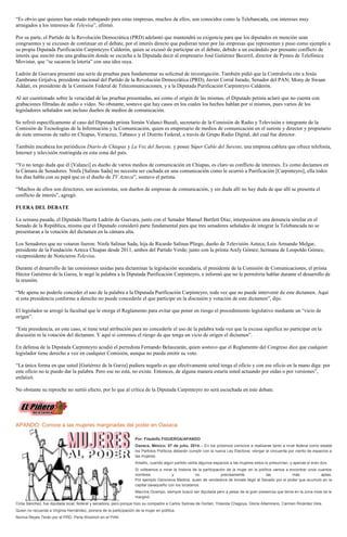 “Es obvio que quienes han estado trabajando para estas empresas, muchos de ellos, son conocidos como la Telebancada, con intereses muy
arraigados a los intereses de Televisa”, afirmó.
Por su parte, el Partido de la Revolución Democrática (PRD) adelantó que mantendrá su exigencia para que los diputados en mención sean
congruentes y se excusen de continuar en el debate, por el interés directo que pudieran tener por las empresas que representan y puso como ejemplo a
su propia Diputada Purificación Carpinteyro Calderón, quien se excusó de participar en el debate, debido a un escándalo por presunto conflicto de
interés que suscitó tras una grabación donde se escucha a la Diputada decir al empresario José Gutiérrez Becerril, director de Pymes de Telefónica
Movistar, que “se sacaron la lotería” con una idea suya.
Ladrón de Guevara presentó una serie de pruebas para fundamentar su solicitud de investigación. También pidió que la Contraloría cite a Jesús
Zambrano Grijalva, presidente nacional del Partido de la Revolución Democrática (PRD); Javier Corral Jurado, Senador del PAN; Mony de Swaan
Addati, ex presidente de la Comisión Federal de Telecomunicaciones, y a la Diputada Purificación Carpinteyro Calderón.
Al ser cuestionado sobre la veracidad de las pruebas presentadas, así como el origen de las mismas, el Diputado petista aclaró que no cuenta con
grabaciones filtradas de audio o video. No obstante, sostuvo que hay casos en los cuales los hechos hablan por sí mismos, pues varios de los
legisladores señalados son incluso dueños de medios de comunicación.
Se refirió específicamente al caso del Diputado priista Simón Valanci Buzali, secretario de la Comisión de Radio y Televisión e integrante de la
Comisión de Tecnologías de la Información y la Comunicación, quien es empresario de medios de comunicación en el sureste y director y propietario
de siete emisoras de radio en Chiapas, Veracruz, Tabasco y el Distrito Federal, a través de Grupo Radio Digital, del cual fue director.
También encabeza los periódicos Diario de Chiapas y La Voz del Sureste, y posee Súper Cable del Sureste, una empresa cablera que ofrece telefonía,
Internet y televisión restringida en esta zona del país.
“Yo no tengo duda que él [Valanci] es dueño de varios medios de comunicación en Chiapas, es claro su conflicto de intereses. Es como decíamos en
la Cámara de Senadores: Ninfa [Salinas Sada] no necesita ser cachada en una comunicación como le ocurrió a Purificación [Carpinteyro], ella todos
los días habla con su papá que es el dueño de TV Azteca”, sostuvo el petista.
“Muchos de ellos son directores, son accionistas, son dueños de empresas de comunicación, y sin duda allí no hay duda de que allí se presenta el
conflicto de interés”, agregó.
FUERA DEL DEBATE
La semana pasada, el Diputado Huerta Ladrón de Guevara, junto con el Senador Manuel Bartlett Díaz, interpusieron una denuncia similar en el
Senado de la República, misma que el Diputado consideró parte fundamental para que tres senadores señalados de integrar la Telebancada no se
presentaran a la votación del dictamen en la cámara alta.
Los Senadores que no votaron fueron: Ninfa Salinas Sada, hija de Ricardo Salinas Pliego, dueño de Televisión Azteca; Luis Armando Melgar,
presidente de la Fundación Azteca Chiapas desde 2011, ambos del Partido Verde; junto con la priista Arely Gómez, hermana de Leopoldo Gómez,
vicepresidente de Noticieros Televisa.
Durante el desarrollo de las comisiones unidas para dictaminar la legislación secundaria, el presidente de la Comisión de Comunicaciones, el priista
Héctor Gutiérrez de la Garza, le negó la palabra a la Diputada Purificación Carpinteyro, e informó que no le permitiría hablar durante el desarrollo de
la reunión.
“Me apena no poderle conceder el uso de la palabra a la Diputada Purificación Carpinteyro, toda vez que no puede intervenir de este dictamen. Aquí
sí esta presidencia conforme a derecho no puede concederle el que participe en la discusión y votación de este dictamen”, dijo.
El legislador se arrogó la facultad que le otorga el Reglamento para evitar que poner en riesgo el procedimiento legislativo mediante un “vicio de
origen”.
“Esta presidencia, en este caso, sí tiene total atribución para no concederle el uso de la palabra toda vez que la excusa significa no participar en la
discusión ni la votación del dictamen. Y aquí sí corremos el riesgo de que tenga un vicio de origen el dictamen”.
En defensa de la Diputada Carpinteyro acudió el perredista Fernando Belauzarán, quien sostuvo que el Reglamento del Congreso dice que cualquier
legislador tiene derecho a voz en cualquier Comisión, aunque no pueda emitir su voto.
“La única forma en que usted [Gutiérrez de la Garza] pudiera negarlo es que efectivamente usted tenga el oficio y con ese oficio en la mano diga: por
este oficio no te puedo dar la palabra. Pero ese no está, no existe. Entonces, de alguna manera estaría usted actuando por oídas o por versiones”,
enfatizó.
No obstante su reproche no surtió efecto, por lo que al crítica de la Diputada Carpinteyro no será escuchada en este debate.
APANDO: Conoce a las mujeres marginadas del poder en Oaxaca
Por: Filadelfo FIGUEROA/APANDO
Oaxaca, México; 07 de julio, 2014.-- En los próximos comicios a realizarse tanto a nivel federal como estatal
los Partidos Políticos deberán cumplir con la nueva Ley Electoral, otorgar el cincuenta por ciento de espacios a
las mujeres.
Antaño, cuando algún partido cedía algunos espacios a las mujeres estos lo presumían, y apenas si eran dos.
Si volteamos a mirar la historia de la participación de la mujer en la política vamos a encontrar unos cuantos
nombres y no precisamente las más aptas.
Por ejemplo Genoveva Medina, quien de vendedora de tomate llegó al Senado por el poder que acumuló en la
capital oaxaqueño con los locatarios.
Macrina Ocampo, siempre buscó ser diputada pero a pesar de la gran presencia que tenía en la zona mixe se le
marginó.
Cirila Sánchez, fue diputada local, federal y senadora, pero porque hizo su compadre a Carlos Salinas de Gortari, Yolanda Chagoya, Gloria Altamirano, Carmen Ricárdez Vela.
Quien no recuerda a Virginia Hernández, pionera de la participación de la mujer en política.
Norma Reyes Terán por el PRD, Perla Woolrich en el PAN.
 