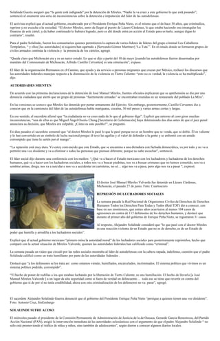 Solalinde Guerra aseguró que “la gente está indignada” por la detención de Mireles. “Nadie la va creer a este gobierno lo que está pasando”,
sentenció al enumerar una serie de inconsistencias sobre la detención e imputación del líder de las autodefensas.
El activista explicó que el actual gobierno, encabezado por el Presidente Enrique Peña Nieto, es el mismo que el de hace 30 años, que criminaliza,
reprime y no escucha a la sociedad. “El doctor Mireles, antes de llegar al puesto de Lázaro Cárdenas, lo que estaba haciendo era estrangular las
finanzas de este cártel; y de haber continuado lo hubiera logrado, pero es ahí donde entra en acción el Estado para evitarlo, aunque digan lo
contrario”, resaltó.
Para el padre Solalinde, fueron los comunitarios quienes permitieron la captura de varios líderes de líderes del grupo criminal Los Caballeros
Templarios, “ y ellos [las autoridades] ni siquiera han agarrado a [Servando Gómez Martínez] ‘La Tuta’”. En el estado donde se formaron grupos de
civiles armados continúa la violencia y la presencia de los cárteles, agregó.
“Queda claro que Michoacán era y es un narco estado. Lo que se dijo a partir del 10 de mayo [cuando las autodefensas fueron desarmadas por
mandato del Comisionado de Michoacán, Alfredo Castillo Cervantes] es una simulación”, expuso.
El líder de la organización Hermanos en el Camino, que ayuda y da servicio a personas migrantes que cruzan por México, rechazó los discursos que
las autoridades federales manejan respecto a la disminución de la violencia en Tierra Caliente: “esto no es verdad, la violencia se ha multiplicado”,
dijo.
AUTORIDADES MIENTEN
De acuerdo con las primeras declaraciones de la detención de José Manuel Mireles, fuentes oficiales explicaron que su aprehensión se dio por una
denuncia ciudadana que alertó que un grupo de personas “fuertemente armadas” se encontraban reunidas en un restaurante del poblado La Mira”.
En las versiones se sostuvo que Mireles fue detenido por portar armamento del Ejército. Sin embargo, posteriormente, Castillo Cervantes dio a
conocer que en la camioneta del líder de las autodefensas había mariguana, cocaína, 30 mil pesos y varias armas cortas y largas.
En ese sentido, el sacerdote afirmó que “la ciudadanía no va creer nada de lo que el gobierno diga”. Explicó que entorno al caso giran muchas
inconsistencias, “una de ellas es que Miguel Ángel Osorio Chong [Secretario de Gobernación] haya determinado dos días antes de que el juez penal
anunciara su decisión, que Mireles era culpable, ¿Cómo es esto posible?”, se preguntó.
En días pasados el sacerdote comentó que “al doctor Mireles le pasó lo que le pasó porque no es un hombre que se venda, que se doble. Él es valiente
y lo han convertido en un símbolo de lucha nacional porque él tuvo las agallas y el valor de defender a la gente y se enfrentó con un estado
corrompido que tiene la sartén por el mango”.
“La represión está muy dura. Yo estoy convencido que este Estado, que se encamina a una dictadura con fachada democrática, va por todo y no va a
permitir una voz disidente y va a eliminar a todas las personas que piensan diferente, porque no sabe escuchar”, sentenció.
El líder social dijo durante una conferencia con los medios: “¿Qué va a hacer el Estado mexicano con los luchadores y luchadoras de los derechos
humanos, qué va a hacer con los luchadores sociales, a todos nos va a buscar piedritas, nos va a buscar crímenes que no hemos cometido, nos va a
sembrar armas, droga, nos va a suicidar o nos va a accidentar en carreteras, no sé… algo nos va a pasa, pero algo nos va a pasar “, expresó.
El doctor José Manuel Mireles Valverde fue detenido en Lázaro Cárdenas,
Michoacán, el pasado 27 de junio. Foto: Cuartoscuro
REPRESIÓN DE LUCHADORES SOCIALES
La semana pasada la Red Nacional de Organismos Civiles de Derechos de Derechos
Humanos Todos los Derechos Para Todas y Todos (Red TDT) dio a conocer, con
base en sus monitoreos, que entres años ocurrieron al menos 104 casos de
agresiones en contra de 115 defensoras de los derechos humanos, y destacó que
durante el primer año del gobierno de Enrique Peña Nieto, se registraron 31 casos.
Al respecto, Alejandro Solalinde consideró que “lo que pasó con el doctor Mireles
es una reacción violenta de un Estado que no es de derecho, es de un Estado de
poder que humilla y arrodilla a los luchadores sociales”.
Explicó que el actual gobierno mexicano “primero mina la autoridad moral” de los luchadores sociales para posteriormente reprimirlos, hecho que
comparó con la actual situación de Mireles Valverde, quienes las autoridades federales han calificado como “criminal”.
La semana pasada un video que circuló por las redes sociales mostraba al líder de autodefensas con la cabeza rapada, indefenso, cuestión que el padre
Solalinde calificó como un trato humillante por parte de las autoridades federales .
Destacó que “a los defensores se les trata así como estamos viendo, humillados, encarcelados, incriminados. El sistema político que vivimos es un
sistema político podrido, corrompido”.
“El hecho de poner de rodillas a los que estaban luchando por la liberación de Tierra Caliente, es una humillación. El hecho de llevarlo [a José
Manuel Mireles Valverde ] a un lugar de alta seguridad como si fuera de verdad un delincuente… todo eso se tiene que revertir en contra del
gobierno que si de por sí no tenía credibilidad, ahora con esta criminalización de los defensores no va parar”, agregó.
El sacerdote Alejandro Solalinde Guerra denunció que el gobierno del Presidente Enrique Peña Nieto “persigue a quienes tienen una voz disidente”.
Foto: Antonio Cruz, SinEmbargo
SOLALINDE SUFRE ACOSO
El miércoles pasado el presidente de la Comisión Permanente de Administración de Justicia de la de Oaxaca, Gerardo García Henestroza, del Partido
Acción Nacional (PAN), exigió la intervención inmediata de las autoridades eclesiásticas con el argumento de que el padre Alejandro Solalinde “ no
sólo está promoviendo el tráfico de niñas y niños, sino también de adolescentes”, según dieron a conocer algunos diarios locales.
 