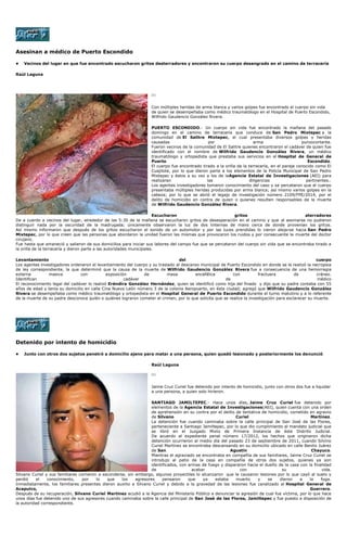 Asesinan a médico de Puerto Escondido
• Vecinos del lugar en que fue encontrado escucharon gritos desterradores y encontraron su cuerpo desangrado en el camino de terracería
Raúl Laguna
[1]
Con múltiples heridas de arma blanca y varios golpes fue encontrado el cuerpo sin vida
de quien se desempeñaba como médico traumatólogo en el Hospital de Puerto Escondido,
Wilfrido Gaudencio González Rivera.
PUERTO ESCONDIDO.- Un cuerpo sin vida fue encontrado la mañana del pasado
domingo en el camino de terracería que conduce de San Pedro Mixtepec a la
comunidad de El Salitre Mixtepec, el cual presentaba diversos golpes y heridas
causadas por arma punzocortante.
Fueron vecinos de la comunidad de El Salitre quienes encontraron el cadáver de quien fue
identificado con el nombre de Wilfrido Gaudencio González Rivera, un médico
traumatólogo y ortopedista que prestaba sus servicios en el Hospital de General de
Puerto Escondido.
El cuerpo fue encontrado tirado a la orilla de la terracería, en el paraje conocido como El
Cuajilote, por lo que dieron parte a los elementos de la Policía Municipal de San Pedro
Mixtepec y éstos a su vez a los de laAgencia Estatal de Investigaciones (AEI) para
realizaran las diligencias pertinentes..
Los agentes investigadores tomaron conocimiento del caso y se percataron que el cuerpo
presentaba múltiples heridas producidas por arma blanca; así mismo varios golpes en la
cabeza; por lo que se abrió el legajo de investigación número 2109/FPE/2014, por el
delito de homicidio en contra de quien o quienes resulten responsables de la muerte
de Wilfrido Gaudencio González Rivera.
Escucharon gritos aterradores
De a cuerdo a vecinos del lugar, alrededor de las 5:30 de la mañana se escucharon gritos de desesperación en el camino y que al asomarse no pudieron
distinguir nada por la oscuridad de la madrugada; únicamente observaron la luz de dos linternas de mano cerca de donde provenían los gritos.
Así mismo informaron que después de los gritos escucharon el sonido de un automotor y por las luces prendidas lo vieron alejarse hacia San Pedro
Mixtepec, por lo que creen que las personas que abordaron la unidad fueron las mismas que provocaron los ruidos y por consecuente la muerte del doctor
cirujano.
Fue hasta que amaneció y salieron de sus domicilios para iniciar sus labores del campo fue que se percataron del cuerpo sin vida que se encontraba tirado a
la orilla de la terracería y dieron parte a las autoridades municipales.
Levantamiento del cuerpo
Los agentes investigadores ordenaron el levantamiento del cuerpo y su traslado al descanso municipal de Puerto Escondido en donde se le realizó la necropsia
de ley correspondiente, la que determinó que la causa de la muerte de Wilfrido Gaudencio González Rivera fue a consecuencia de una hemorragia
externa masiva con exposición de masa encefálica con fractuera de cráneo.
Identifican cadáver de médico
El reconocimiento legal del cadáver lo realizó Eréndira González Hernández, quien se identificó como hija del finado y dijo que su padre contaba con 55
años de edad y tenía su domicilio en calle Cina Nuevo León número 3 de la colonia Aeropuerto, en ésta ciudad; agregó que Wilfrido Gaudencio González
Rivera se desempeñaba como médico traumatólogo y ortopedista en el Hospital General de Puerto Escondido durante el turno matutino y a lo referente
de la muerte de su padre desconoce quién o quiénes lograron cometer el crimen, por lo que solicita que se realice la investigación para esclarecer su muerte.
Detenido por intento de homicidio
• Junto con otros dos sujetos penetró a domicilio ajeno para matar a una persona, quien quedó lesionado y posteriormente los denunció
Raúl Laguna
[1]
Jaime Cruz Curiel fue detenido por intento de homicidio, junto con otros dos fue a liquidar
a una persona, a quien solo hirieron.
SANTIAGO JAMILTEPEC.- Hace unos días, Jaime Cruz Curiel fue detenido por
elementos de la Agencia Estatal de Investigaciones(AEI), quien cuenta con una orden
de aprehensión en su contra por el delito de tentativa de homicidio, cometido en agravio
de Silvano Curiel Martínez.
La detención fue cuando caminaba sobre la calle principal de San José de las Flores,
perteneciente a Santiago Jamiltepec, por lo que dio cumplimiento al mandato judicial que
se libró en el Juzgado Mixto de Primera Instancia de éste Distrito Judicial.
De acuerdo al expediente penal número 17/2012, los hechos que originaron dicha
detención ocurrieron al medio día del pasado 23 de septiembre de 2011, cuando Silvino
Curiel Martínez se encontraba descansando en su domicilio ubicado en calle Benito Juárez
de San Agustín Chayuco.
Mientras el agraviado se encontraba en compañía de sus familiares, Jaime Cruz Curiel se
introdujo al patio de la casa en compañía de otros dos sujetos, quienes ya son
identificados, con armas de fuego y dispararon hacia el dueño de la casa con la finalidad
de acabar con su vida.
Silvano Curiel y sus familiares corrieron a esconderse, sin embargo, algunos proyectiles lo alcanzaron que le causaron lesiones por lo que cayó al suelo y
perdió el conocimiento, por lo que los agresores pensaron que ya estaba muerto y se dieron a la fuga.
Inmediatamente, los familiares presentes dieron auxilio a Silvano Curiel y debido a la gravedad de las lesiones fue canalizado al Hospital General de
Acapulco, Guerrero.
Después de su recuperación, Silvano Curiel Martínez acudió a la Agencia del Ministerio Público a denunciar la agresión de cual fue víctima, por lo que hace
unos días fue detenido uno de sus agresores cuando caminaba sobre la calle principal de San José de las Flores, Jamiltepec y fue puesto a disposición de
la autoridad correspondiente.
 